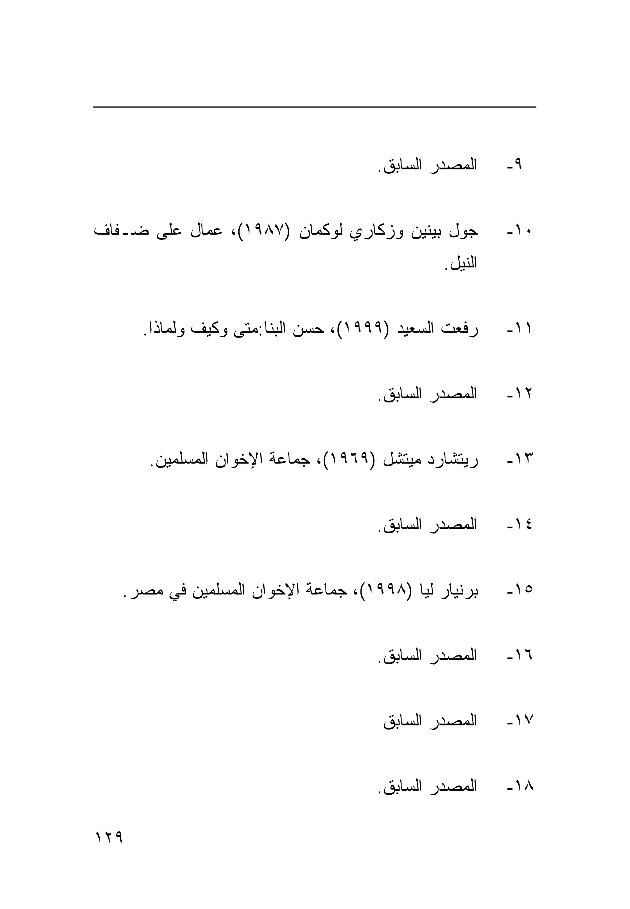 ‫ﺍﻟﻤﺼﺩﺭ ﺍﻟﺴﺎﺒﻕ.‬    ‫٩-‬


‫ﺠﻭل ﺒﻴﻨﻴﻥ ﻭﺯﻜﺎﺭﻱ ﻟﻭﻜﻤﺎﻥ )٧٨٩١(، ﻋﻤﺎل ﻋﻠﻰ ﻀـﻔﺎﻑ‬          ‫٠١-‬
                                               ‫ﺍﻟﻨﻴل.‬


      ‫ﺭﻓﻌﺕ ﺍﻟﺴﻌﻴﺩ )٩٩٩١(، ﺤﺴﻥ ﺍﻟﺒﻨﺎ:ﻤﺘﻰ ﻭﻜﻴﻑ ﻭﻟﻤﺎﺫﺍ.‬    ‫١١-‬


                                      ‫ﺍﻟﻤﺼﺩﺭ ﺍﻟﺴﺎﺒﻕ.‬    ‫٢١-‬


      ‫ﺭﻴﺘﺸﺎﺭﺩ ﻤﻴﺘﺸل )٩٦٩١(، ﺠﻤﺎﻋﺔ ﺍﻹﺨﻭﺍﻥ ﺍﻟﻤﺴﻠﻤﻴﻥ.‬      ‫٣١-‬


                                      ‫ﺍﻟﻤﺼﺩﺭ ﺍﻟﺴﺎﺒﻕ.‬    ‫٤١-‬


   ‫ﺒﺭﻨﻴﺎﺭ ﻟﻴﺎ )٨٩٩١(، ﺠﻤﺎﻋﺔ ﺍﻹﺨﻭﺍﻥ ﺍﻟﻤﺴﻠﻤﻴﻥ ﻓﻲ ﻤﺼﺭ.‬     ‫٥١-‬


                                      ‫ﺍﻟﻤﺼﺩﺭ ﺍﻟﺴﺎﺒﻕ.‬    ‫٦١-‬


                                       ‫ﺍﻟﻤﺼﺩﺭ ﺍﻟﺴﺎﺒﻕ‬    ‫٧١-‬


                                      ‫ﺍﻟﻤﺼﺩﺭ ﺍﻟﺴﺎﺒﻕ.‬    ‫٨١-‬

‫٩٢١‬
 