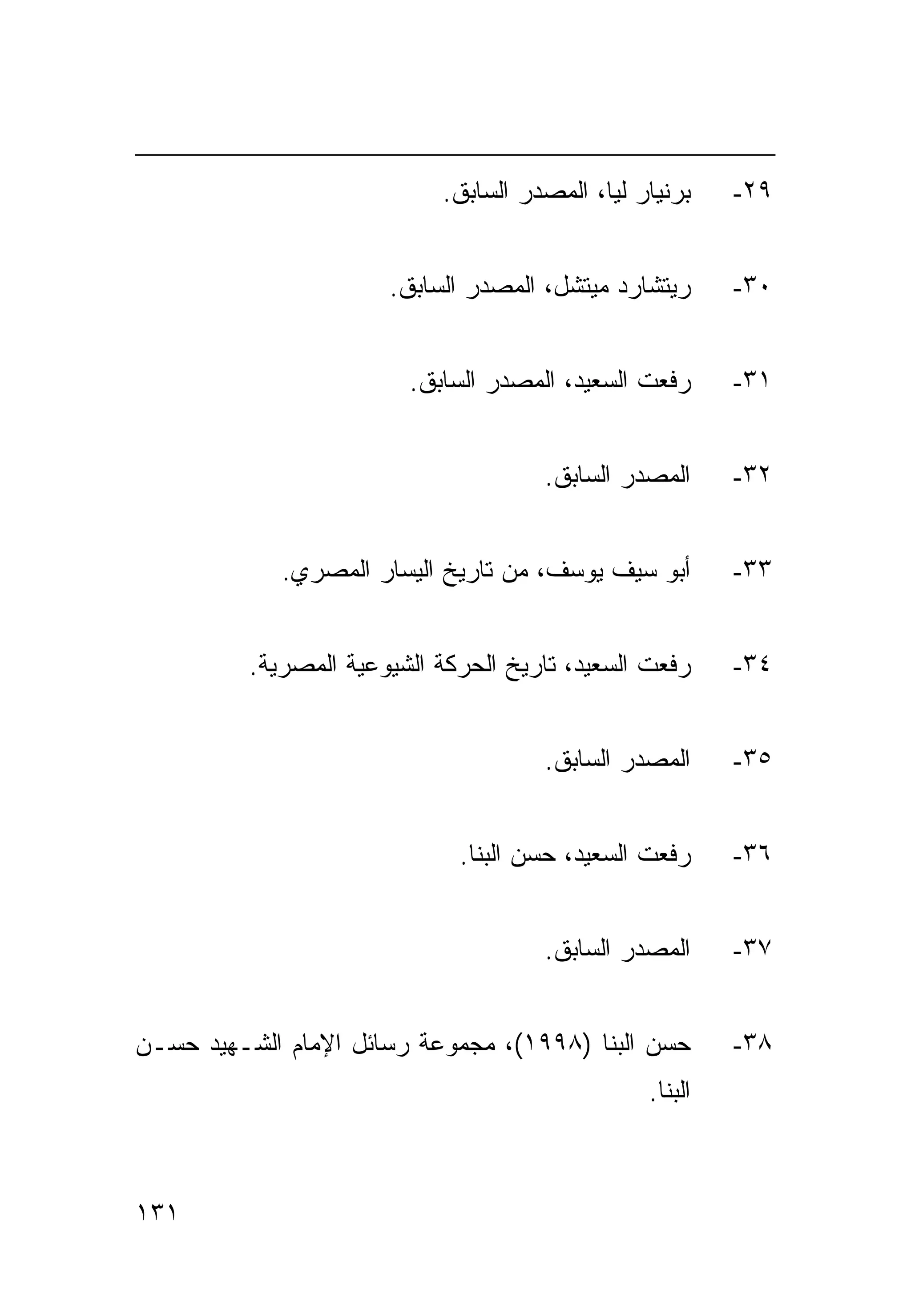 ‫ﺒﺭﻨﻴﺎﺭ ﻟﻴﺎ، ﺍﻟﻤﺼﺩﺭ ﺍﻟﺴﺎﺒﻕ.‬    ‫٩٢-‬


                       ‫ﺭﻴﺘﺸﺎﺭﺩ ﻤﻴﺘﺸل، ﺍﻟﻤﺼﺩﺭ ﺍﻟﺴﺎﺒﻕ.‬      ‫٠٣-‬


                         ‫ﺭﻓﻌﺕ ﺍﻟﺴﻌﻴﺩ، ﺍﻟﻤﺼﺩﺭ ﺍﻟﺴﺎﺒﻕ.‬      ‫١٣-‬


                                      ‫ﺍﻟﻤﺼﺩﺭ ﺍﻟﺴﺎﺒﻕ.‬      ‫٢٣-‬


             ‫ﺃﺒﻭ ﺴﻴﻑ ﻴﻭﺴﻑ، ﻤﻥ ﺘﺎﺭﻴﺦ ﺍﻟﻴﺴﺎﺭ ﺍﻟﻤﺼﺭﻱ.‬        ‫٣٣-‬


          ‫ﺭﻓﻌﺕ ﺍﻟﺴﻌﻴﺩ، ﺘﺎﺭﻴﺦ ﺍﻟﺤﺭﻜﺔ ﺍﻟﺸﻴﻭﻋﻴﺔ ﺍﻟﻤﺼﺭﻴﺔ.‬     ‫٤٣-‬


                                      ‫ﺍﻟﻤﺼﺩﺭ ﺍﻟﺴﺎﺒﻕ.‬      ‫٥٣-‬


                              ‫ﺭﻓﻌﺕ ﺍﻟﺴﻌﻴﺩ، ﺤﺴﻥ ﺍﻟﺒﻨﺎ.‬     ‫٦٣-‬


                                      ‫ﺍﻟﻤﺼﺩﺭ ﺍﻟﺴﺎﺒﻕ.‬      ‫٧٣-‬


‫ﺤﺴﻥ ﺍﻟﺒﻨﺎ )٨٩٩١(، ﻤﺠﻤﻭﻋﺔ ﺭﺴﺎﺌل ﺍﻹﻤﺎﻡ ﺍﻟﺸـﻬﻴﺩ ﺤﺴـﻥ‬         ‫٨٣-‬
                                                 ‫ﺍﻟﺒﻨﺎ.‬



‫١٣١‬
 
