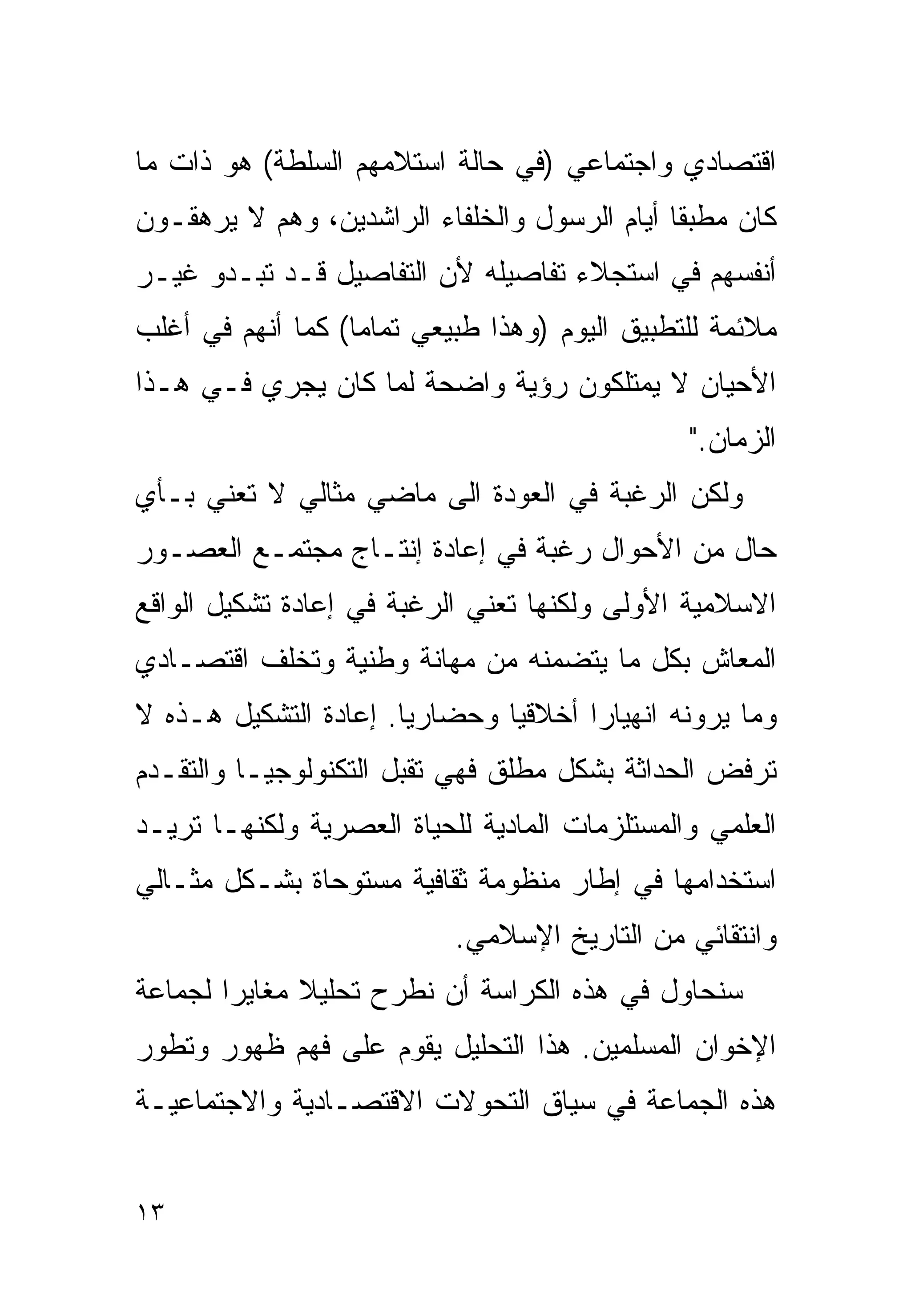 ‫ﺍﻗﺘﺼﺎﺩﻱ ﻭﺍﺠﺘﻤﺎﻋﻲ )ﻓﻲ ﺤﺎﻟﺔ ﺍﺴﺘﻼﻤﻬﻡ ﺍﻟﺴﻠﻁﺔ( ﻫﻭ ﺫﺍﺕ ﻤﺎ‬
‫ﻜﺎﻥ ﻤﻁﺒﻘﺎ ﺃﻴﺎﻡ ﺍﻟﺭﺴﻭل ﻭﺍﻟﺨﻠﻔﺎﺀ ﺍﻟﺭﺍﺸﺩﻴﻥ، ﻭﻫﻡ ﻻ ﻴﺭﻫﻘـﻭﻥ‬
                                             ‫ﹰ‬
‫ﺃﻨﻔﺴﻬﻡ ﻓﻲ ﺍﺴﺘﺠﻼﺀ ﺘﻔﺎﺼﻴﻠﻪ ﻷﻥ ﺍﻟﺘﻔﺎﺼﻴل ﻗـﺩ ﺘﺒـﺩﻭ ﻏﻴـﺭ‬
‫ﻤﻼﺌﻤﺔ ﻟﻠﺘﻁﺒﻴﻕ ﺍﻟﻴﻭﻡ )ﻭﻫﺫﺍ ﻁﺒﻴﻌﻲ ﺘﻤﺎﻤﺎ( ﻜﻤﺎ ﺃﻨﻬﻡ ﻓﻲ ﺃﻏﻠﺏ‬
                  ‫ﹰ‬
‫ﺍﻷﺤﻴﺎﻥ ﻻ ﻴﻤﺘﻠﻜﻭﻥ ﺭﺅﻴﺔ ﻭﺍﻀﺤﺔ ﻟﻤﺎ ﻜﺎﻥ ﻴﺠﺭﻱ ﻓـﻲ ﻫـﺫﺍ‬
                                               ‫ﺍﻟﺯﻤﺎﻥ."‬
‫ﻭﻟﻜﻥ ﺍﻟﺭﻏﺒﺔ ﻓﻲ ﺍﻟﻌﻭﺩﺓ ﺍﻟﻰ ﻤﺎﻀﻲ ﻤﺜﺎﻟﻲ ﻻ ﺘﻌﻨﻲ ﺒـﺄﻱ‬
‫ﺤﺎل ﻤﻥ ﺍﻷﺤﻭﺍل ﺭﻏﺒﺔ ﻓﻲ ﺇﻋﺎﺩﺓ ﺇﻨﺘـﺎﺝ ﻤﺠﺘﻤـﻊ ﺍﻟﻌﺼـﻭﺭ‬
‫ﺍﻻﺴﻼﻤﻴﺔ ﺍﻷﻭﻟﻰ ﻭﻟﻜﻨﻬﺎ ﺘﻌﻨﻲ ﺍﻟﺭﻏﺒﺔ ﻓﻲ ﺇﻋﺎﺩﺓ ﺘﺸﻜﻴل ﺍﻟﻭﺍﻗﻊ‬
‫ﺍﻟﻤﻌﺎﺵ ﺒﻜل ﻤﺎ ﻴﺘﻀﻤﻨﻪ ﻤﻥ ﻤﻬﺎﻨﺔ ﻭﻁﻨﻴﺔ ﻭﺘﺨﻠﻑ ﺍﻗﺘﺼـﺎﺩﻱ‬
‫ﻭﻤﺎ ﻴﺭﻭﻨﻪ ﺍﻨﻬﻴﺎﺭﺍ ﺃﺨﻼﻗﻴﺎ ﻭﺤﻀﺎﺭﻴﺎ. ﺇﻋﺎﺩﺓ ﺍﻟﺘﺸﻜﻴل ﻫـﺫﻩ ﻻ‬
                      ‫ﹰ‬       ‫ﹰ‬      ‫ﹰ‬
‫ﺘﺭﻓﺽ ﺍﻟﺤﺩﺍﺜﺔ ﺒﺸﻜل ﻤﻁﻠﻕ ﻓﻬﻲ ﺘﻘﺒل ﺍﻟﺘﻜﻨﻭﻟﻭﺠﻴـﺎ ﻭﺍﻟﺘﻘـﺩﻡ‬
‫ﺍﻟﻌﻠﻤﻲ ﻭﺍﻟﻤﺴﺘﻠﺯﻤﺎﺕ ﺍﻟﻤﺎﺩﻴﺔ ﻟﻠﺤﻴﺎﺓ ﺍﻟﻌﺼﺭﻴﺔ ﻭﻟﻜﻨﻬـﺎ ﺘﺭﻴـﺩ‬
‫ﺍﺴﺘﺨﺩﺍﻤﻬﺎ ﻓﻲ ﺇﻁﺎﺭ ﻤﻨﻅﻭﻤﺔ ﺜﻘﺎﻓﻴﺔ ﻤﺴﺘﻭﺤﺎﺓ ﺒﺸـﻜل ﻤﺜـﺎﻟﻲ‬
                           ‫ﻭﺍﻨﺘﻘﺎﺌﻲ ﻤﻥ ﺍﻟﺘﺎﺭﻴﺦ ﺍﻹﺴﻼﻤﻲ.‬
‫ﺴﻨﺤﺎﻭل ﻓﻲ ﻫﺫﻩ ﺍﻟﻜﺭﺍﺴﺔ ﺃﻥ ﻨﻁﺭﺡ ﺘﺤﻠﻴﻼ ﻤﻐﺎﻴﺭﺍ ﻟﺠﻤﺎﻋﺔ‬
       ‫ﹰ‬      ‫ﹰ‬
‫ﺍﻹﺨﻭﺍﻥ ﺍﻟﻤﺴﻠﻤﻴﻥ. ﻫﺫﺍ ﺍﻟﺘﺤﻠﻴل ﻴﻘﻭﻡ ﻋﻠﻰ ﻓﻬﻡ ﻅﻬﻭﺭ ﻭﺘﻁﻭﺭ‬
‫ﻫﺫﻩ ﺍﻟﺠﻤﺎﻋﺔ ﻓﻲ ﺴﻴﺎﻕ ﺍﻟﺘﺤﻭﻻﺕ ﺍﻻﻗﺘﺼـﺎﺩﻴﺔ ﻭﺍﻻﺠﺘﻤﺎﻋﻴـﺔ‬


‫٣١‬
 