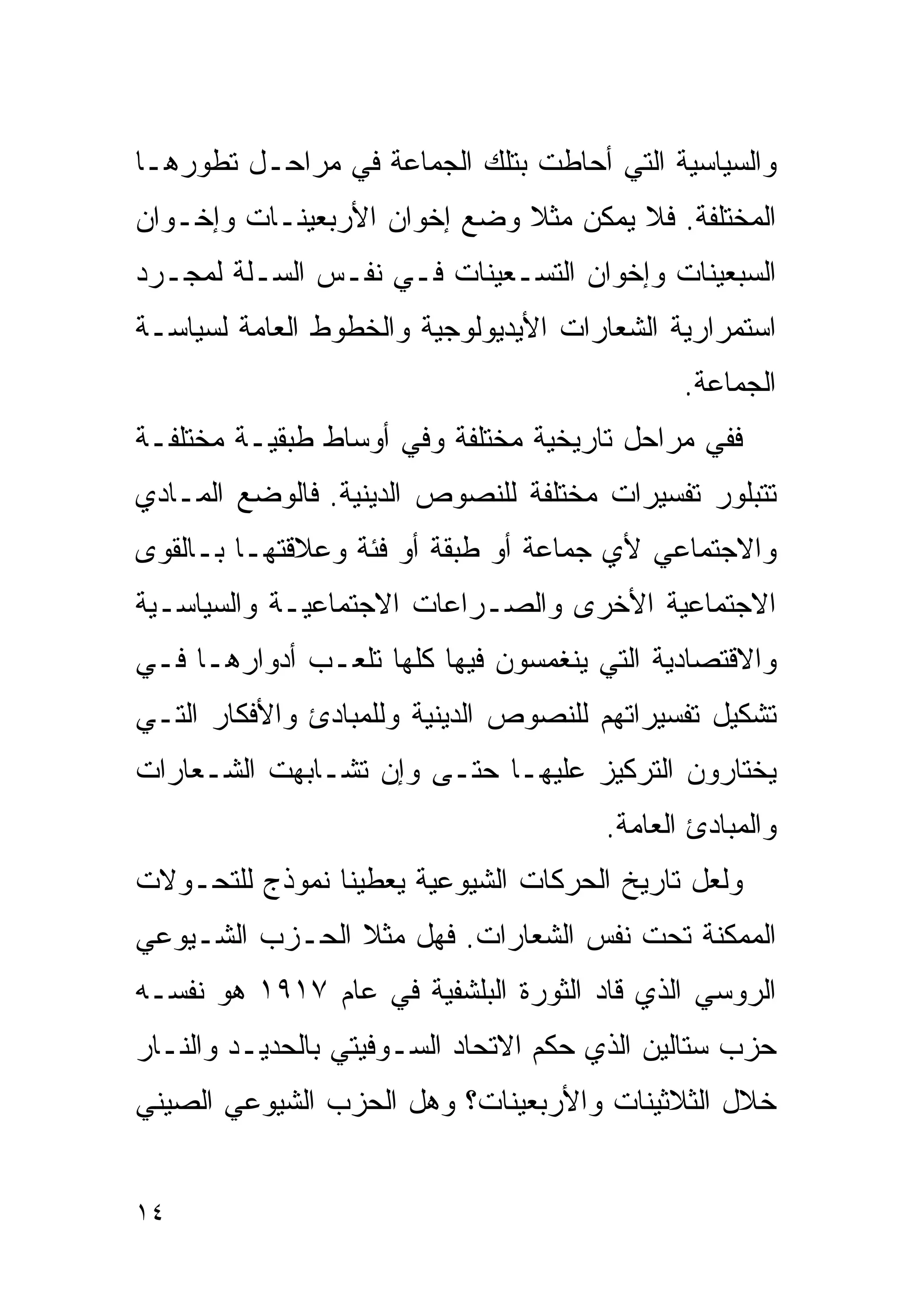 ‫ﻭﺍﻟﺴﻴﺎﺴﻴﺔ ﺍﻟﺘﻲ ﺃﺤﺎﻁﺕ ﺒﺘﻠﻙ ﺍﻟﺠﻤﺎﻋﺔ ﻓﻲ ﻤﺭﺍﺤـل ﺘﻁﻭﺭﻫـﺎ‬
‫ﺍﻟﻤﺨﺘﻠﻔﺔ. ﻓﻼ ﻴﻤﻜﻥ ﻤﺜﻼ ﻭﻀﻊ ﺇﺨﻭﺍﻥ ﺍﻷﺭﺒﻌﻴﻨـﺎﺕ ﻭﺇﺨـﻭﺍﻥ‬
                             ‫ﹰ‬
‫ﺍﻟﺴﺒﻌﻴﻨﺎﺕ ﻭﺇﺨﻭﺍﻥ ﺍﻟﺘﺴـﻌﻴﻨﺎﺕ ﻓـﻲ ﻨﻔـﺱ ﺍﻟﺴـﻠﺔ ﻟﻤﺠـﺭﺩ‬
‫ﺍﺴﺘﻤﺭﺍﺭﻴﺔ ﺍﻟﺸﻌﺎﺭﺍﺕ ﺍﻷﻴﺩﻴﻭﻟﻭﺠﻴﺔ ﻭﺍﻟﺨﻁﻭﻁ ﺍﻟﻌﺎﻤﺔ ﻟﺴﻴﺎﺴـﺔ‬
                                             ‫ﺍﻟﺠﻤﺎﻋﺔ.‬
‫ﻓﻔﻲ ﻤﺭﺍﺤل ﺘﺎﺭﻴﺨﻴﺔ ﻤﺨﺘﻠﻔﺔ ﻭﻓﻲ ﺃﻭﺴﺎﻁ ﻁﺒﻘﻴـﺔ ﻤﺨﺘﻠﻔـﺔ‬
‫ﺘﺘﺒﻠﻭﺭ ﺘﻔﺴﻴﺭﺍﺕ ﻤﺨﺘﻠﻔﺔ ﻟﻠﻨﺼﻭﺹ ﺍﻟﺩﻴﻨﻴﺔ. ﻓﺎﻟﻭﻀﻊ ﺍﻟﻤـﺎﺩﻱ‬
‫ﻭﺍﻻﺠﺘﻤﺎﻋﻲ ﻷﻱ ﺠﻤﺎﻋﺔ ﺃﻭ ﻁﺒﻘﺔ ﺃﻭ ﻓﺌﺔ ﻭﻋﻼﻗﺘﻬـﺎ ﺒـﺎﻟﻘﻭﻯ‬
‫ﺍﻻﺠﺘﻤﺎﻋﻴﺔ ﺍﻷﺨﺭﻯ ﻭﺍﻟﺼـﺭﺍﻋﺎﺕ ﺍﻻﺠﺘﻤﺎﻋﻴـﺔ ﻭﺍﻟﺴﻴﺎﺴـﻴﺔ‬
‫ﻭﺍﻻﻗﺘﺼﺎﺩﻴﺔ ﺍﻟﺘﻲ ﻴﻨﻐﻤﺴﻭﻥ ﻓﻴﻬﺎ ﻜﻠﻬﺎ ﺘﻠﻌـﺏ ﺃﺩﻭﺍﺭﻫـﺎ ﻓـﻲ‬
‫ﺘﺸﻜﻴل ﺘﻔﺴﻴﺭﺍﺘﻬﻡ ﻟﻠﻨﺼﻭﺹ ﺍﻟﺩﻴﻨﻴﺔ ﻭﻟﻠﻤﺒﺎﺩﺉ ﻭﺍﻷﻓﻜﺎﺭ ﺍﻟﺘـﻲ‬
‫ﻴﺨﺘﺎﺭﻭﻥ ﺍﻟﺘﺭﻜﻴﺯ ﻋﻠﻴﻬـﺎ ﺤﺘـﻰ ﻭﺇﻥ ﺘﺸـﺎﺒﻬﺕ ﺍﻟﺸـﻌﺎﺭﺍﺕ‬
                                      ‫ﻭﺍﻟﻤﺒﺎﺩﺉ ﺍﻟﻌﺎﻤﺔ.‬
‫ﻭﻟﻌل ﺘﺎﺭﻴﺦ ﺍﻟﺤﺭﻜﺎﺕ ﺍﻟﺸﻴﻭﻋﻴﺔ ﻴﻌﻁﻴﻨﺎ ﻨﻤﻭﺫﺝ ﻟﻠﺘﺤـﻭﻻﺕ‬
‫ﺍﻟﻤﻤﻜﻨﺔ ﺘﺤﺕ ﻨﻔﺱ ﺍﻟﺸﻌﺎﺭﺍﺕ. ﻓﻬل ﻤﺜﻼ ﺍﻟﺤـﺯﺏ ﺍﻟﺸـﻴﻭﻋﻲ‬
                ‫ﹰ‬
‫ﺍﻟﺭﻭﺴﻲ ﺍﻟﺫﻱ ﻗﺎﺩ ﺍﻟﺜﻭﺭﺓ ﺍﻟﺒﻠﺸﻔﻴﺔ ﻓﻲ ﻋﺎﻡ ٧١٩١ ﻫﻭ ﻨﻔﺴـﻪ‬
‫ﺤﺯﺏ ﺴﺘﺎﻟﻴﻥ ﺍﻟﺫﻱ ﺤﻜﻡ ﺍﻻﺘﺤﺎﺩ ﺍﻟﺴـﻭﻓﻴﺘﻲ ﺒﺎﻟﺤﺩﻴـﺩ ﻭﺍﻟﻨـﺎﺭ‬
‫ﺨﻼل ﺍﻟﺜﻼﺜﻴﻨﺎﺕ ﻭﺍﻷﺭﺒﻌﻴﻨﺎﺕ؟ ﻭﻫل ﺍﻟﺤﺯﺏ ﺍﻟﺸﻴﻭﻋﻲ ﺍﻟﺼﻴﻨﻲ‬


‫٤١‬
 