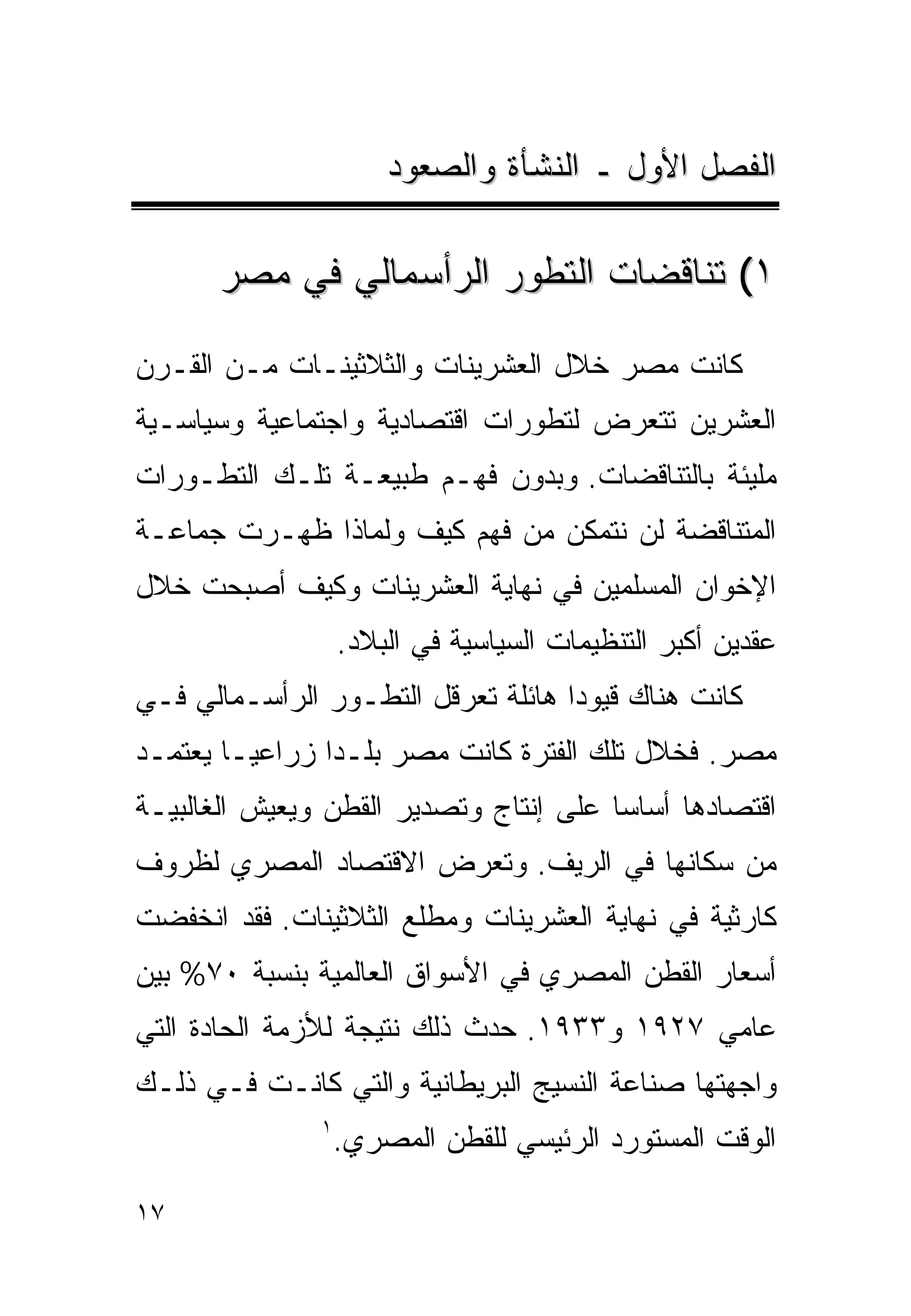 ‫ﺍﻟﻔﺼل ﺍﻷﻭل ـ ﺍﻟﻨﺸﺄﺓ ﻭﺍﻟﺼﻌﻭﺩ‬

      ‫١( ﺘﻨﺎﻗﻀﺎﺕ ﺍﻟﺘﻁﻭﺭ ﺍﻟﺭﺃﺴﻤﺎﻟﻲ ﻓﻲ ﻤﺼﺭ‬

‫ﻜﺎﻨﺕ ﻤﺼﺭ ﺨﻼل ﺍﻟﻌﺸﺭﻴﻨﺎﺕ ﻭﺍﻟﺜﻼﺜﻴﻨـﺎﺕ ﻤـﻥ ﺍﻟﻘـﺭﻥ‬
‫ﺍﻟﻌﺸﺭﻴﻥ ﺘﺘﻌﺭﺽ ﻟﺘﻁﻭﺭﺍﺕ ﺍﻗﺘﺼﺎﺩﻴﺔ ﻭﺍﺠﺘﻤﺎﻋﻴﺔ ﻭﺴﻴﺎﺴـﻴﺔ‬
‫ﻤﻠﻴﺌﺔ ﺒﺎﻟﺘﻨﺎﻗﻀﺎﺕ. ﻭﺒﺩﻭﻥ ﻓﻬـﻡ ﻁﺒﻴﻌـﺔ ﺘﻠـﻙ ﺍﻟﺘﻁـﻭﺭﺍﺕ‬
‫ﺍﻟﻤﺘﻨﺎﻗﻀﺔ ﻟﻥ ﻨﺘﻤﻜﻥ ﻤﻥ ﻓﻬﻡ ﻜﻴﻑ ﻭﻟﻤﺎﺫﺍ ﻅﻬـﺭﺕ ﺠﻤﺎﻋـﺔ‬
‫ﺍﻹﺨﻭﺍﻥ ﺍﻟﻤﺴﻠﻤﻴﻥ ﻓﻲ ﻨﻬﺎﻴﺔ ﺍﻟﻌﺸﺭﻴﻨﺎﺕ ﻭﻜﻴﻑ ﺃﺼﺒﺤﺕ ﺨﻼل‬
                   ‫ﻋﻘﺩﻴﻥ ﺃﻜﺒﺭ ﺍﻟﺘﻨﻅﻴﻤﺎﺕ ﺍﻟﺴﻴﺎﺴﻴﺔ ﻓﻲ ﺍﻟﺒﻼﺩ.‬
‫ﻜﺎﻨﺕ ﻫﻨﺎﻙ ﻗﻴﻭﺩﺍ ﻫﺎﺌﻠﺔ ﺘﻌﺭﻗل ﺍﻟﺘﻁـﻭﺭ ﺍﻟﺭﺃﺴـﻤﺎﻟﻲ ﻓـﻲ‬
                                   ‫ﹰ‬
‫ﻤﺼﺭ. ﻓﺨﻼل ﺘﻠﻙ ﺍﻟﻔﺘﺭﺓ ﻜﺎﻨﺕ ﻤﺼﺭ ﺒﻠـﺩﺍ ﺯﺭﺍﻋﻴـﺎ ﻴﻌﺘﻤـﺩ‬
       ‫ﹰ‬       ‫ﹰ‬
‫ﺍﻗﺘﺼﺎﺩﻫﺎ ﺃﺴﺎﺴﺎ ﻋﻠﻰ ﺇﻨﺘﺎﺝ ﻭﺘﺼﺩﻴﺭ ﺍﻟﻘﻁﻥ ﻭﻴﻌﻴﺵ ﺍﻟﻐﺎﻟﺒﻴـﺔ‬
                                       ‫ﹰ‬
‫ﻤﻥ ﺴﻜﺎﻨﻬﺎ ﻓﻲ ﺍﻟﺭﻴﻑ. ﻭﺘﻌﺭﺽ ﺍﻻﻗﺘﺼﺎﺩ ﺍﻟﻤﺼﺭﻱ ﻟﻅﺭﻭﻑ‬
‫ﻜﺎﺭﺜﻴﺔ ﻓﻲ ﻨﻬﺎﻴﺔ ﺍﻟﻌﺸﺭﻴﻨﺎﺕ ﻭﻤﻁﻠﻊ ﺍﻟﺜﻼﺜﻴﻨﺎﺕ. ﻓﻘﺩ ﺍﻨﺨﻔﻀﺕ‬
‫ﺃﺴﻌﺎﺭ ﺍﻟﻘﻁﻥ ﺍﻟﻤﺼﺭﻱ ﻓﻲ ﺍﻷﺴﻭﺍﻕ ﺍﻟﻌﺎﻟﻤﻴﺔ ﺒﻨﺴﺒﺔ ٠٧% ﺒﻴﻥ‬
‫ﻋﺎﻤﻲ ٧٢٩١ ﻭ٣٣٩١. ﺤﺩﺙ ﺫﻟﻙ ﻨﺘﻴﺠﺔ ﻟﻸﺯﻤﺔ ﺍﻟﺤﺎﺩﺓ ﺍﻟﺘﻲ‬
‫ﻭﺍﺠﻬﺘﻬﺎ ﺼﻨﺎﻋﺔ ﺍﻟﻨﺴﻴﺞ ﺍﻟﺒﺭﻴﻁﺎﻨﻴﺔ ﻭﺍﻟﺘﻲ ﻜﺎﻨـﺕ ﻓـﻲ ﺫﻟـﻙ‬
               ‫١‬
                   ‫ﺍﻟﻭﻗﺕ ﺍﻟﻤﺴﺘﻭﺭﺩ ﺍﻟﺭﺌﻴﺴﻲ ﻟﻠﻘﻁﻥ ﺍﻟﻤﺼﺭﻱ.‬

‫٧١‬
 