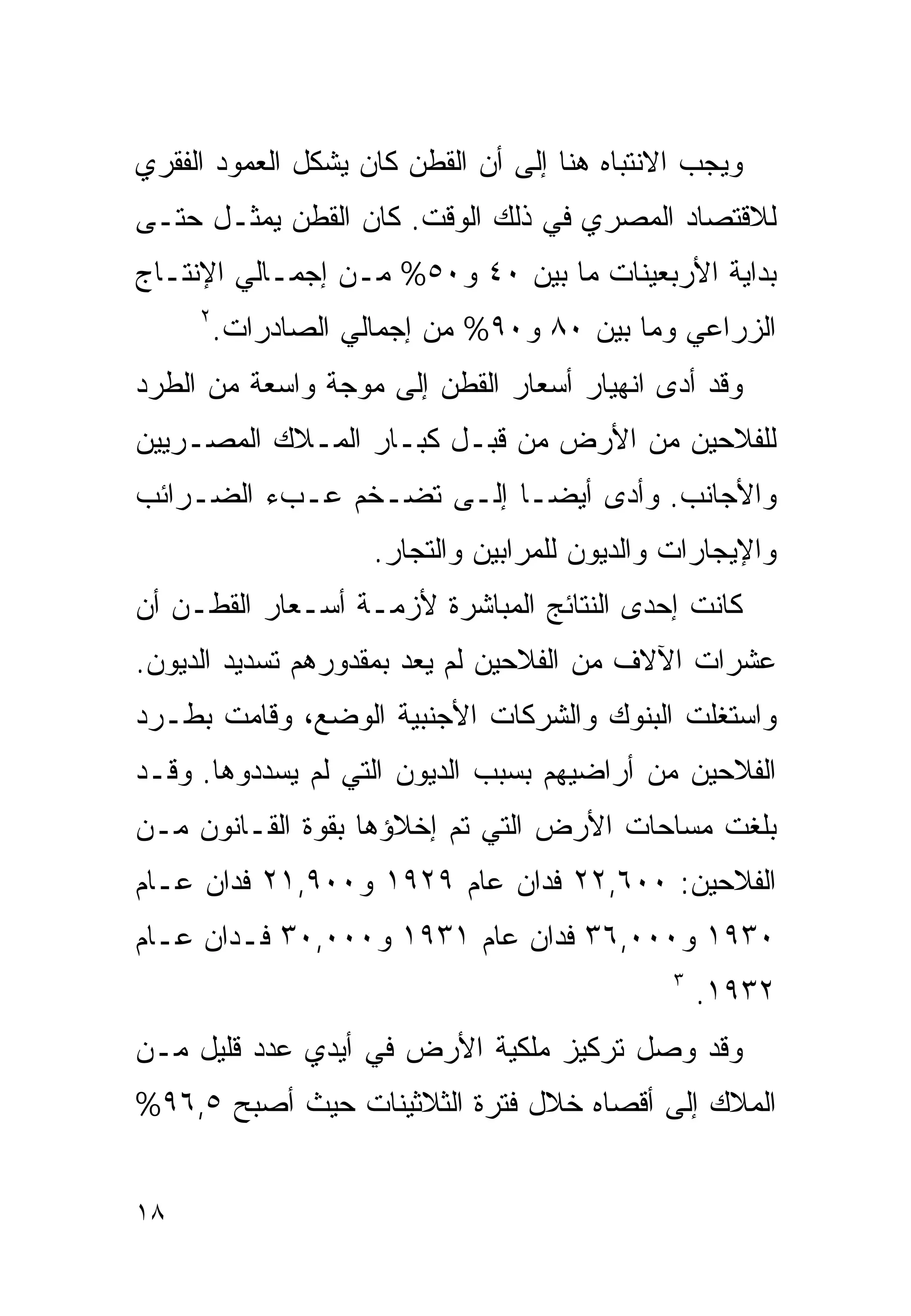 ‫ﻭﻴﺠﺏ ﺍﻻﻨﺘﺒﺎﻩ ﻫﻨﺎ ﺇﻟﻰ ﺃﻥ ﺍﻟﻘﻁﻥ ﻜﺎﻥ ﻴﺸﻜل ﺍﻟﻌﻤﻭﺩ ﺍﻟﻔﻘﺭﻱ‬
‫ﻟﻼﻗﺘﺼﺎﺩ ﺍﻟﻤﺼﺭﻱ ﻓﻲ ﺫﻟﻙ ﺍﻟﻭﻗﺕ. ﻜﺎﻥ ﺍﻟﻘﻁﻥ ﻴﻤﺜـل ﺤﺘـﻰ‬
‫ﺒﺩﺍﻴﺔ ﺍﻷﺭﺒﻌﻴﻨﺎﺕ ﻤﺎ ﺒﻴﻥ ٠٤ ﻭ٠٥% ﻤـﻥ ﺇﺠﻤـﺎﻟﻲ ﺍﻹﻨﺘـﺎﺝ‬
     ‫٢‬
         ‫ﺍﻟﺯﺭﺍﻋﻲ ﻭﻤﺎ ﺒﻴﻥ ٠٨ ﻭ٠٩% ﻤﻥ ﺇﺠﻤﺎﻟﻲ ﺍﻟﺼﺎﺩﺭﺍﺕ.‬
‫ﻭﻗﺩ ﺃﺩﻯ ﺍﻨﻬﻴﺎﺭ ﺃﺴﻌﺎﺭ ﺍﻟﻘﻁﻥ ﺇﻟﻰ ﻤﻭﺠﺔ ﻭﺍﺴﻌﺔ ﻤﻥ ﺍﻟﻁﺭﺩ‬
‫ﻟﻠﻔﻼﺤﻴﻥ ﻤﻥ ﺍﻷﺭﺽ ﻤﻥ ﻗﺒـل ﻜﺒـﺎﺭ ﺍﻟﻤـﻼﻙ ﺍﻟﻤﺼـﺭﻴﻴﻥ‬
‫ﻭﺍﻷﺠﺎﻨﺏ. ﻭﺃﺩﻯ ﺃﻴﻀـﺎ ﺇﻟـﻰ ﺘﻀـﺨﻡ ﻋـﺏﺀ ﺍﻟﻀـﺭﺍﺌﺏ‬
                         ‫ﹰ‬
                     ‫ﻭﺍﻹﻴﺠﺎﺭﺍﺕ ﻭﺍﻟﺩﻴﻭﻥ ﻟﻠﻤﺭﺍﺒﻴﻥ ﻭﺍﻟﺘﺠﺎﺭ.‬
‫ﻜﺎﻨﺕ ﺇﺤﺩﻯ ﺍﻟﻨﺘﺎﺌﺞ ﺍﻟﻤﺒﺎﺸﺭﺓ ﻷﺯﻤـﺔ ﺃﺴـﻌﺎﺭ ﺍﻟﻘﻁـﻥ ﺃﻥ‬
‫ﻋﺸﺭﺍﺕ ﺍﻵﻻﻑ ﻤﻥ ﺍﻟﻔﻼﺤﻴﻥ ﻟﻡ ﻴﻌﺩ ﺒﻤﻘﺩﻭﺭﻫﻡ ﺘﺴﺩﻴﺩ ﺍﻟﺩﻴﻭﻥ.‬
‫ﻭﺍﺴﺘﻐﻠﺕ ﺍﻟﺒﻨﻭﻙ ﻭﺍﻟﺸﺭﻜﺎﺕ ﺍﻷﺠﻨﺒﻴﺔ ﺍﻟﻭﻀﻊ، ﻭﻗﺎﻤﺕ ﺒﻁـﺭﺩ‬
‫ﺍﻟﻔﻼﺤﻴﻥ ﻤﻥ ﺃﺭﺍﻀﻴﻬﻡ ﺒﺴﺒﺏ ﺍﻟﺩﻴﻭﻥ ﺍﻟﺘﻲ ﻟﻡ ﻴﺴﺩﺩﻭﻫﺎ. ﻭﻗـﺩ‬
‫ﺒﻠﻐﺕ ﻤﺴﺎﺤﺎﺕ ﺍﻷﺭﺽ ﺍﻟﺘﻲ ﺘﻡ ﺇﺨﻼﺅﻫﺎ ﺒﻘﻭﺓ ﺍﻟﻘـﺎﻨﻭﻥ ﻤـﻥ‬
‫ﺍﻟﻔﻼﺤﻴﻥ: ٠٠٦,٢٢ ﻓﺩﺍﻥ ﻋﺎﻡ ٩٢٩١ ﻭ٠٠٩,١٢ ﻓﺩﺍﻥ ﻋـﺎﻡ‬
‫٠٣٩١ ﻭ٠٠٠,٦٣ ﻓﺩﺍﻥ ﻋﺎﻡ ١٣٩١ ﻭ٠٠٠,٠٣ ﻓـﺩﺍﻥ ﻋـﺎﻡ‬
                                               ‫٣‬
                                                   ‫٢٣٩١.‬
‫ﻭﻗﺩ ﻭﺼل ﺘﺭﻜﻴﺯ ﻤﻠﻜﻴﺔ ﺍﻷﺭﺽ ﻓﻲ ﺃﻴﺩﻱ ﻋﺩﺩ ﻗﻠﻴل ﻤـﻥ‬
‫ﺍﻟﻤﻼﻙ ﺇﻟﻰ ﺃﻗﺼﺎﻩ ﺨﻼل ﻓﺘﺭﺓ ﺍﻟﺜﻼﺜﻴﻨﺎﺕ ﺤﻴﺙ ﺃﺼﺒﺢ ٥,٦٩%‬


‫٨١‬
 