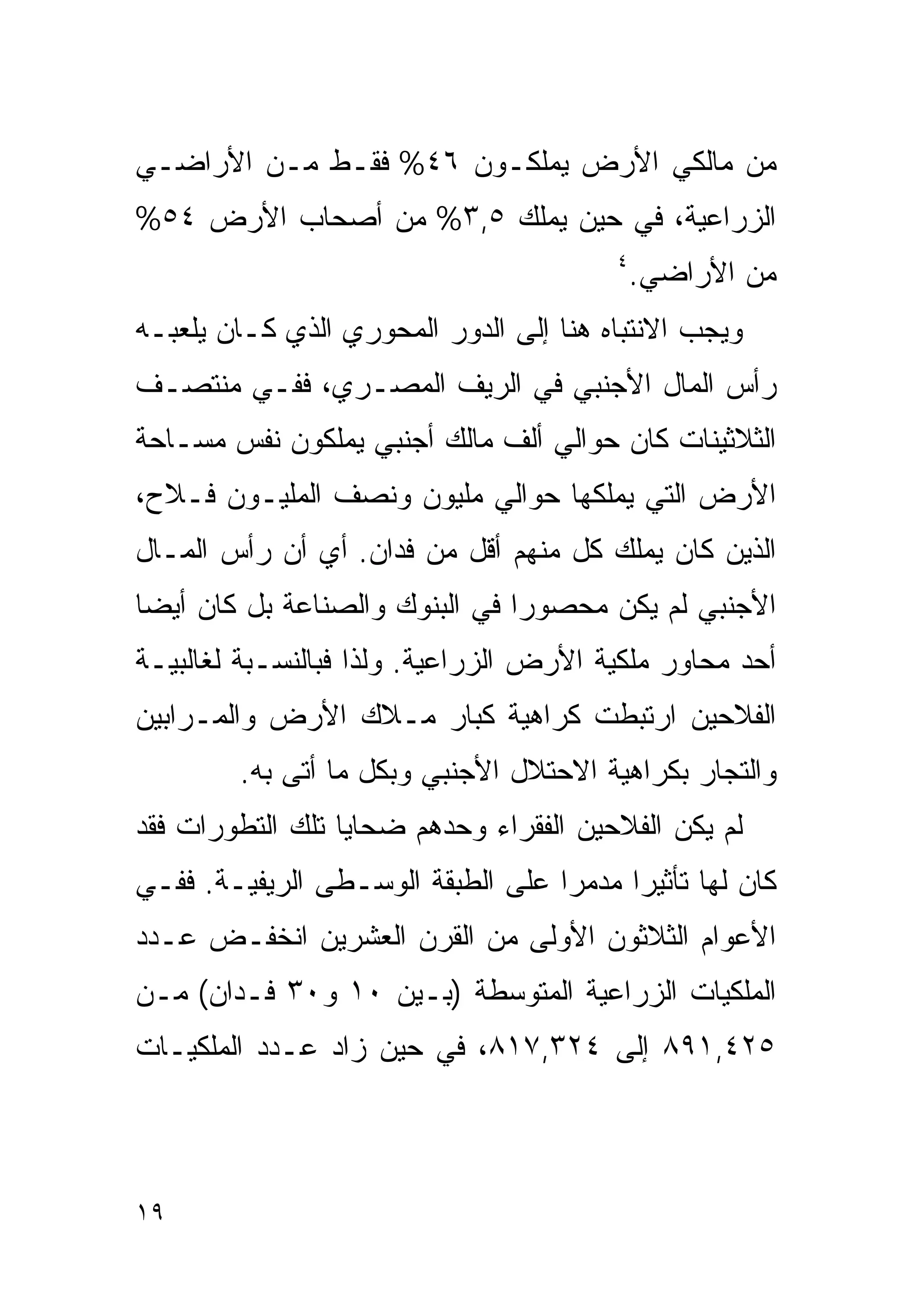 ‫ﻤﻥ ﻤﺎﻟﻜﻲ ﺍﻷﺭﺽ ﻴﻤﻠﻜـﻭﻥ ٦٤% ﻓﻘـﻁ ﻤـﻥ ﺍﻷﺭﺍﻀـﻲ‬
‫ﺍﻟﺯﺭﺍﻋﻴﺔ، ﻓﻲ ﺤﻴﻥ ﻴﻤﻠﻙ ٥,٣% ﻤﻥ ﺃﺼﺤﺎﺏ ﺍﻷﺭﺽ ٤٥%‬
                                        ‫٤‬
                                            ‫ﻤﻥ ﺍﻷﺭﺍﻀﻲ.‬
‫ﻭﻴﺠﺏ ﺍﻻﻨﺘﺒﺎﻩ ﻫﻨﺎ ﺇﻟﻰ ﺍﻟﺩﻭﺭ ﺍﻟﻤﺤﻭﺭﻱ ﺍﻟﺫﻱ ﻜـﺎﻥ ﻴﻠﻌﺒـﻪ‬
‫ﺭﺃﺱ ﺍﻟﻤﺎل ﺍﻷﺠﻨﺒﻲ ﻓﻲ ﺍﻟﺭﻴﻑ ﺍﻟﻤﺼـﺭﻱ، ﻓﻔـﻲ ﻤﻨﺘﺼـﻑ‬
‫ﺍﻟﺜﻼﺜﻴﻨﺎﺕ ﻜﺎﻥ ﺤﻭﺍﻟﻲ ﺃﻟﻑ ﻤﺎﻟﻙ ﺃﺠﻨﺒﻲ ﻴﻤﻠﻜﻭﻥ ﻨﻔﺱ ﻤﺴـﺎﺤﺔ‬
‫ﺍﻷﺭﺽ ﺍﻟﺘﻲ ﻴﻤﻠﻜﻬﺎ ﺤﻭﺍﻟﻲ ﻤﻠﻴﻭﻥ ﻭﻨﺼﻑ ﺍﻟﻤﻠﻴـﻭﻥ ﻓـﻼﺡ،‬
‫ﺍﻟﺫﻴﻥ ﻜﺎﻥ ﻴﻤﻠﻙ ﻜل ﻤﻨﻬﻡ ﺃﻗل ﻤﻥ ﻓﺩﺍﻥ. ﺃﻱ ﺃﻥ ﺭﺃﺱ ﺍﻟﻤـﺎل‬
‫ﺍﻷﺠﻨﺒﻲ ﻟﻡ ﻴﻜﻥ ﻤﺤﺼﻭﺭﺍ ﻓﻲ ﺍﻟﺒﻨﻭﻙ ﻭﺍﻟﺼﻨﺎﻋﺔ ﺒل ﻜﺎﻥ ﺃﻴﻀﺎ‬
‫ﹰ‬                              ‫ﹰ‬
‫ﺃﺤﺩ ﻤﺤﺎﻭﺭ ﻤﻠﻜﻴﺔ ﺍﻷﺭﺽ ﺍﻟﺯﺭﺍﻋﻴﺔ. ﻭﻟﺫﺍ ﻓﺒﺎﻟﻨﺴـﺒﺔ ﻟﻐﺎﻟﺒﻴـﺔ‬
‫ﺍﻟﻔﻼﺤﻴﻥ ﺍﺭﺘﺒﻁﺕ ﻜﺭﺍﻫﻴﺔ ﻜﺒﺎﺭ ﻤـﻼﻙ ﺍﻷﺭﺽ ﻭﺍﻟﻤـﺭﺍﺒﻴﻥ‬
        ‫ﻭﺍﻟﺘﺠﺎﺭ ﺒﻜﺭﺍﻫﻴﺔ ﺍﻻﺤﺘﻼل ﺍﻷﺠﻨﺒﻲ ﻭﺒﻜل ﻤﺎ ﺃﺘﻰ ﺒﻪ.‬
‫ﻟﻡ ﻴﻜﻥ ﺍﻟﻔﻼﺤﻴﻥ ﺍﻟﻔﻘﺭﺍﺀ ﻭﺤﺩﻫﻡ ﻀﺤﺎﻴﺎ ﺘﻠﻙ ﺍﻟﺘﻁﻭﺭﺍﺕ ﻓﻘﺩ‬
‫ﻜﺎﻥ ﻟﻬﺎ ﺘﺄﺜﻴﺭﺍ ﻤﺩﻤﺭﺍ ﻋﻠﻰ ﺍﻟﻁﺒﻘﺔ ﺍﻟﻭﺴـﻁﻰ ﺍﻟﺭﻴﻔﻴـﺔ. ﻓﻔـﻲ‬
                                  ‫ﹰ‬     ‫ﹰ‬
‫ﺍﻷﻋﻭﺍﻡ ﺍﻟﺜﻼﺜﻭﻥ ﺍﻷﻭﻟﻰ ﻤﻥ ﺍﻟﻘﺭﻥ ﺍﻟﻌﺸﺭﻴﻥ ﺍﻨﺨﻔـﺽ ﻋـﺩﺩ‬
‫ﺍﻟﻤﻠﻜﻴﺎﺕ ﺍﻟﺯﺭﺍﻋﻴﺔ ﺍﻟﻤﺘﻭﺴﻁﺔ )ﺒـﻴﻥ ٠١ ﻭ٠٣ ﻓـﺩﺍﻥ( ﻤـﻥ‬
‫٥٢٤,١٩٨ ﺇﻟﻰ ٤٢٣,٧١٨، ﻓﻲ ﺤﻴﻥ ﺯﺍﺩ ﻋـﺩﺩ ﺍﻟﻤﻠﻜﻴـﺎﺕ‬



‫٩١‬
 