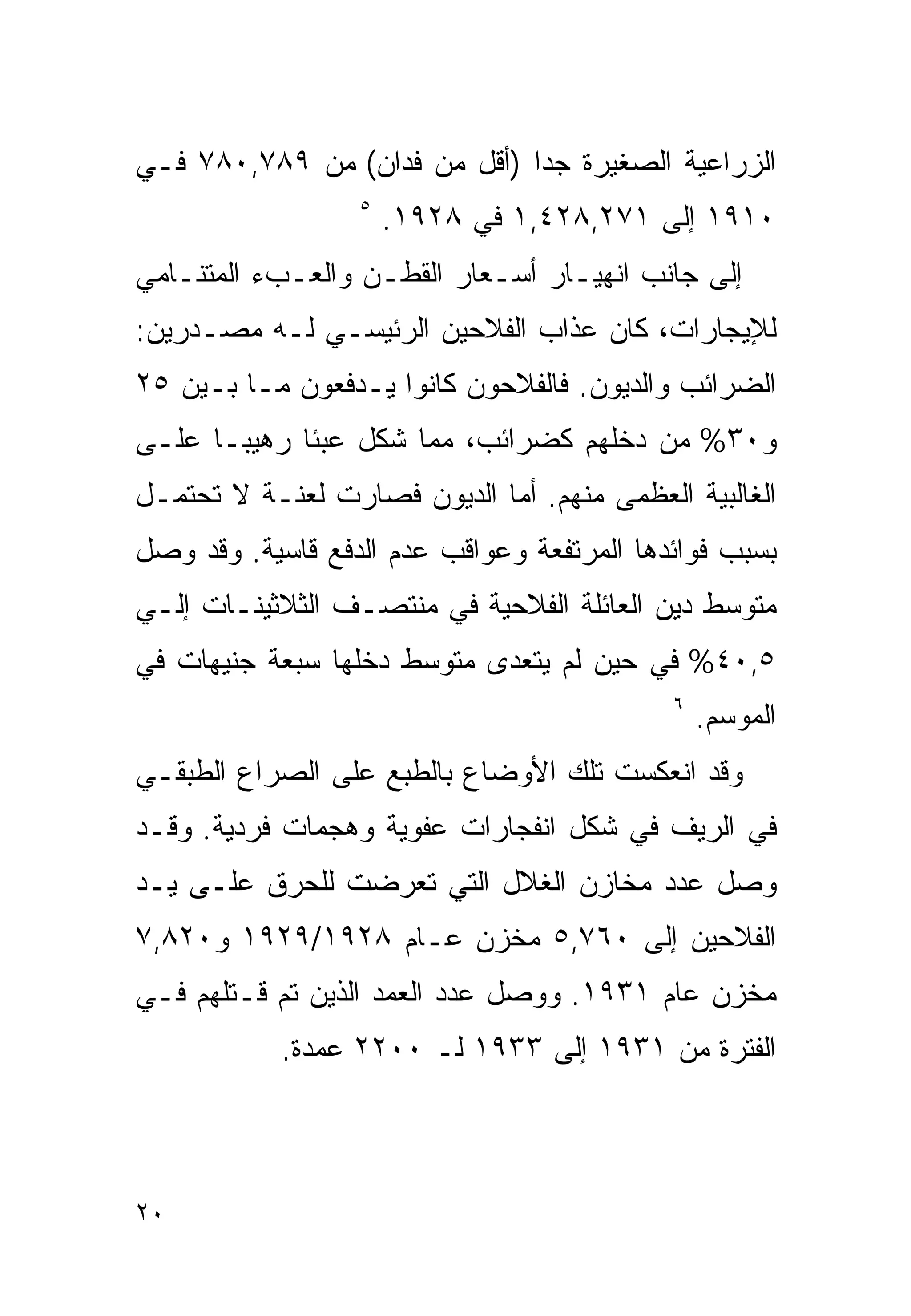 ‫ﺍﻟﺯﺭﺍﻋﻴﺔ ﺍﻟﺼﻐﻴﺭﺓ ﺠﺩﺍ )ﺃﻗل ﻤﻥ ﻓﺩﺍﻥ( ﻤﻥ ٩٨٧,٠٨٧ ﻓـﻲ‬
                             ‫ﹰ‬
                  ‫٥‬
                      ‫٠١٩١ ﺇﻟﻰ ١٧٢,٨٢٤,١ ﻓﻲ ٨٢٩١.‬
‫ﺇﻟﻰ ﺠﺎﻨﺏ ﺍﻨﻬﻴـﺎﺭ ﺃﺴـﻌﺎﺭ ﺍﻟﻘﻁـﻥ ﻭﺍﻟﻌـﺏﺀ ﺍﻟﻤﺘﻨـﺎﻤﻲ‬
‫ﻟﻺﻴﺠﺎﺭﺍﺕ، ﻜﺎﻥ ﻋﺫﺍﺏ ﺍﻟﻔﻼﺤﻴﻥ ﺍﻟﺭﺌﻴﺴـﻲ ﻟـﻪ ﻤﺼـﺩﺭﻴﻥ:‬
‫ﺍﻟﻀﺭﺍﺌﺏ ﻭﺍﻟﺩﻴﻭﻥ. ﻓﺎﻟﻔﻼﺤﻭﻥ ﻜﺎﻨﻭﺍ ﻴـﺩﻓﻌﻭﻥ ﻤـﺎ ﺒـﻴﻥ ٥٢‬
‫ﻭ٠٣% ﻤﻥ ﺩﺨﻠﻬﻡ ﻜﻀﺭﺍﺌﺏ، ﻤﻤﺎ ﺸﻜل ﻋﺒﺌﺎ ﺭﻫﻴﺒـﺎ ﻋﻠـﻰ‬
     ‫ﹰ‬      ‫ﹰ‬
‫ﺍﻟﻐﺎﻟﺒﻴﺔ ﺍﻟﻌﻅﻤﻰ ﻤﻨﻬﻡ. ﺃﻤﺎ ﺍﻟﺩﻴﻭﻥ ﻓﺼﺎﺭﺕ ﻟﻌﻨـﺔ ﻻ ﺘﺤﺘﻤـل‬
‫ﺒﺴﺒﺏ ﻓﻭﺍﺌﺩﻫﺎ ﺍﻟﻤﺭﺘﻔﻌﺔ ﻭﻋﻭﺍﻗﺏ ﻋﺩﻡ ﺍﻟﺩﻓﻊ ﻗﺎﺴﻴﺔ. ﻭﻗﺩ ﻭﺼل‬
‫ﻤﺘﻭﺴﻁ ﺩﻴﻥ ﺍﻟﻌﺎﺌﻠﺔ ﺍﻟﻔﻼﺤﻴﺔ ﻓﻲ ﻤﻨﺘﺼـﻑ ﺍﻟﺜﻼﺜﻴﻨـﺎﺕ ﺇﻟـﻲ‬
‫٥,٠٤% ﻓﻲ ﺤﻴﻥ ﻟﻡ ﻴﺘﻌﺩﻯ ﻤﺘﻭﺴﻁ ﺩﺨﻠﻬﺎ ﺴﺒﻌﺔ ﺠﻨﻴﻬﺎﺕ ﻓﻲ‬
                                            ‫٦‬
                                                ‫ﺍﻟﻤﻭﺴﻡ.‬
‫ﻭﻗﺩ ﺍﻨﻌﻜﺴﺕ ﺘﻠﻙ ﺍﻷﻭﻀﺎﻉ ﺒﺎﻟﻁﺒﻊ ﻋﻠﻰ ﺍﻟﺼﺭﺍﻉ ﺍﻟﻁﺒﻘـﻲ‬
‫ﻓﻲ ﺍﻟﺭﻴﻑ ﻓﻲ ﺸﻜل ﺍﻨﻔﺠﺎﺭﺍﺕ ﻋﻔﻭﻴﺔ ﻭﻫﺠﻤﺎﺕ ﻓﺭﺩﻴﺔ. ﻭﻗـﺩ‬
‫ﻭﺼل ﻋﺩﺩ ﻤﺨﺎﺯﻥ ﺍﻟﻐﻼل ﺍﻟﺘﻲ ﺘﻌﺭﻀﺕ ﻟﻠﺤﺭﻕ ﻋﻠـﻰ ﻴـﺩ‬
‫ﺍﻟﻔﻼﺤﻴﻥ ﺇﻟﻰ ٠٦٧,٥ ﻤﺨﺯﻥ ﻋـﺎﻡ ٨٢٩١/٩٢٩١ ﻭ٠٢٨,٧‬
‫ﻤﺨﺯﻥ ﻋﺎﻡ ١٣٩١. ﻭﻭﺼل ﻋﺩﺩ ﺍﻟﻌﻤﺩ ﺍﻟﺫﻴﻥ ﺘﻡ ﻗـﺘﻠﻬﻡ ﻓـﻲ‬
            ‫ﺍﻟﻔﺘﺭﺓ ﻤﻥ ١٣٩١ ﺇﻟﻰ ٣٣٩١ ﻟـ ٠٠٢٢ ﻋﻤﺩﺓ.‬



‫٠٢‬
 