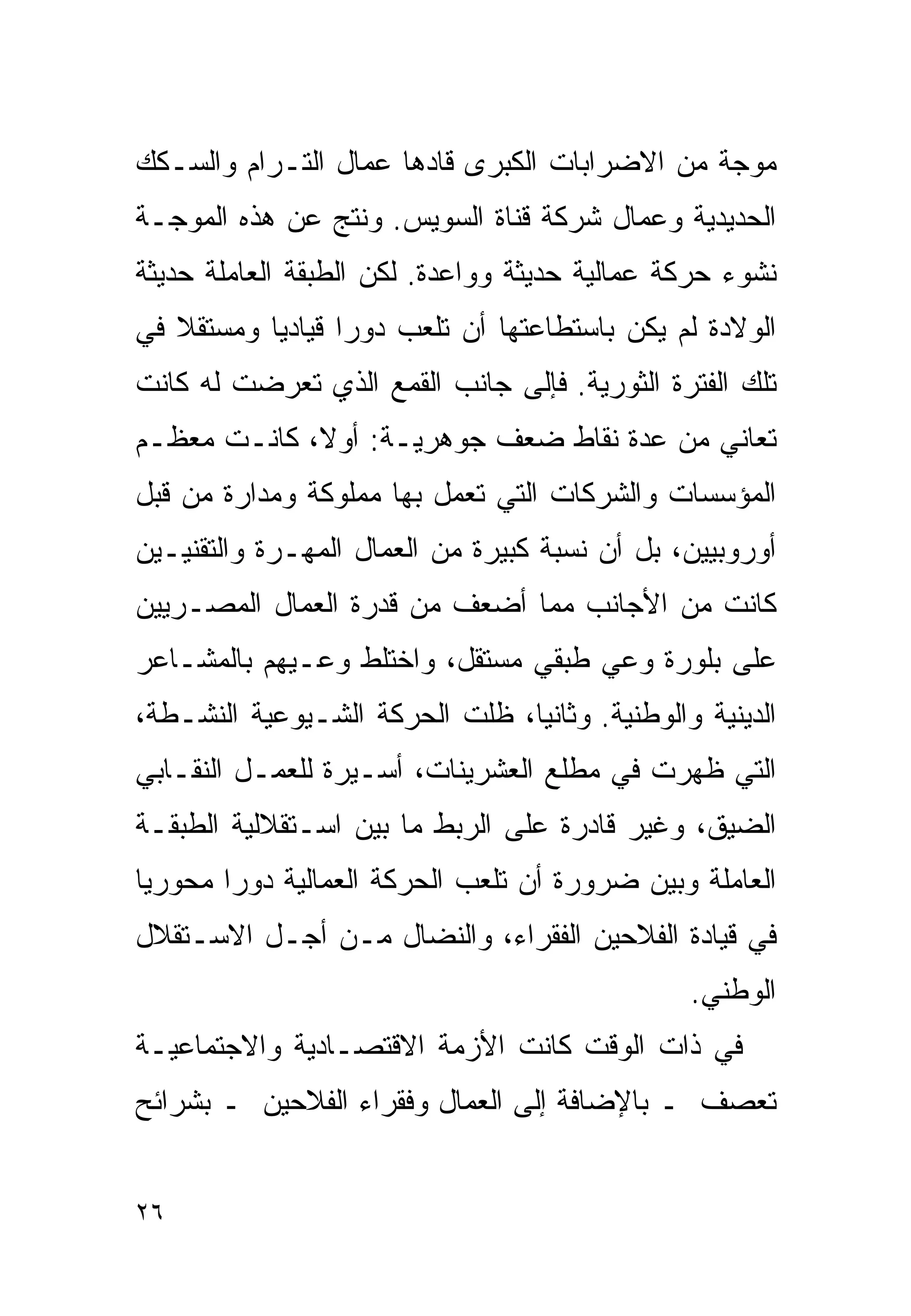 ‫ﻤﻭﺠﺔ ﻤﻥ ﺍﻻﻀﺭﺍﺒﺎﺕ ﺍﻟﻜﺒﺭﻯ ﻗﺎﺩﻫﺎ ﻋﻤﺎل ﺍﻟﺘـﺭﺍﻡ ﻭﺍﻟﺴـﻜﻙ‬
‫ﺍﻟﺤﺩﻴﺩﻴﺔ ﻭﻋﻤﺎل ﺸﺭﻜﺔ ﻗﻨﺎﺓ ﺍﻟﺴﻭﻴﺱ. ﻭﻨﺘﺞ ﻋﻥ ﻫﺫﻩ ﺍﻟﻤﻭﺠـﺔ‬
‫ﻨﺸﻭﺀ ﺤﺭﻜﺔ ﻋﻤﺎﻟﻴﺔ ﺤﺩﻴﺜﺔ ﻭﻭﺍﻋﺩﺓ. ﻟﻜﻥ ﺍﻟﻁﺒﻘﺔ ﺍﻟﻌﺎﻤﻠﺔ ﺤﺩﻴﺜﺔ‬
‫ﺍﻟﻭﻻﺩﺓ ﻟﻡ ﻴﻜﻥ ﺒﺎﺴﺘﻁﺎﻋﺘﻬﺎ ﺃﻥ ﺘﻠﻌﺏ ﺩﻭﺭﺍ ﻗﻴﺎﺩﻴﺎ ﻭﻤﺴﺘﻘﻼ ﻓﻲ‬
   ‫ﹰ‬      ‫ﹰ‬      ‫ﹰ‬
‫ﺘﻠﻙ ﺍﻟﻔﺘﺭﺓ ﺍﻟﺜﻭﺭﻴﺔ. ﻓﺈﻟﻰ ﺠﺎﻨﺏ ﺍﻟﻘﻤﻊ ﺍﻟﺫﻱ ﺘﻌﺭﻀﺕ ﻟﻪ ﻜﺎﻨﺕ‬
‫ﺘﻌﺎﻨﻲ ﻤﻥ ﻋﺩﺓ ﻨﻘﺎﻁ ﻀﻌﻑ ﺠﻭﻫﺭﻴـﺔ: ﺃﻭ ﹰ، ﻜﺎﻨـﺕ ﻤﻌﻅـﻡ‬
             ‫ﻻ‬
‫ﺍﻟﻤﺅﺴﺴﺎﺕ ﻭﺍﻟﺸﺭﻜﺎﺕ ﺍﻟﺘﻲ ﺘﻌﻤل ﺒﻬﺎ ﻤﻤﻠﻭﻜﺔ ﻭﻤﺩﺍﺭﺓ ﻤﻥ ﻗﺒل‬
‫ﺃﻭﺭﻭﺒﻴﻴﻥ، ﺒل ﺃﻥ ﻨﺴﺒﺔ ﻜﺒﻴﺭﺓ ﻤﻥ ﺍﻟﻌﻤﺎل ﺍﻟﻤﻬـﺭﺓ ﻭﺍﻟﺘﻘﻨﻴـﻴﻥ‬
‫ﻜﺎﻨﺕ ﻤﻥ ﺍﻷﺠﺎﻨﺏ ﻤﻤﺎ ﺃﻀﻌﻑ ﻤﻥ ﻗﺩﺭﺓ ﺍﻟﻌﻤﺎل ﺍﻟﻤﺼـﺭﻴﻴﻥ‬
‫ﻋﻠﻰ ﺒﻠﻭﺭﺓ ﻭﻋﻲ ﻁﺒﻘﻲ ﻤﺴﺘﻘل، ﻭﺍﺨﺘﻠﻁ ﻭﻋـﻴﻬﻡ ﺒﺎﻟﻤﺸـﺎﻋﺭ‬
‫ﺍﻟﺩﻴﻨﻴﺔ ﻭﺍﻟﻭﻁﻨﻴﺔ. ﻭﺜﺎﻨﻴﹰ، ﻅﻠﺕ ﺍﻟﺤﺭﻜﺔ ﺍﻟﺸـﻴﻭﻋﻴﺔ ﺍﻟﻨﺸـﻁﺔ،‬
                               ‫ﺎ‬
‫ﺍﻟﺘﻲ ﻅﻬﺭﺕ ﻓﻲ ﻤﻁﻠﻊ ﺍﻟﻌﺸﺭﻴﻨﺎﺕ، ﺃﺴـﻴﺭﺓ ﻟﻠﻌﻤـل ﺍﻟﻨﻘـﺎﺒﻲ‬
‫ﺍﻟﻀﻴﻕ، ﻭﻏﻴﺭ ﻗﺎﺩﺭﺓ ﻋﻠﻰ ﺍﻟﺭﺒﻁ ﻤﺎ ﺒﻴﻥ ﺍﺴـﺘﻘﻼﻟﻴﺔ ﺍﻟﻁﺒﻘـﺔ‬
‫ﺍﻟﻌﺎﻤﻠﺔ ﻭﺒﻴﻥ ﻀﺭﻭﺭﺓ ﺃﻥ ﺘﻠﻌﺏ ﺍﻟﺤﺭﻜﺔ ﺍﻟﻌﻤﺎﻟﻴﺔ ﺩﻭﺭﺍ ﻤﺤﻭﺭﻴﺎ‬
‫ﹰ‬      ‫ﹰ‬
‫ﻓﻲ ﻗﻴﺎﺩﺓ ﺍﻟﻔﻼﺤﻴﻥ ﺍﻟﻔﻘﺭﺍﺀ، ﻭﺍﻟﻨﻀﺎل ﻤـﻥ ﺃﺠـل ﺍﻻﺴـﺘﻘﻼل‬
                                               ‫ﺍﻟﻭﻁﻨﻲ.‬
‫ﻓﻲ ﺫﺍﺕ ﺍﻟﻭﻗﺕ ﻜﺎﻨﺕ ﺍﻷﺯﻤﺔ ﺍﻻﻗﺘﺼـﺎﺩﻴﺔ ﻭﺍﻻﺠﺘﻤﺎﻋﻴـﺔ‬
‫ﺘﻌﺼﻑ ـ ﺒﺎﻹﻀﺎﻓﺔ ﺇﻟﻰ ﺍﻟﻌﻤﺎل ﻭﻓﻘﺭﺍﺀ ﺍﻟﻔﻼﺤﻴﻥ ـ ﺒﺸﺭﺍﺌﺢ‬


‫٦٢‬
 