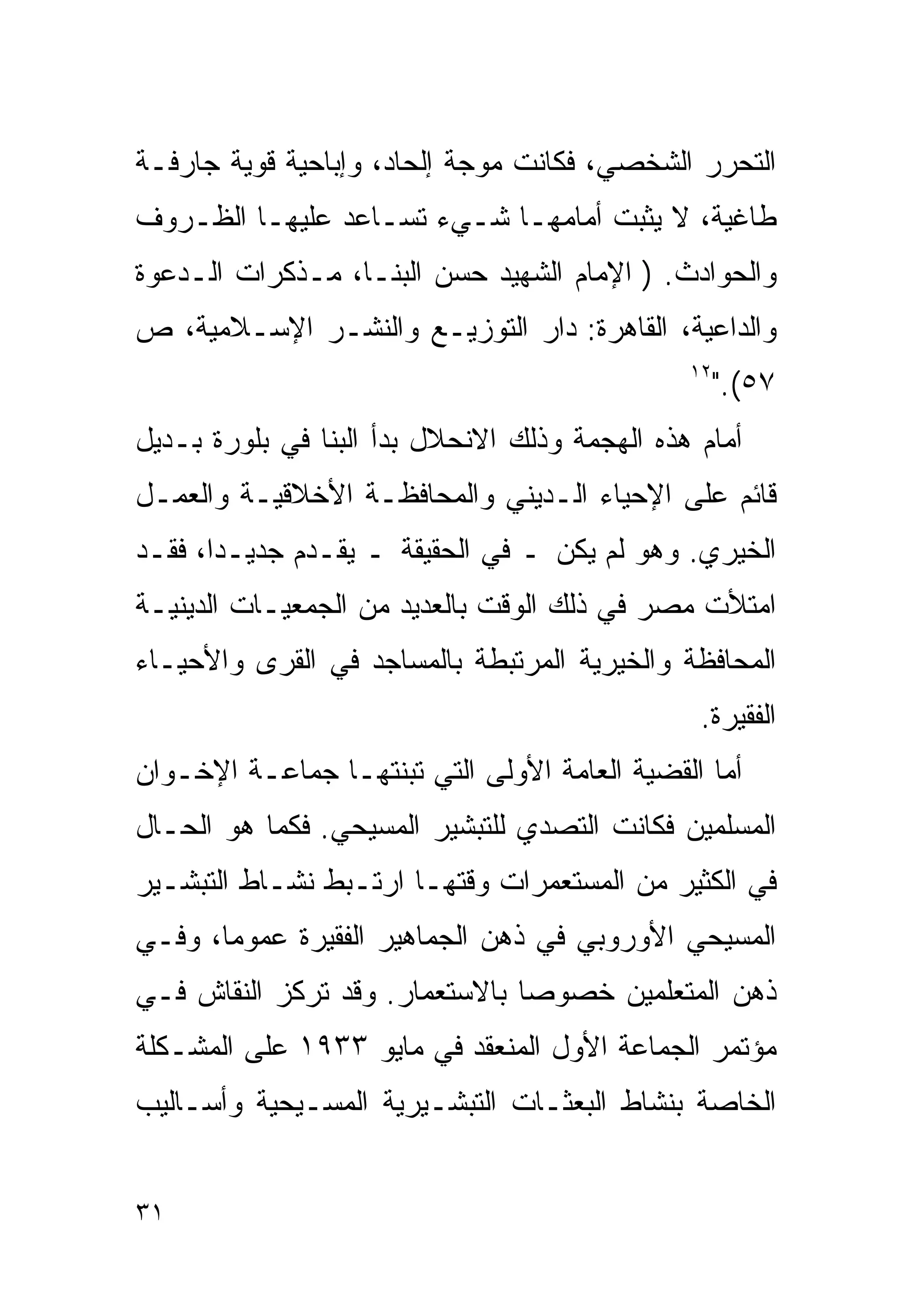 ‫ﺍﻟﺘﺤﺭﺭ ﺍﻟﺸﺨﺼﻲ، ﻓﻜﺎﻨﺕ ﻤﻭﺠﺔ ﺇﻟﺤﺎﺩ، ﻭﺇﺒﺎﺤﻴﺔ ﻗﻭﻴﺔ ﺠﺎﺭﻓـﺔ‬
‫ﻁﺎﻏﻴﺔ، ﻻ ﻴﺜﺒﺕ ﺃﻤﺎﻤﻬـﺎ ﺸـﻲﺀ ﺘﺴـﺎﻋﺩ ﻋﻠﻴﻬـﺎ ﺍﻟﻅـﺭﻭﻑ‬
‫ﻭﺍﻟﺤﻭﺍﺩﺙ. ) ﺍﻹﻤﺎﻡ ﺍﻟﺸﻬﻴﺩ ﺤﺴﻥ ﺍﻟﺒﻨـﺎ، ﻤـﺫﻜﺭﺍﺕ ﺍﻟـﺩﻋﻭﺓ‬
‫ﻭﺍﻟﺩﺍﻋﻴﺔ، ﺍﻟﻘﺎﻫﺭﺓ: ﺩﺍﺭ ﺍﻟﺘﻭﺯﻴـﻊ ﻭﺍﻟﻨﺸـﺭ ﺍﻹﺴـﻼﻤﻴﺔ، ﺹ‬
                                               ‫٢١‬
                                                    ‫٧٥(."‬
‫ﺃﻤﺎﻡ ﻫﺫﻩ ﺍﻟﻬﺠﻤﺔ ﻭﺫﻟﻙ ﺍﻻﻨﺤﻼل ﺒﺩﺃ ﺍﻟﺒﻨﺎ ﻓﻲ ﺒﻠﻭﺭﺓ ﺒـﺩﻴل‬
‫ﻗﺎﺌﻡ ﻋﻠﻰ ﺍﻹﺤﻴﺎﺀ ﺍﻟـﺩﻴﻨﻲ ﻭﺍﻟﻤﺤﺎﻓﻅـﺔ ﺍﻷﺨﻼﻗﻴـﺔ ﻭﺍﻟﻌﻤـل‬
‫ﺍﻟﺨﻴﺭﻱ. ﻭﻫﻭ ﻟﻡ ﻴﻜﻥ ـ ﻓﻲ ﺍﻟﺤﻘﻴﻘﺔ ـ ﻴﻘـﺩﻡ ﺠﺩﻴـﺩﹰ، ﻓﻘـﺩ‬
      ‫ﺍ‬
‫ﺍﻤﺘﻸﺕ ﻤﺼﺭ ﻓﻲ ﺫﻟﻙ ﺍﻟﻭﻗﺕ ﺒﺎﻟﻌﺩﻴﺩ ﻤﻥ ﺍﻟﺠﻤﻌﻴـﺎﺕ ﺍﻟﺩﻴﻨﻴـﺔ‬
‫ﺍﻟﻤﺤﺎﻓﻅﺔ ﻭﺍﻟﺨﻴﺭﻴﺔ ﺍﻟﻤﺭﺘﺒﻁﺔ ﺒﺎﻟﻤﺴﺎﺠﺩ ﻓﻲ ﺍﻟﻘﺭﻯ ﻭﺍﻷﺤﻴـﺎﺀ‬
                                                ‫ﺍﻟﻔﻘﻴﺭﺓ.‬
‫ﺃﻤﺎ ﺍﻟﻘﻀﻴﺔ ﺍﻟﻌﺎﻤﺔ ﺍﻷﻭﻟﻰ ﺍﻟﺘﻲ ﺘﺒﻨﺘﻬـﺎ ﺠﻤﺎﻋـﺔ ﺍﻹﺨـﻭﺍﻥ‬
‫ﺍﻟﻤﺴﻠﻤﻴﻥ ﻓﻜﺎﻨﺕ ﺍﻟﺘﺼﺩﻱ ﻟﻠﺘﺒﺸﻴﺭ ﺍﻟﻤﺴﻴﺤﻲ. ﻓﻜﻤﺎ ﻫﻭ ﺍﻟﺤـﺎل‬
‫ﻓﻲ ﺍﻟﻜﺜﻴﺭ ﻤﻥ ﺍﻟﻤﺴﺘﻌﻤﺭﺍﺕ ﻭﻗﺘﻬـﺎ ﺍﺭﺘـﺒﻁ ﻨﺸـﺎﻁ ﺍﻟﺘﺒﺸـﻴﺭ‬
‫ﺍﻟﻤﺴﻴﺤﻲ ﺍﻷﻭﺭﻭﺒﻲ ﻓﻲ ﺫﻫﻥ ﺍﻟﺠﻤﺎﻫﻴﺭ ﺍﻟﻔﻘﻴﺭﺓ ﻋﻤﻭﻤﹰ، ﻭﻓـﻲ‬
      ‫ﺎ‬
‫ﺫﻫﻥ ﺍﻟﻤﺘﻌﻠﻤﻴﻥ ﺨﺼﻭﺼﺎ ﺒﺎﻻﺴﺘﻌﻤﺎﺭ. ﻭﻗﺩ ﺘﺭﻜﺯ ﺍﻟﻨﻘﺎﺵ ﻓـﻲ‬
                               ‫ﹰ‬
‫ﻤﺅﺘﻤﺭ ﺍﻟﺠﻤﺎﻋﺔ ﺍﻷﻭل ﺍﻟﻤﻨﻌﻘﺩ ﻓﻲ ﻤﺎﻴﻭ ٣٣٩١ ﻋﻠﻰ ﺍﻟﻤﺸـﻜﻠﺔ‬
‫ﺍﻟﺨﺎﺼﺔ ﺒﻨﺸﺎﻁ ﺍﻟﺒﻌﺜـﺎﺕ ﺍﻟﺘﺒﺸـﻴﺭﻴﺔ ﺍﻟﻤﺴـﻴﺤﻴﺔ ﻭﺃﺴـﺎﻟﻴﺏ‬


‫١٣‬
 