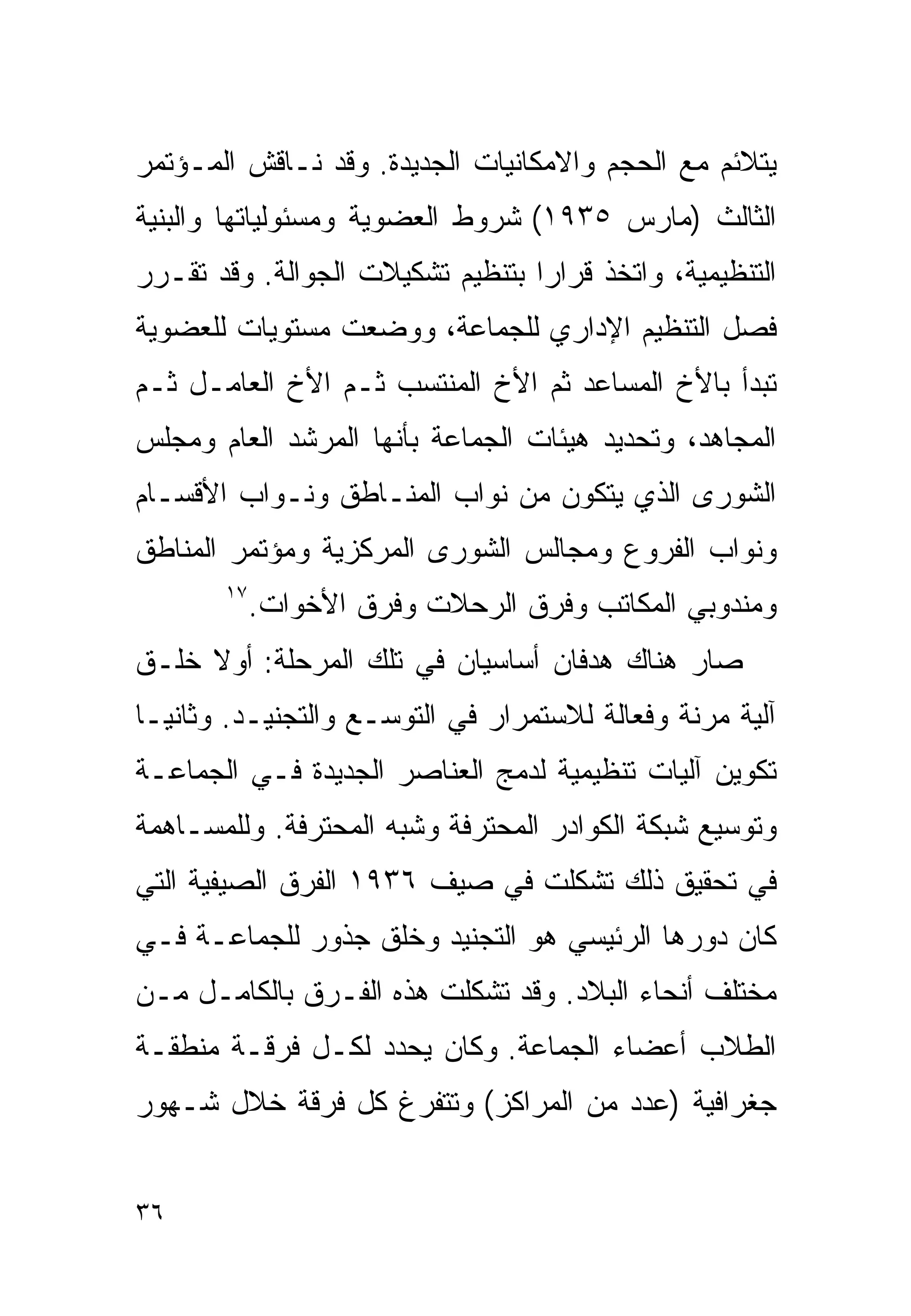 ‫ﻴﺘﻼﺌﻡ ﻤﻊ ﺍﻟﺤﺠﻡ ﻭﺍﻻﻤﻜﺎﻨﻴﺎﺕ ﺍﻟﺠﺩﻴﺩﺓ. ﻭﻗﺩ ﻨـﺎﻗﺵ ﺍﻟﻤـﺅﺘﻤﺭ‬
‫ﺍﻟﺜﺎﻟﺙ )ﻤﺎﺭﺱ ٥٣٩١( ﺸﺭﻭﻁ ﺍﻟﻌﻀﻭﻴﺔ ﻭﻤﺴﺌﻭﻟﻴﺎﺘﻬﺎ ﻭﺍﻟﺒﻨﻴﺔ‬
‫ﺍﻟﺘﻨﻅﻴﻤﻴﺔ، ﻭﺍﺘﺨﺫ ﻗﺭﺍﺭﺍ ﺒﺘﻨﻅﻴﻡ ﺘﺸﻜﻴﻼﺕ ﺍﻟﺠﻭﺍﻟﺔ. ﻭﻗﺩ ﺘﻘـﺭﺭ‬
                                 ‫ﹰ‬
‫ﻓﺼل ﺍﻟﺘﻨﻅﻴﻡ ﺍﻹﺩﺍﺭﻱ ﻟﻠﺠﻤﺎﻋﺔ، ﻭﻭﻀﻌﺕ ﻤﺴﺘﻭﻴﺎﺕ ﻟﻠﻌﻀﻭﻴﺔ‬
‫ﺘﺒﺩﺃ ﺒﺎﻷﺥ ﺍﻟﻤﺴﺎﻋﺩ ﺜﻡ ﺍﻷﺥ ﺍﻟﻤﻨﺘﺴﺏ ﺜـﻡ ﺍﻷﺥ ﺍﻟﻌﺎﻤـل ﺜـﻡ‬
‫ﺍﻟﻤﺠﺎﻫﺩ، ﻭﺘﺤﺩﻴﺩ ﻫﻴﺌﺎﺕ ﺍﻟﺠﻤﺎﻋﺔ ﺒﺄﻨﻬﺎ ﺍﻟﻤﺭﺸﺩ ﺍﻟﻌﺎﻡ ﻭﻤﺠﻠﺱ‬
‫ﺍﻟﺸﻭﺭﻯ ﺍﻟﺫﻱ ﻴﺘﻜﻭﻥ ﻤﻥ ﻨﻭﺍﺏ ﺍﻟﻤﻨـﺎﻁﻕ ﻭﻨـﻭﺍﺏ ﺍﻷﻗﺴـﺎﻡ‬
‫ﻭﻨﻭﺍﺏ ﺍﻟﻔﺭﻭﻉ ﻭﻤﺠﺎﻟﺱ ﺍﻟﺸﻭﺭﻯ ﺍﻟﻤﺭﻜﺯﻴﺔ ﻭﻤﺅﺘﻤﺭ ﺍﻟﻤﻨﺎﻁﻕ‬
       ‫٧١‬
            ‫ﻭﻤﻨﺩﻭﺒﻲ ﺍﻟﻤﻜﺎﺘﺏ ﻭﻓﺭﻕ ﺍﻟﺭﺤﻼﺕ ﻭﻓﺭﻕ ﺍﻷﺨﻭﺍﺕ.‬
‫ﺼﺎﺭ ﻫﻨﺎﻙ ﻫﺩﻓﺎﻥ ﺃﺴﺎﺴﻴﺎﻥ ﻓﻲ ﺘﻠﻙ ﺍﻟﻤﺭﺤﻠﺔ: ﺃﻭﻻ ﺨﻠـﻕ‬
     ‫ﹰ‬
‫ﺁﻟﻴﺔ ﻤﺭﻨﺔ ﻭﻓﻌﺎﻟﺔ ﻟﻼﺴﺘﻤﺭﺍﺭ ﻓﻲ ﺍﻟﺘﻭﺴـﻊ ﻭﺍﻟﺘﺠﻨﻴـﺩ. ﻭﺜﺎﻨﻴـﺎ‬
‫ﹰ‬
‫ﺘﻜﻭﻴﻥ ﺁﻟﻴﺎﺕ ﺘﻨﻅﻴﻤﻴﺔ ﻟﺩﻤﺞ ﺍﻟﻌﻨﺎﺼﺭ ﺍﻟﺠﺩﻴﺩﺓ ﻓـﻲ ﺍﻟﺠﻤﺎﻋـﺔ‬
‫ﻭﺘﻭﺴﻴﻊ ﺸﺒﻜﺔ ﺍﻟﻜﻭﺍﺩﺭ ﺍﻟﻤﺤﺘﺭﻓﺔ ﻭﺸﺒﻪ ﺍﻟﻤﺤﺘﺭﻓﺔ. ﻭﻟﻠﻤﺴـﺎﻫﻤﺔ‬
‫ﻓﻲ ﺘﺤﻘﻴﻕ ﺫﻟﻙ ﺘﺸﻜﻠﺕ ﻓﻲ ﺼﻴﻑ ٦٣٩١ ﺍﻟﻔﺭﻕ ﺍﻟﺼﻴﻔﻴﺔ ﺍﻟﺘﻲ‬
‫ﻜﺎﻥ ﺩﻭﺭﻫﺎ ﺍﻟﺭﺌﻴﺴﻲ ﻫﻭ ﺍﻟﺘﺠﻨﻴﺩ ﻭﺨﻠﻕ ﺠﺫﻭﺭ ﻟﻠﺠﻤﺎﻋـﺔ ﻓـﻲ‬
‫ﻤﺨﺘﻠﻑ ﺃﻨﺤﺎﺀ ﺍﻟﺒﻼﺩ. ﻭﻗﺩ ﺘﺸﻜﻠﺕ ﻫﺫﻩ ﺍﻟﻔـﺭﻕ ﺒﺎﻟﻜﺎﻤـل ﻤـﻥ‬
‫ﺍﻟﻁﻼﺏ ﺃﻋﻀﺎﺀ ﺍﻟﺠﻤﺎﻋﺔ. ﻭﻜﺎﻥ ﻴﺤﺩﺩ ﻟﻜـل ﻓﺭﻗـﺔ ﻤﻨﻁﻘـﺔ‬
‫ﺠﻐﺭﺍﻓﻴﺔ )ﻋﺩﺩ ﻤﻥ ﺍﻟﻤﺭﺍﻜﺯ( ﻭﺘﺘﻔﺭﻍ ﻜل ﻓﺭﻗﺔ ﺨﻼل ﺸـﻬﻭﺭ‬


‫٦٣‬
 