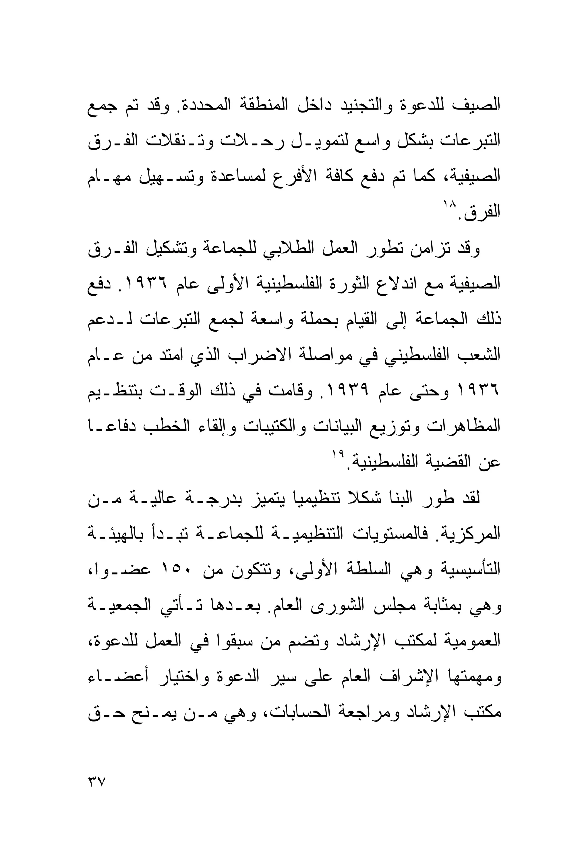 ‫ﺍﻟﺼﻴﻑ ﻟﻠﺩﻋﻭﺓ ﻭﺍﻟﺘﺠﻨﻴﺩ ﺩﺍﺨل ﺍﻟﻤﻨﻁﻘﺔ ﺍﻟﻤﺤﺩﺩﺓ. ﻭﻗﺩ ﺘﻡ ﺠﻤﻊ‬
‫ﺍﻟﺘﺒﺭﻋﺎﺕ ﺒﺸﻜل ﻭﺍﺴﻊ ﻟﺘﻤﻭﻴـل ﺭﺤـﻼﺕ ﻭﺘـﻨﻘﻼﺕ ﺍﻟﻔـﺭﻕ‬
‫ﺍﻟﺼﻴﻔﻴﺔ، ﻜﻤﺎ ﺘﻡ ﺩﻓﻊ ﻜﺎﻓﺔ ﺍﻷﻓﺭﻉ ﻟﻤﺴﺎﻋﺩﺓ ﻭﺘﺴـﻬﻴل ﻤﻬـﺎﻡ‬
                                                  ‫٨١‬
                                                       ‫ﺍﻟﻔﺭﻕ.‬
‫ﻭﻗﺩ ﺘﺯﺍﻤﻥ ﺘﻁﻭﺭ ﺍﻟﻌﻤل ﺍﻟﻁﻼﺒﻲ ﻟﻠﺠﻤﺎﻋﺔ ﻭﺘﺸﻜﻴل ﺍﻟﻔـﺭﻕ‬
‫ﺍﻟﺼﻴﻔﻴﺔ ﻤﻊ ﺍﻨﺩﻻﻉ ﺍﻟﺜﻭﺭﺓ ﺍﻟﻔﻠﺴﻁﻴﻨﻴﺔ ﺍﻷﻭﻟﻰ ﻋﺎﻡ ٦٣٩١. ﺩﻓﻊ‬
‫ﺫﻟﻙ ﺍﻟﺠﻤﺎﻋﺔ ﺇﻟﻰ ﺍﻟﻘﻴﺎﻡ ﺒﺤﻤﻠﺔ ﻭﺍﺴﻌﺔ ﻟﺠﻤﻊ ﺍﻟﺘﺒﺭﻋﺎﺕ ﻟـﺩﻋﻡ‬
‫ﺍﻟﺸﻌﺏ ﺍﻟﻔﻠﺴﻁﻴﻨﻲ ﻓﻲ ﻤﻭﺍﺼﻠﺔ ﺍﻻﻀﺭﺍﺏ ﺍﻟﺫﻱ ﺍﻤﺘﺩ ﻤﻥ ﻋـﺎﻡ‬
‫٦٣٩١ ﻭﺤﺘﻰ ﻋﺎﻡ ٩٣٩١. ﻭﻗﺎﻤﺕ ﻓﻲ ﺫﻟﻙ ﺍﻟﻭﻗـﺕ ﺒﺘﻨﻅـﻴﻡ‬
‫ﺍﻟﻤﻅﺎﻫﺭﺍﺕ ﻭﺘﻭﺯﻴﻊ ﺍﻟﺒﻴﺎﻨﺎﺕ ﻭﺍﻟﻜﺘﻴﺒﺎﺕ ﻭﺇﻟﻘﺎﺀ ﺍﻟﺨﻁﺏ ﺩﻓﺎﻋـﺎ‬
‫ﹰ‬
                                ‫٩١‬
                                     ‫ﻋﻥ ﺍﻟﻘﻀﻴﺔ ﺍﻟﻔﻠﺴﻁﻴﻨﻴﺔ.‬
‫ﻟﻘﺩ ﻁﻭﺭ ﺍﻟﺒﻨﺎ ﺸﻜﻼ ﺘﻨﻅﻴﻤﻴﺎ ﻴﺘﻤﻴﺯ ﺒﺩﺭﺠـﺔ ﻋﺎﻟﻴـﺔ ﻤـﻥ‬
                        ‫ﹰ‬       ‫ﹰ‬
‫ﺍﻟﻤﺭﻜﺯﻴﺔ. ﻓﺎﻟﻤﺴﺘﻭﻴﺎﺕ ﺍﻟﺘﻨﻅﻴﻤﻴـﺔ ﻟﻠﺠﻤﺎﻋـﺔ ﺘﺒـﺩﺃ ﺒﺎﻟﻬﻴﺌـﺔ‬
‫ﺍﻟﺘﺄﺴﻴﺴﻴﺔ ﻭﻫﻲ ﺍﻟﺴﻠﻁﺔ ﺍﻷﻭﻟﻰ، ﻭﺘﺘﻜﻭﻥ ﻤﻥ ٠٥١ ﻋﻀـﻭﹰ،‬
 ‫ﺍ‬
‫ﻭﻫﻲ ﺒﻤﺜﺎﺒﺔ ﻤﺠﻠﺱ ﺍﻟﺸﻭﺭﻯ ﺍﻟﻌﺎﻡ. ﺒﻌـﺩﻫﺎ ﺘـﺄﺘﻲ ﺍﻟﺠﻤﻌﻴـﺔ‬
‫ﺍﻟﻌﻤﻭﻤﻴﺔ ﻟﻤﻜﺘﺏ ﺍﻹﺭﺸﺎﺩ ﻭﺘﻀﻡ ﻤﻥ ﺴﺒﻘﻭﺍ ﻓﻲ ﺍﻟﻌﻤل ﻟﻠﺩﻋﻭﺓ،‬
‫ﻭﻤﻬﻤﺘﻬﺎ ﺍﻹﺸﺭﺍﻑ ﺍﻟﻌﺎﻡ ﻋﻠﻰ ﺴﻴﺭ ﺍﻟﺩﻋﻭﺓ ﻭﺍﺨﺘﻴﺎﺭ ﺃﻋﻀـﺎﺀ‬
‫ﻤﻜﺘﺏ ﺍﻹﺭﺸﺎﺩ ﻭﻤﺭﺍﺠﻌﺔ ﺍﻟﺤﺴﺎﺒﺎﺕ، ﻭﻫﻲ ﻤـﻥ ﻴﻤـﻨﺢ ﺤـﻕ‬


‫٧٣‬
 