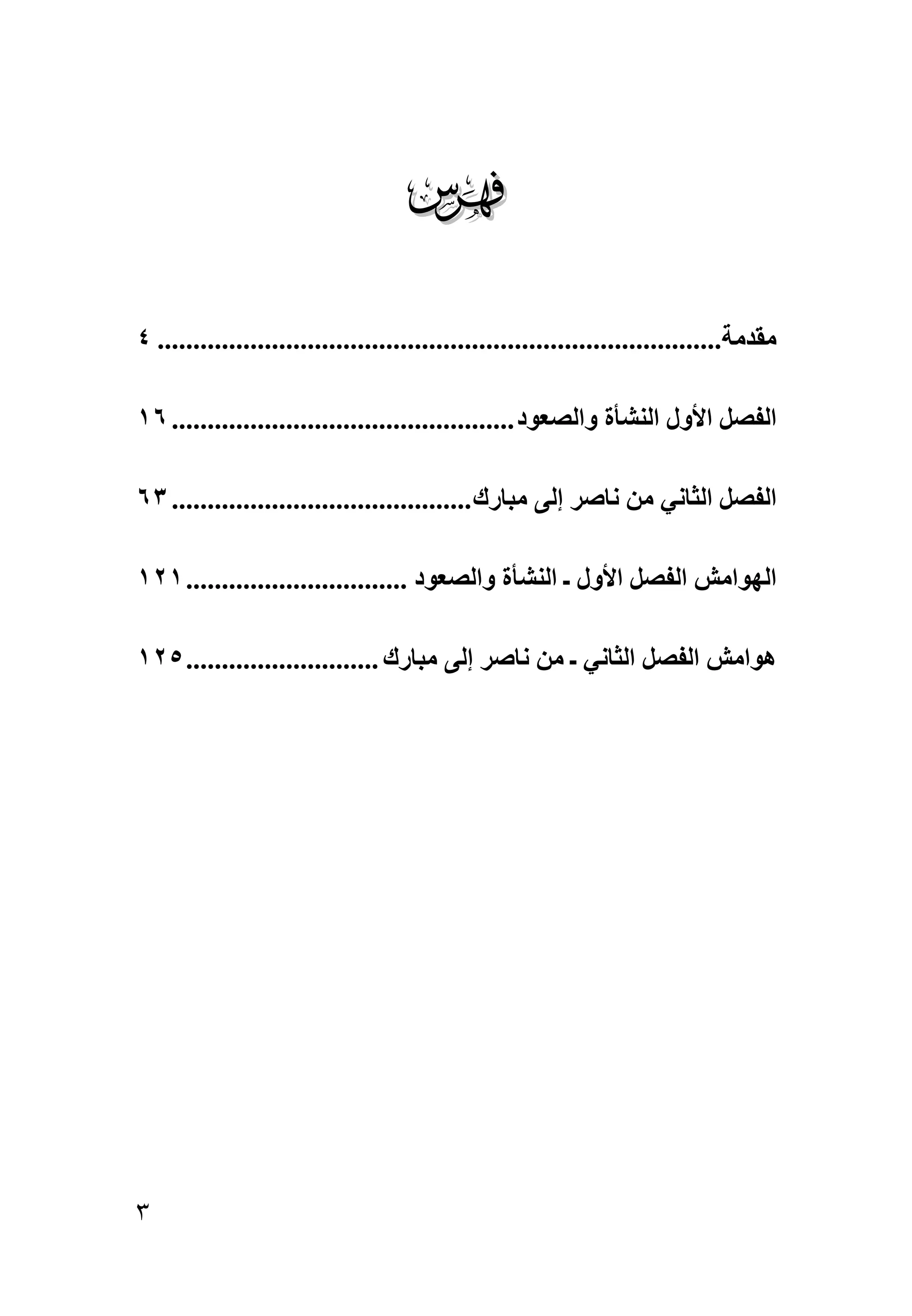 ‫‪‬‬
‫ﻣﻘﺪﻣﺔ............................................................................... ٤‬

‫اﻟﻔﺼﻞ اﻷول اﻟﻨﺸﺄة واﻟﺼﻌﻮد ................................................ ٦١‬

‫اﻟﻔﺼﻞ اﻟﺜﺎﻥﻲ ﻣﻦ ﻥﺎﺹﺮ إﻟﻰ ﻣﺒﺎرك .......................................... ٣٦‬

‫اﻟﻬﻮاﻣﺶ اﻟﻔﺼﻞ اﻷول ـ اﻟﻨﺸﺄة واﻟﺼﻌﻮد ............................... ١٢١‬

‫هﻮاﻣﺶ اﻟﻔﺼﻞ اﻟﺜﺎﻥﻲ ـ ﻣﻦ ﻥﺎﺹﺮ إﻟﻰ ﻣﺒﺎرك ........................... ٥٢١‬




‫٣‬
 