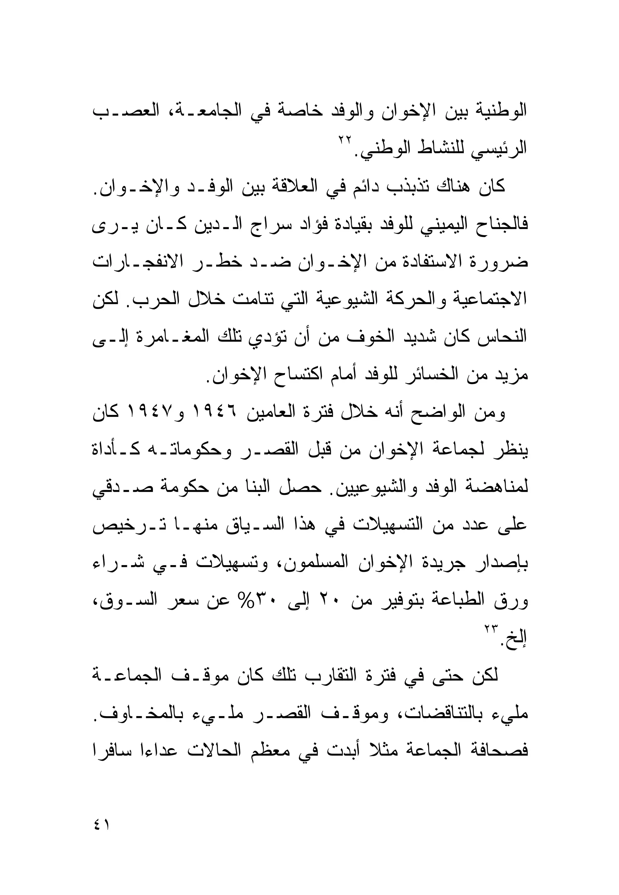 ‫ﺍﻟﻭﻁﻨﻴﺔ ﺒﻴﻥ ﺍﻹﺨﻭﺍﻥ ﻭﺍﻟﻭﻓﺩ ﺨﺎﺼﺔ ﻓﻲ ﺍﻟﺠﺎﻤﻌـﺔ، ﺍﻟﻌﺼـﺏ‬
                               ‫٢٢‬
                                    ‫ﺍﻟﺭﺌﻴﺴﻲ ﻟﻠﻨﺸﺎﻁ ﺍﻟﻭﻁﻨﻲ.‬
‫ﻜﺎﻥ ﻫﻨﺎﻙ ﺘﺫﺒﺫﺏ ﺩﺍﺌﻡ ﻓﻲ ﺍﻟﻌﻼﻗﺔ ﺒﻴﻥ ﺍﻟﻭﻓـﺩ ﻭﺍﻹﺨـﻭﺍﻥ.‬
‫ﻓﺎﻟﺠﻨﺎﺡ ﺍﻟﻴﻤﻴﻨﻲ ﻟﻠﻭﻓﺩ ﺒﻘﻴﺎﺩﺓ ﻓﺅﺍﺩ ﺴﺭﺍﺝ ﺍﻟـﺩﻴﻥ ﻜـﺎﻥ ﻴـﺭﻯ‬
‫ﻀﺭﻭﺭﺓ ﺍﻻﺴﺘﻔﺎﺩﺓ ﻤﻥ ﺍﻹﺨـﻭﺍﻥ ﻀـﺩ ﺨﻁـﺭ ﺍﻻﻨﻔﺠـﺎﺭﺍﺕ‬
‫ﺍﻻﺠﺘﻤﺎﻋﻴﺔ ﻭﺍﻟﺤﺭﻜﺔ ﺍﻟﺸﻴﻭﻋﻴﺔ ﺍﻟﺘﻲ ﺘﻨﺎﻤﺕ ﺨﻼل ﺍﻟﺤﺭﺏ. ﻟﻜﻥ‬
‫ﺍﻟﻨﺤﺎﺱ ﻜﺎﻥ ﺸﺩﻴﺩ ﺍﻟﺨﻭﻑ ﻤﻥ ﺃﻥ ﺘﺅﺩﻱ ﺘﻠﻙ ﺍﻟﻤﻐـﺎﻤﺭﺓ ﺇﻟـﻰ‬
              ‫ﻤﺯﻴﺩ ﻤﻥ ﺍﻟﺨﺴﺎﺌﺭ ﻟﻠﻭﻓﺩ ﺃﻤﺎﻡ ﺍﻜﺘﺴﺎﺡ ﺍﻹﺨﻭﺍﻥ.‬
‫ﻭﻤﻥ ﺍﻟﻭﺍﻀﺢ ﺃﻨﻪ ﺨﻼل ﻓﺘﺭﺓ ﺍﻟﻌﺎﻤﻴﻥ ٦٤٩١ ﻭ٧٤٩١ ﻜﺎﻥ‬
‫‪‬ﻨﻅﺭ ﻟﺠﻤﺎﻋﺔ ﺍﻹﺨﻭﺍﻥ ﻤﻥ ﻗﺒل ﺍﻟﻘﺼـﺭ ﻭﺤﻜﻭﻤﺎﺘـﻪ ﻜـﺄﺩﺍﺓ‬
                                                ‫ﻴ‬
‫ﻟﻤﻨﺎﻫﻀﺔ ﺍﻟﻭﻓﺩ ﻭﺍﻟﺸﻴﻭﻋﻴﻴﻥ. ﺤﺼل ﺍﻟﺒﻨﺎ ﻤﻥ ﺤﻜﻭﻤﺔ ﺼـﺩﻗﻲ‬
‫ﻋﻠﻰ ﻋﺩﺩ ﻤﻥ ﺍﻟﺘﺴﻬﻴﻼﺕ ﻓﻲ ﻫﺫﺍ ﺍﻟﺴـﻴﺎﻕ ﻤﻨﻬـﺎ ﺘـﺭﺨﻴﺹ‬
‫ﺒﺈﺼﺩﺍﺭ ﺠﺭﻴﺩﺓ ﺍﻹﺨﻭﺍﻥ ﺍﻟﻤﺴﻠﻤﻭﻥ، ﻭﺘﺴﻬﻴﻼﺕ ﻓـﻲ ﺸـﺭﺍﺀ‬
‫ﻭﺭﻕ ﺍﻟﻁﺒﺎﻋﺔ ﺒﺘﻭﻓﻴﺭ ﻤﻥ ٠٢ ﺇﻟﻰ ٠٣% ﻋﻥ ﺴﻌﺭ ﺍﻟﺴـﻭﻕ،‬
                                                    ‫٣٢‬
                                                         ‫ﺇﻟﺦ.‬
‫ﻟﻜﻥ ﺤﺘﻰ ﻓﻲ ﻓﺘﺭﺓ ﺍﻟﺘﻘﺎﺭﺏ ﺘﻠﻙ ﻜﺎﻥ ﻤﻭﻗـﻑ ﺍﻟﺠﻤﺎﻋـﺔ‬
‫ﻤﻠﻲﺀ ﺒﺎﻟﺘﻨﺎﻗﻀﺎﺕ، ﻭﻤﻭﻗـﻑ ﺍﻟﻘﺼـﺭ ﻤﻠـﻲﺀ ﺒﺎﻟﻤﺨـﺎﻭﻑ.‬
‫ﻓﺼﺤﺎﻓﺔ ﺍﻟﺠﻤﺎﻋﺔ ﻤﺜﻼ ﺃﺒﺩﺕ ﻓﻲ ﻤﻌﻅﻡ ﺍﻟﺤﺎﻻﺕ ﻋﺩﺍﺀﺍ ﺴﺎﻓﺭﺍ‬
‫ﹰ‬     ‫ﹰ‬                         ‫ﹰ‬


‫١٤‬
 