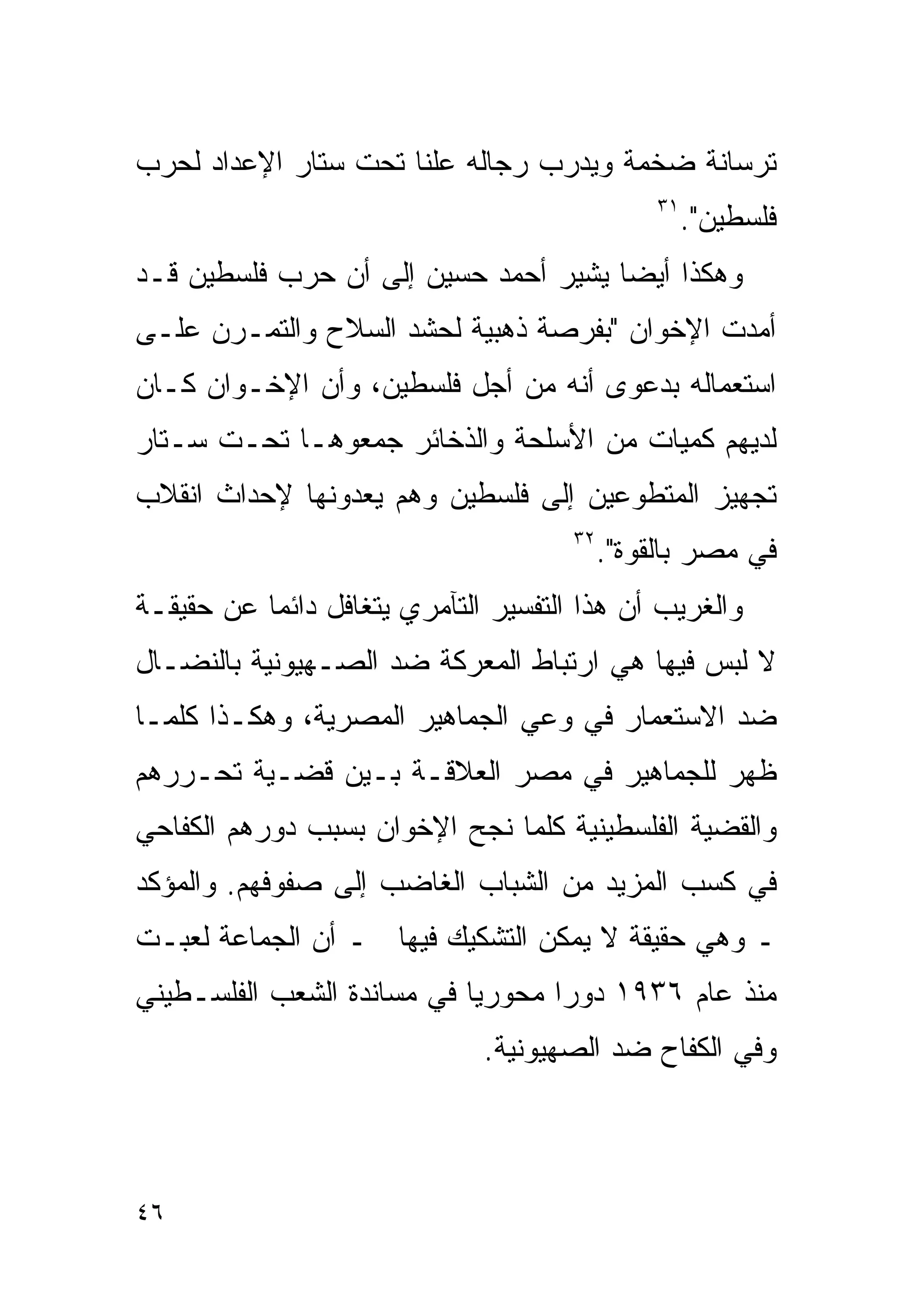 ‫ﺘﺭﺴﺎﻨﺔ ﻀﺨﻤﺔ ﻭﻴﺩﺭﺏ ﺭﺠﺎﻟﻪ ﻋﻠﻨﺎ ﺘﺤﺕ ﺴﺘﺎﺭ ﺍﻹﻋﺩﺍﺩ ﻟﺤﺭﺏ‬
                     ‫ﹰ‬
                                                ‫١٣‬
                                                     ‫ﻓﻠﺴﻁﻴﻥ".‬
‫ﻭﻫﻜﺫﺍ ﺃﻴﻀﺎ ﻴﺸﻴﺭ ﺃﺤﻤﺩ ﺤﺴﻴﻥ ﺇﻟﻰ ﺃﻥ ﺤﺭﺏ ﻓﻠﺴﻁﻴﻥ ﻗـﺩ‬
                                     ‫ﹰ‬
‫ﺃﻤﺩﺕ ﺍﻹﺨﻭﺍﻥ "ﺒﻔﺭﺼﺔ ﺫﻫﺒﻴﺔ ﻟﺤﺸﺩ ﺍﻟﺴﻼﺡ ﻭﺍﻟﺘﻤـﺭﻥ ﻋﻠـﻰ‬
‫ﺍﺴﺘﻌﻤﺎﻟﻪ ﺒﺩﻋﻭﻯ ﺃﻨﻪ ﻤﻥ ﺃﺠل ﻓﻠﺴﻁﻴﻥ، ﻭﺃﻥ ﺍﻹﺨـﻭﺍﻥ ﻜـﺎﻥ‬
‫ﻟﺩﻴﻬﻡ ﻜﻤﻴﺎﺕ ﻤﻥ ﺍﻷﺴﻠﺤﺔ ﻭﺍﻟﺫﺨﺎﺌﺭ ﺠﻤﻌﻭﻫـﺎ ﺘﺤـﺕ ﺴـﺘﺎﺭ‬
‫ﺘﺠﻬﻴﺯ ﺍﻟﻤﺘﻁﻭﻋﻴﻥ ﺇﻟﻰ ﻓﻠﺴﻁﻴﻥ ﻭﻫﻡ ﻴﻌﺩﻭﻨﻬﺎ ﻹﺤﺩﺍﺙ ﺍﻨﻘﻼﺏ‬
                                      ‫٢٣‬
                                           ‫ﻓﻲ ﻤﺼﺭ ﺒﺎﻟﻘﻭﺓ".‬
‫ﻭﺍﻟﻐﺭﻴﺏ ﺃﻥ ﻫﺫﺍ ﺍﻟﺘﻔﺴﻴﺭ ﺍﻟﺘﺂﻤﺭﻱ ﻴﺘﻐﺎﻓل ﺩﺍﺌﻤﺎ ﻋﻥ ﺤﻘﻴﻘـﺔ‬
          ‫ﹰ‬
‫ﻻ ﻟﺒﺱ ﻓﻴﻬﺎ ﻫﻲ ﺍﺭﺘﺒﺎﻁ ﺍﻟﻤﻌﺭﻜﺔ ﻀﺩ ﺍﻟﺼـﻬﻴﻭﻨﻴﺔ ﺒﺎﻟﻨﻀـﺎل‬
‫ﻀﺩ ﺍﻻﺴﺘﻌﻤﺎﺭ ﻓﻲ ﻭﻋﻲ ﺍﻟﺠﻤﺎﻫﻴﺭ ﺍﻟﻤﺼﺭﻴﺔ، ﻭﻫﻜـﺫﺍ ﻜﻠﻤـﺎ‬
‫ﻅﻬﺭ ﻟﻠﺠﻤﺎﻫﻴﺭ ﻓﻲ ﻤﺼﺭ ﺍﻟﻌﻼﻗـﺔ ﺒـﻴﻥ ﻗﻀـﻴﺔ ﺘﺤـﺭﺭﻫﻡ‬
‫ﻭﺍﻟﻘﻀﻴﺔ ﺍﻟﻔﻠﺴﻁﻴﻨﻴﺔ ﻜﻠﻤﺎ ﻨﺠﺢ ﺍﻹﺨﻭﺍﻥ ﺒﺴﺒﺏ ﺩﻭﺭﻫﻡ ﺍﻟﻜﻔﺎﺤﻲ‬
‫ﻓﻲ ﻜﺴﺏ ﺍﻟﻤﺯﻴﺩ ﻤﻥ ﺍﻟﺸﺒﺎﺏ ﺍﻟﻐﺎﻀﺏ ﺇﻟﻰ ﺼﻔﻭﻓﻬﻡ. ﻭﺍﻟﻤﺅﻜﺩ‬
‫ـ ﻭﻫﻲ ﺤﻘﻴﻘﺔ ﻻ ﻴﻤﻜﻥ ﺍﻟﺘﺸﻜﻴﻙ ﻓﻴﻬﺎ ـ ﺃﻥ ﺍﻟﺠﻤﺎﻋﺔ ﻟﻌﺒـﺕ‬
‫ﻤﻨﺫ ﻋﺎﻡ ٦٣٩١ ﺩﻭﺭﺍ ﻤﺤﻭﺭﻴﺎ ﻓﻲ ﻤﺴﺎﻨﺩﺓ ﺍﻟﺸﻌﺏ ﺍﻟﻔﻠﺴـﻁﻴﻨﻲ‬
                           ‫ﹰ‬      ‫ﹰ‬
                              ‫ﻭﻓﻲ ﺍﻟﻜﻔﺎﺡ ﻀﺩ ﺍﻟﺼﻬﻴﻭﻨﻴﺔ.‬



‫٦٤‬
 