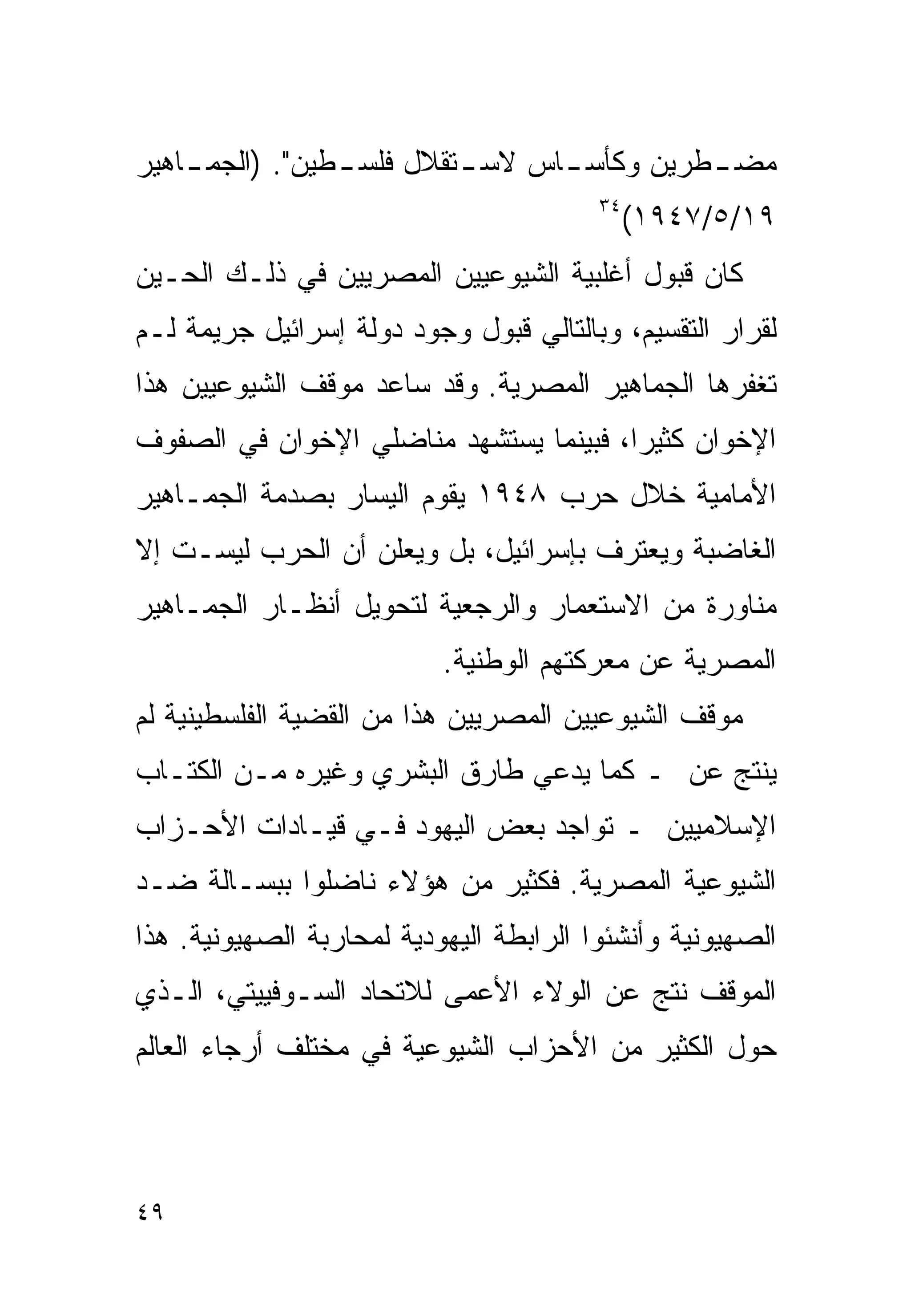 ‫ﻤﻀ ـﻁﺭﻴﻥ ﻭﻜﺄﺴ ـﺎﺱ ﻻﺴ ـﺘﻘﻼل ﻓﻠﺴ ـﻁﻴﻥ". )ﺍﻟﺠﻤ ـﺎﻫﻴﺭ‬
    ‫ـ‬            ‫ـ‬         ‫ـ‬      ‫ـ‬          ‫ـ‬
                                         ‫٤٣‬
                                              ‫٩١/٥/٧٤٩١(‬
‫ﻜﺎﻥ ﻗﺒﻭل ﺃﻏﻠﺒﻴﺔ ﺍﻟﺸﻴﻭﻋﻴﻴﻥ ﺍﻟﻤﺼﺭﻴﻴﻥ ﻓﻲ ﺫﻟـﻙ ﺍﻟﺤـﻴﻥ‬
‫ﻟﻘﺭﺍﺭ ﺍﻟﺘﻘﺴﻴﻡ، ﻭﺒﺎﻟﺘﺎﻟﻲ ﻗﺒﻭل ﻭﺠﻭﺩ ﺩﻭﻟﺔ ﺇﺴﺭﺍﺌﻴل ﺠﺭﻴﻤﺔ ﻟـﻡ‬
‫ﺘﻐﻔﺭﻫﺎ ﺍﻟﺠﻤﺎﻫﻴﺭ ﺍﻟﻤﺼﺭﻴﺔ. ﻭﻗﺩ ﺴﺎﻋﺩ ﻤﻭﻗﻑ ﺍﻟﺸﻴﻭﻋﻴﻴﻥ ﻫﺫﺍ‬
‫ﺍﻹﺨﻭﺍﻥ ﻜﺜﻴﺭﹰ، ﻓﺒﻴﻨﻤﺎ ﻴﺴﺘﺸﻬﺩ ﻤﻨﺎﻀﻠﻲ ﺍﻹﺨﻭﺍﻥ ﻓﻲ ﺍﻟﺼﻔﻭﻑ‬
                                       ‫ﺍ‬
‫ﺍﻷﻤﺎﻤﻴﺔ ﺨﻼل ﺤﺭﺏ ٨٤٩١ ﻴﻘﻭﻡ ﺍﻟﻴﺴﺎﺭ ﺒﺼﺩﻤﺔ ﺍﻟﺠﻤـﺎﻫﻴﺭ‬
‫ﺍﻟﻐﺎﻀﺒﺔ ﻭﻴﻌﺘﺭﻑ ﺒﺈﺴﺭﺍﺌﻴل، ﺒل ﻭﻴﻌﻠﻥ ﺃﻥ ﺍﻟﺤﺭﺏ ﻟﻴﺴـﺕ ﺇﻻ‬
‫ﻤﻨﺎﻭﺭﺓ ﻤﻥ ﺍﻻﺴﺘﻌﻤﺎﺭ ﻭﺍﻟﺭﺠﻌﻴﺔ ﻟﺘﺤﻭﻴل ﺃﻨﻅـﺎﺭ ﺍﻟﺠﻤـﺎﻫﻴﺭ‬
                           ‫ﺍﻟﻤﺼﺭﻴﺔ ﻋﻥ ﻤﻌﺭﻜﺘﻬﻡ ﺍﻟﻭﻁﻨﻴﺔ.‬
‫ﻤﻭﻗﻑ ﺍﻟﺸﻴﻭﻋﻴﻴﻥ ﺍﻟﻤﺼﺭﻴﻴﻥ ﻫﺫﺍ ﻤﻥ ﺍﻟﻘﻀﻴﺔ ﺍﻟﻔﻠﺴﻁﻴﻨﻴﺔ ﻟﻡ‬
‫ﻴﻨﺘﺞ ﻋﻥ ـ ﻜﻤﺎ ﻴﺩﻋﻲ ﻁﺎﺭﻕ ﺍﻟﺒﺸﺭﻱ ﻭﻏﻴﺭﻩ ﻤـﻥ ﺍﻟﻜﺘـﺎﺏ‬
‫ﺍﻹﺴﻼﻤﻴﻴﻥ ـ ﺘﻭﺍﺠﺩ ﺒﻌﺽ ﺍﻟﻴﻬﻭﺩ ﻓـﻲ ﻗﻴـﺎﺩﺍﺕ ﺍﻷﺤـﺯﺍﺏ‬
‫ﺍﻟﺸﻴﻭﻋﻴﺔ ﺍﻟﻤﺼﺭﻴﺔ. ﻓﻜﺜﻴﺭ ﻤﻥ ﻫﺅﻻﺀ ﻨﺎﻀﻠﻭﺍ ﺒﺒﺴـﺎﻟﺔ ﻀـﺩ‬
‫ﺍﻟﺼﻬﻴﻭﻨﻴﺔ ﻭﺃﻨﺸﺌﻭﺍ ﺍﻟﺭﺍﺒﻁﺔ ﺍﻟﻴﻬﻭﺩﻴﺔ ﻟﻤﺤﺎﺭﺒﺔ ﺍﻟﺼﻬﻴﻭﻨﻴﺔ. ﻫﺫﺍ‬
‫ﺍﻟﻤﻭﻗﻑ ﻨﺘﺞ ﻋﻥ ﺍﻟﻭﻻﺀ ﺍﻷﻋﻤﻰ ﻟﻼﺘﺤﺎﺩ ﺍﻟﺴـﻭﻓﻴﻴﺘﻲ، ﺍﻟـﺫﻱ‬
‫ﺤﻭل ﺍﻟﻜﺜﻴﺭ ﻤﻥ ﺍﻷﺤﺯﺍﺏ ﺍﻟﺸﻴﻭﻋﻴﺔ ﻓﻲ ﻤﺨﺘﻠﻑ ﺃﺭﺠﺎﺀ ﺍﻟﻌﺎﻟﻡ‬



‫٩٤‬
 