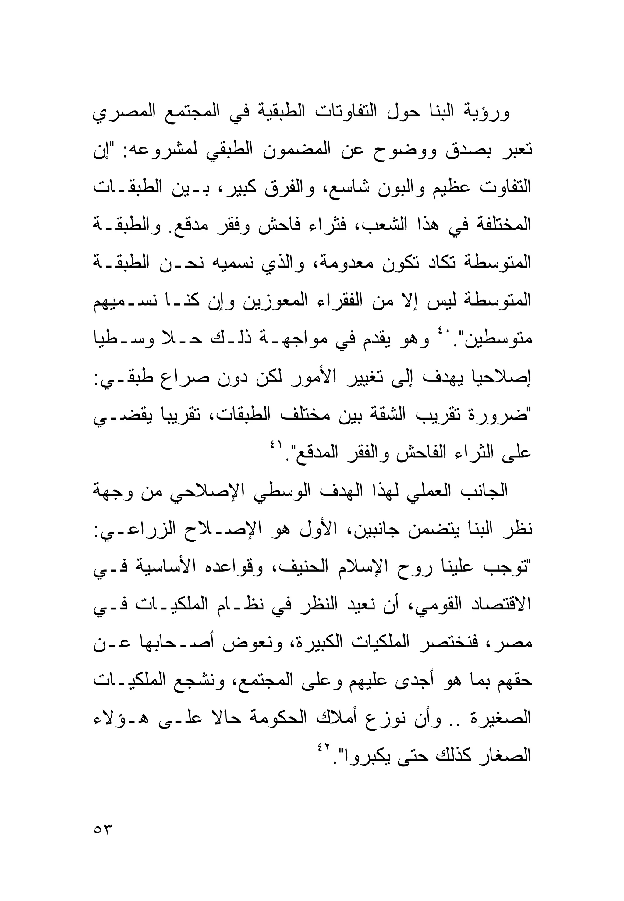 ‫ﻭﺭﺅﻴﺔ ﺍﻟﺒﻨﺎ ﺤﻭل ﺍﻟﺘﻔﺎﻭﺘﺎﺕ ﺍﻟﻁﺒﻘﻴﺔ ﻓﻲ ﺍﻟﻤﺠﺘﻤﻊ ﺍﻟﻤﺼﺭﻱ‬
‫ﺘﻌﺒﺭ ﺒﺼﺩﻕ ﻭﻭﻀﻭﺡ ﻋﻥ ﺍﻟﻤﻀﻤﻭﻥ ﺍﻟﻁﺒﻘﻲ ﻟﻤﺸﺭﻭﻋﻪ: "ﺇﻥ‬
‫ﺍﻟﺘﻔﺎﻭﺕ ﻋﻅﻴﻡ ﻭﺍﻟﺒﻭﻥ ﺸﺎﺴﻊ، ﻭﺍﻟﻔﺭﻕ ﻜﺒﻴﺭ، ﺒـﻴﻥ ﺍﻟﻁﺒﻘـﺎﺕ‬
‫ﺍﻟﻤﺨﺘﻠﻔﺔ ﻓﻲ ﻫﺫﺍ ﺍﻟﺸﻌﺏ، ﻓﺜﺭﺍﺀ ﻓﺎﺤﺵ ﻭﻓﻘﺭ ﻤﺩﻗﻊ. ﻭﺍﻟﻁﺒﻘـﺔ‬
‫ﺍﻟﻤﺘﻭﺴﻁﺔ ﺘﻜﺎﺩ ﺘﻜﻭﻥ ﻤﻌﺩﻭﻤﺔ، ﻭﺍﻟﺫﻱ ﻨﺴﻤﻴﻪ ﻨﺤـﻥ ﺍﻟﻁﺒﻘـﺔ‬
‫ﺍﻟﻤﺘﻭﺴﻁﺔ ﻟﻴﺱ ﺇﻻ ﻤﻥ ﺍﻟﻔﻘﺭﺍﺀ ﺍﻟﻤﻌﻭﺯﻴﻥ ﻭﺇﻥ ﻜﻨـﺎ ﻨﺴـﻤﻴﻬﻡ‬
‫ﻭﻫﻭ ﻴﻘﺩﻡ ﻓﻲ ﻤﻭﺍﺠﻬـﺔ ﺫﻟـﻙ ﺤـﻼ ﻭﺴـﻁﻴﺎ‬
‫ﹰ‬      ‫ﹰ‬                                       ‫٠٤‬
                                                    ‫ﻤﺘﻭﺴﻁﻴﻥ".‬
‫ﺇﺼﻼﺤﻴﺎ ﻴﻬﺩﻑ ﺇﻟﻰ ﺘﻐﻴﻴﺭ ﺍﻷﻤﻭﺭ ﻟﻜﻥ ﺩﻭﻥ ﺼﺭﺍﻉ ﻁﺒﻘـﻲ:‬
                                         ‫ﹰ‬
‫"ﻀﺭﻭﺭﺓ ﺘﻘﺭﻴﺏ ﺍﻟﺸﻘﺔ ﺒﻴﻥ ﻤﺨﺘﻠﻑ ﺍﻟﻁﺒﻘﺎﺕ، ﺘﻘﺭﻴﺒﺎ ﻴﻘﻀـﻲ‬
      ‫ﹰ‬
                     ‫١٤‬
                          ‫ﻋﻠﻰ ﺍﻟﺜﺭﺍﺀ ﺍﻟﻔﺎﺤﺵ ﻭﺍﻟﻔﻘﺭ ﺍﻟﻤﺩﻗﻊ".‬
‫ﺍﻟﺠﺎﻨﺏ ﺍﻟﻌﻤﻠﻲ ﻟﻬﺫﺍ ﺍﻟﻬﺩﻑ ﺍﻟﻭﺴﻁﻲ ﺍﻹﺼﻼﺤﻲ ﻤﻥ ﻭﺠﻬﺔ‬
‫ﻨﻅﺭ ﺍﻟﺒﻨﺎ ﻴﺘﻀﻤﻥ ﺠﺎﻨﺒﻴﻥ، ﺍﻷﻭل ﻫﻭ ﺍﻹﺼـﻼﺡ ﺍﻟﺯﺭﺍﻋـﻲ:‬
‫"ﺘﻭﺠﺏ ﻋﻠﻴﻨﺎ ﺭﻭﺡ ﺍﻹﺴﻼﻡ ﺍﻟﺤﻨﻴﻑ، ﻭﻗﻭﺍﻋﺩﻩ ﺍﻷﺴﺎﺴﻴﺔ ﻓـﻲ‬
‫ﺍﻻﻗﺘﺼﺎﺩ ﺍﻟﻘﻭﻤﻲ، ﺃﻥ ﻨﻌﻴﺩ ﺍﻟﻨﻅﺭ ﻓﻲ ﻨﻅـﺎﻡ ﺍﻟﻤﻠﻜﻴـﺎﺕ ﻓـﻲ‬
‫ﻤﺼﺭ، ﻓﻨﺨﺘﺼﺭ ﺍﻟﻤﻠﻜﻴﺎﺕ ﺍﻟﻜﺒﻴﺭﺓ، ﻭﻨﻌﻭﺽ ﺃﺼـﺤﺎﺒﻬﺎ ﻋـﻥ‬
‫ﺤﻘﻬﻡ ﺒﻤﺎ ﻫﻭ ﺃﺠﺩﻯ ﻋﻠﻴﻬﻡ ﻭﻋﻠﻰ ﺍﻟﻤﺠﺘﻤﻊ، ﻭﻨﺸﺠﻊ ﺍﻟﻤﻠﻜﻴـﺎﺕ‬
‫ﺍﻟﺼﻐﻴﺭﺓ .. ﻭﺃﻥ ﻨﻭﺯﻉ ﺃﻤﻼﻙ ﺍﻟﺤﻜﻭﻤﺔ ﺤﺎﻻ ﻋﻠـﻰ ﻫـﺅﻻﺀ‬
           ‫ﹰ‬
                              ‫٢٤‬
                                   ‫ﺍﻟﺼﻐﺎﺭ ﻜﺫﻟﻙ ﺤﺘﻰ ﻴﻜﺒﺭﻭﺍ".‬


‫٣٥‬
 