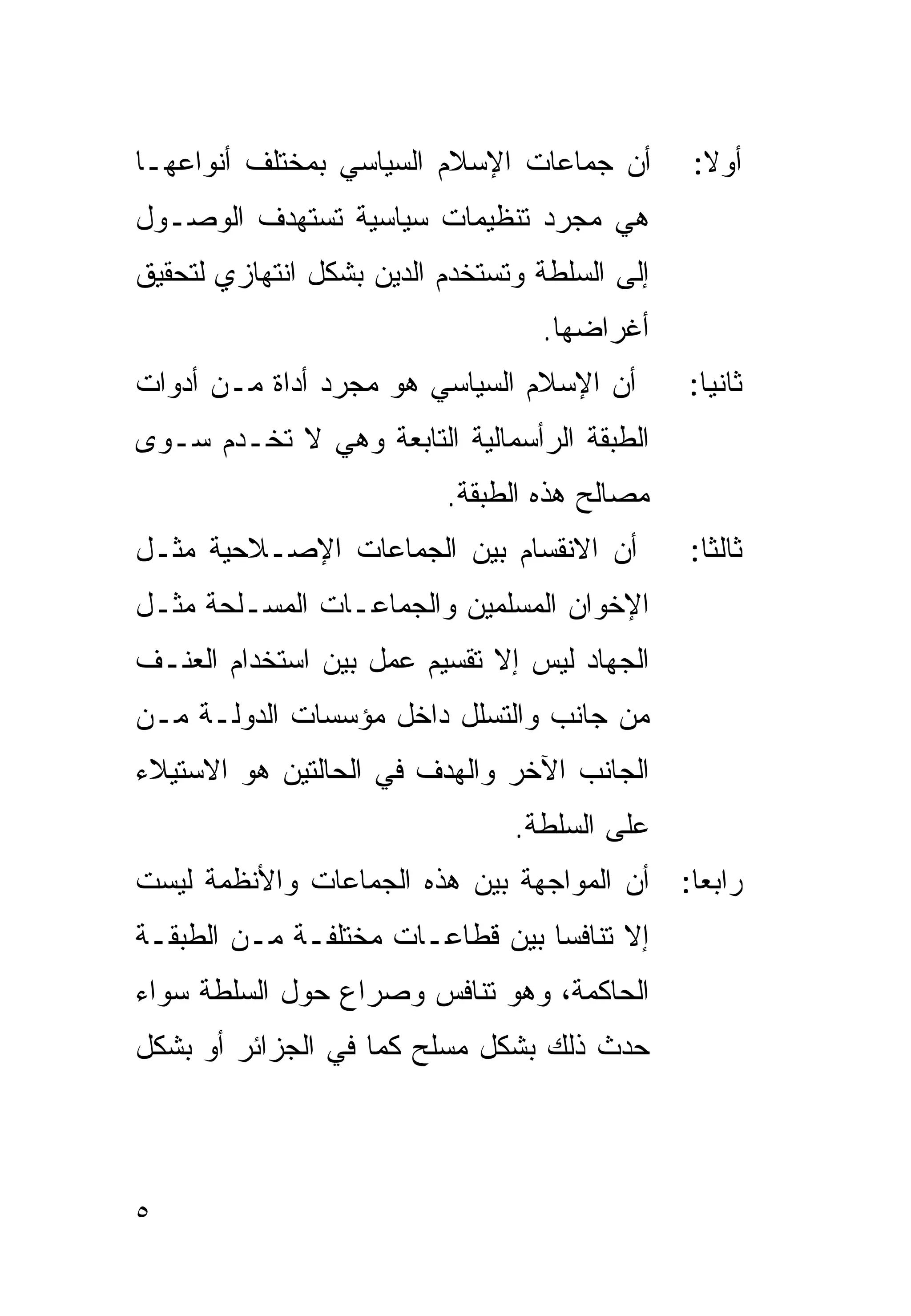 ‫ﺃﻥ ﺠﻤﺎﻋﺎﺕ ﺍﻹﺴﻼﻡ ﺍﻟﺴﻴﺎﺴﻲ ﺒﻤﺨﺘﻠﻑ ﺃﻨﻭﺍﻋﻬـﺎ‬        ‫ﺃﻭﻻ:‬
                                                ‫ﹰ‬
‫ﻫﻲ ﻤﺠﺭﺩ ﺘﻨﻅﻴﻤﺎﺕ ﺴﻴﺎﺴﻴﺔ ﺘﺴﺘﻬﺩﻑ ﺍﻟﻭﺼـﻭل‬
‫ﺇﻟﻰ ﺍﻟﺴﻠﻁﺔ ﻭﺘﺴﺘﺨﺩﻡ ﺍﻟﺩﻴﻥ ﺒﺸﻜل ﺍﻨﺘﻬﺎﺯﻱ ﻟﺘﺤﻘﻴﻕ‬
                                  ‫ﺃﻏﺭﺍﻀﻬﺎ.‬
‫ﺃﻥ ﺍﻹﺴﻼﻡ ﺍﻟﺴﻴﺎﺴﻲ ﻫﻭ ﻤﺠﺭﺩ ﺃﺩﺍﺓ ﻤـﻥ ﺃﺩﻭﺍﺕ‬        ‫ﺜﺎﻨﻴﺎ:‬
                                                ‫ﹰ‬
‫ﺍﻟﻁﺒﻘﺔ ﺍﻟﺭﺃﺴﻤﺎﻟﻴﺔ ﺍﻟﺘﺎﺒﻌﺔ ﻭﻫﻲ ﻻ ﺘﺨـﺩﻡ ﺴـﻭﻯ‬
                          ‫ﻤﺼﺎﻟﺢ ﻫﺫﻩ ﺍﻟﻁﺒﻘﺔ.‬
‫ﺃﻥ ﺍﻻﻨﻘﺴﺎﻡ ﺒﻴﻥ ﺍﻟﺠﻤﺎﻋﺎﺕ ﺍﻹﺼـﻼﺤﻴﺔ ﻤﺜـل‬          ‫ﺜﺎﻟﺜﺎ:‬
                                                ‫ﹰ‬
‫ﺍﻹﺨﻭﺍﻥ ﺍﻟﻤﺴﻠﻤﻴﻥ ﻭﺍﻟﺠﻤﺎﻋـﺎﺕ ﺍﻟﻤﺴـﻠﺤﺔ ﻤﺜـل‬
‫ﺍﻟﺠﻬﺎﺩ ﻟﻴﺱ ﺇﻻ ﺘﻘﺴﻴﻡ ﻋﻤل ﺒﻴﻥ ﺍﺴﺘﺨﺩﺍﻡ ﺍﻟﻌﻨـﻑ‬
‫ﻤﻥ ﺠﺎﻨﺏ ﻭﺍﻟﺘﺴﻠل ﺩﺍﺨل ﻤﺅﺴﺴﺎﺕ ﺍﻟﺩﻭﻟـﺔ ﻤـﻥ‬
‫ﺍﻟﺠﺎﻨﺏ ﺍﻵﺨﺭ ﻭﺍﻟﻬﺩﻑ ﻓﻲ ﺍﻟﺤﺎﻟﺘﻴﻥ ﻫﻭ ﺍﻻﺴﺘﻴﻼﺀ‬
                                ‫ﻋﻠﻰ ﺍﻟﺴﻠﻁﺔ.‬
‫ﺭﺍﺒﻌﺎ: ﺃﻥ ﺍﻟﻤﻭﺍﺠﻬﺔ ﺒﻴﻥ ﻫﺫﻩ ﺍﻟﺠﻤﺎﻋﺎﺕ ﻭﺍﻷﻨﻅﻤﺔ ﻟﻴﺴﺕ‬
                                           ‫ﹰ‬
‫ﺇﻻ ﺘﻨﺎﻓﺴﺎ ﺒﻴﻥ ﻗﻁﺎﻋـﺎﺕ ﻤﺨﺘﻠﻔـﺔ ﻤـﻥ ﺍﻟﻁﺒﻘـﺔ‬
                                ‫ﹰ‬
‫ﺍﻟﺤﺎﻜﻤﺔ، ﻭﻫﻭ ﺘﻨﺎﻓﺱ ﻭﺼﺭﺍﻉ ﺤﻭل ﺍﻟﺴﻠﻁﺔ ﺴﻭﺍﺀ‬
‫ﺤﺩﺙ ﺫﻟﻙ ﺒﺸﻜل ﻤﺴﻠﺢ ﻜﻤﺎ ﻓﻲ ﺍﻟﺠﺯﺍﺌﺭ ﺃﻭ ﺒﺸﻜل‬



‫٥‬
 