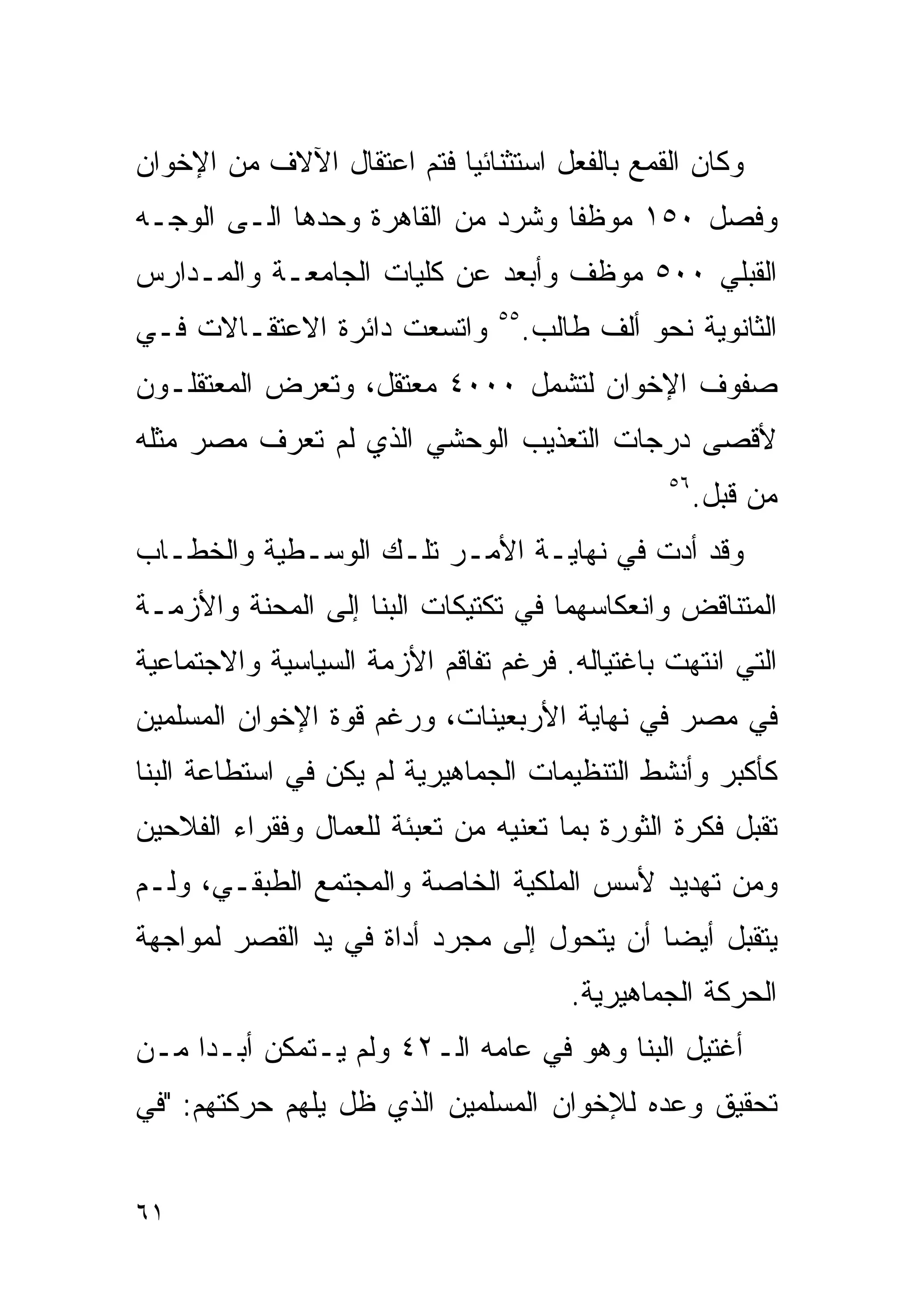 ‫ﻭﻜﺎﻥ ﺍﻟﻘﻤﻊ ﺒﺎﻟﻔﻌل ﺍﺴﺘﺜﻨﺎﺌﻴﺎ ﻓﺘﻡ ﺍﻋﺘﻘﺎل ﺍﻵﻻﻑ ﻤﻥ ﺍﻹﺨﻭﺍﻥ‬
                          ‫ﹰ‬
‫ﻭﻓﺼل ٠٥١ ﻤﻭﻅﻔﺎ ﻭﺸﺭﺩ ﻤﻥ ﺍﻟﻘﺎﻫﺭﺓ ﻭﺤﺩﻫﺎ ﺍﻟـﻰ ﺍﻟﻭﺠـﻪ‬
                                  ‫ﹰ‬
‫ﺍﻟﻘﺒﻠﻲ ٠٠٥ ﻤﻭﻅﻑ ﻭﺃﺒﻌﺩ ﻋﻥ ﻜﻠﻴﺎﺕ ﺍﻟﺠﺎﻤﻌـﺔ ﻭﺍﻟﻤـﺩﺍﺭﺱ‬
‫ﻭﺍﺘﺴﻌﺕ ﺩﺍﺌﺭﺓ ﺍﻻﻋﺘﻘـﺎﻻﺕ ﻓـﻲ‬      ‫٥٥‬
                                     ‫ﺍﻟﺜﺎﻨﻭﻴﺔ ﻨﺤﻭ ﺃﻟﻑ ﻁﺎﻟﺏ.‬
‫ﺼﻔﻭﻑ ﺍﻹﺨﻭﺍﻥ ﻟﺘﺸﻤل ٠٠٠٤ ﻤﻌﺘﻘل، ﻭﺘﻌﺭﺽ ﺍﻟﻤﻌﺘﻘﻠـﻭﻥ‬
‫ﻷﻗﺼﻰ ﺩﺭﺠﺎﺕ ﺍﻟﺘﻌﺫﻴﺏ ﺍﻟﻭﺤﺸﻲ ﺍﻟﺫﻱ ﻟﻡ ﺘﻌﺭﻑ ﻤﺼﺭ ﻤﺜﻠﻪ‬
                                                 ‫٦٥‬
                                                      ‫ﻤﻥ ﻗﺒل.‬
‫ﻭﻗﺩ ﺃﺩﺕ ﻓﻲ ﻨﻬﺎﻴـﺔ ﺍﻷﻤـﺭ ﺘﻠـﻙ ﺍﻟﻭﺴـﻁﻴﺔ ﻭﺍﻟﺨﻁـﺎﺏ‬
‫ﺍﻟﻤﺘﻨﺎﻗﺽ ﻭﺍﻨﻌﻜﺎﺴﻬﻤﺎ ﻓﻲ ﺘﻜﺘﻴﻜﺎﺕ ﺍﻟﺒﻨﺎ ﺇﻟﻰ ﺍﻟﻤﺤﻨﺔ ﻭﺍﻷﺯﻤـﺔ‬
‫ﺍﻟﺘﻲ ﺍﻨﺘﻬﺕ ﺒﺎﻏﺘﻴﺎﻟﻪ. ﻓﺭﻏﻡ ﺘﻔﺎﻗﻡ ﺍﻷﺯﻤﺔ ﺍﻟﺴﻴﺎﺴﻴﺔ ﻭﺍﻻﺠﺘﻤﺎﻋﻴﺔ‬
‫ﻓﻲ ﻤﺼﺭ ﻓﻲ ﻨﻬﺎﻴﺔ ﺍﻷﺭﺒﻌﻴﻨﺎﺕ، ﻭﺭﻏﻡ ﻗﻭﺓ ﺍﻹﺨﻭﺍﻥ ﺍﻟﻤﺴﻠﻤﻴﻥ‬
‫ﻜﺄﻜﺒﺭ ﻭﺃﻨﺸﻁ ﺍﻟﺘﻨﻅﻴﻤﺎﺕ ﺍﻟﺠﻤﺎﻫﻴﺭﻴﺔ ﻟﻡ ﻴﻜﻥ ﻓﻲ ﺍﺴﺘﻁﺎﻋﺔ ﺍﻟﺒﻨﺎ‬
‫ﺘﻘﺒل ﻓﻜﺭﺓ ﺍﻟﺜﻭﺭﺓ ﺒﻤﺎ ﺘﻌﻨﻴﻪ ﻤﻥ ﺘﻌﺒﺌﺔ ﻟﻠﻌﻤﺎل ﻭﻓﻘﺭﺍﺀ ﺍﻟﻔﻼﺤﻴﻥ‬
‫ﻭﻤﻥ ﺘﻬﺩﻴﺩ ﻷﺴﺱ ﺍﻟﻤﻠﻜﻴﺔ ﺍﻟﺨﺎﺼﺔ ﻭﺍﻟﻤﺠﺘﻤﻊ ﺍﻟﻁﺒﻘـﻲ، ﻭﻟـﻡ‬
‫ﻴﺘﻘﺒل ﺃﻴﻀﺎ ﺃﻥ ﻴﺘﺤﻭل ﺇﻟﻰ ﻤﺠﺭﺩ ﺃﺩﺍﺓ ﻓﻲ ﻴﺩ ﺍﻟﻘﺼﺭ ﻟﻤﻭﺍﺠﻬﺔ‬
                                           ‫ﹰ‬
                                         ‫ﺍﻟﺤﺭﻜﺔ ﺍﻟﺠﻤﺎﻫﻴﺭﻴﺔ.‬
‫ﺃﻏﺘﻴل ﺍﻟﺒﻨﺎ ﻭﻫﻭ ﻓﻲ ﻋﺎﻤﻪ ﺍﻟـ٢٤ ﻭﻟﻡ ﻴـﺘﻤﻜﻥ ﺃﺒـﺩﺍ ﻤـﻥ‬
    ‫ﹰ‬
‫ﺘﺤﻘﻴﻕ ﻭﻋﺩﻩ ﻟﻺﺨﻭﺍﻥ ﺍﻟﻤﺴﻠﻤﻴﻥ ﺍﻟﺫﻱ ﻅل ﻴﻠﻬﻡ ﺤﺭﻜﺘﻬﻡ: "ﻓﻲ‬


‫١٦‬
 