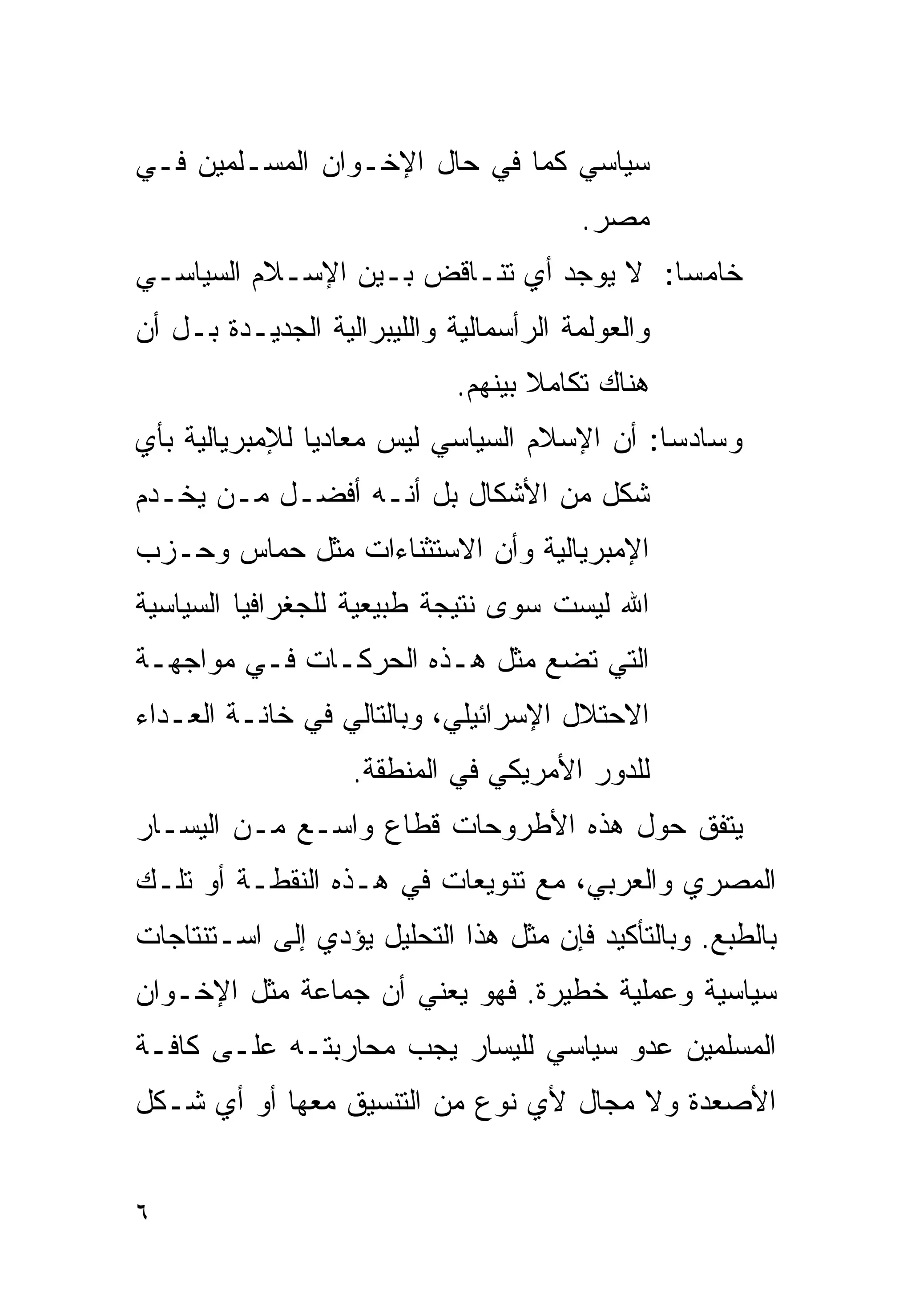 ‫ﺴﻴﺎﺴﻲ ﻜﻤﺎ ﻓﻲ ﺤﺎل ﺍﻹﺨـﻭﺍﻥ ﺍﻟﻤﺴـﻠﻤﻴﻥ ﻓـﻲ‬
                                        ‫ﻤﺼﺭ.‬
‫ﺨﺎﻤﺴﺎ: ﻻ ﻴﻭﺠﺩ ﺃﻱ ﺘﻨـﺎﻗﺽ ﺒـﻴﻥ ﺍﻹﺴـﻼﻡ ﺍﻟﺴﻴﺎﺴـﻲ‬
                                       ‫ﹰ‬
‫ﻭﺍﻟﻌﻭﻟﻤﺔ ﺍﻟﺭﺃﺴﻤﺎﻟﻴﺔ ﻭﺍﻟﻠﻴﺒﺭﺍﻟﻴﺔ ﺍﻟﺠﺩﻴـﺩﺓ ﺒـل ﺃﻥ‬
                             ‫ﻫﻨﺎﻙ ﺘﻜﺎﻤﻼ ﺒﻴﻨﻬﻡ.‬
                                    ‫ﹰ‬
‫ﻭﺴﺎﺩﺴﺎ: ﺃﻥ ﺍﻹﺴﻼﻡ ﺍﻟﺴﻴﺎﺴﻲ ﻟﻴﺱ ﻤﻌﺎﺩﻴﺎ ﻟﻺﻤﺒﺭﻴﺎﻟﻴﺔ ﺒﺄﻱ‬
               ‫ﹰ‬                            ‫ﹰ‬
‫ﺸﻜل ﻤﻥ ﺍﻷﺸﻜﺎل ﺒل ﺃﻨـﻪ ﺃﻓﻀـل ﻤـﻥ ﻴﺨـﺩﻡ‬
‫ﺍﻹﻤﺒﺭﻴﺎﻟﻴﺔ ﻭﺃﻥ ﺍﻻﺴﺘﺜﻨﺎﺀﺍﺕ ﻤﺜل ﺤﻤﺎﺱ ﻭﺤـﺯﺏ‬
‫ﺍﷲ ﻟﻴﺴﺕ ﺴﻭﻯ ﻨﺘﻴﺠﺔ ﻁﺒﻴﻌﻴﺔ ﻟﻠﺠﻐﺭﺍﻓﻴﺎ ﺍﻟﺴﻴﺎﺴﻴﺔ‬
‫ﺍﻟﺘﻲ ﺘﻀﻊ ﻤﺜل ﻫـﺫﻩ ﺍﻟﺤﺭﻜـﺎﺕ ﻓـﻲ ﻤﻭﺍﺠﻬـﺔ‬
‫ﺍﻻﺤﺘﻼل ﺍﻹﺴﺭﺍﺌﻴﻠﻲ، ﻭﺒﺎﻟﺘﺎﻟﻲ ﻓﻲ ﺨﺎﻨـﺔ ﺍﻟﻌـﺩﺍﺀ‬
                   ‫ﻟﻠﺩﻭﺭ ﺍﻷﻤﺭﻴﻜﻲ ﻓﻲ ﺍﻟﻤﻨﻁﻘﺔ.‬
‫ﻴﺘﻔﻕ ﺤﻭل ﻫﺫﻩ ﺍﻷﻁﺭﻭﺤﺎﺕ ﻗﻁﺎﻉ ﻭﺍﺴـﻊ ﻤـﻥ ﺍﻟﻴﺴـﺎﺭ‬
‫ﺍﻟﻤﺼﺭﻱ ﻭﺍﻟﻌﺭﺒﻲ، ﻤﻊ ﺘﻨﻭﻴﻌﺎﺕ ﻓﻲ ﻫـﺫﻩ ﺍﻟﻨﻘﻁـﺔ ﺃﻭ ﺘﻠـﻙ‬
‫ﺒﺎﻟﻁﺒﻊ. ﻭﺒﺎﻟﺘﺄﻜﻴﺩ ﻓﺈﻥ ﻤﺜل ﻫﺫﺍ ﺍﻟﺘﺤﻠﻴل ﻴﺅﺩﻱ ﺇﻟﻰ ﺍﺴـﺘﻨﺘﺎﺠﺎﺕ‬
‫ﺴﻴﺎﺴﻴﺔ ﻭﻋﻤﻠﻴﺔ ﺨﻁﻴﺭﺓ. ﻓﻬﻭ ﻴﻌﻨﻲ ﺃﻥ ﺠﻤﺎﻋﺔ ﻤﺜل ﺍﻹﺨـﻭﺍﻥ‬
‫ﺍﻟﻤﺴﻠﻤﻴﻥ ﻋﺩﻭ ﺴﻴﺎﺴﻲ ﻟﻠﻴﺴﺎﺭ ﻴﺠﺏ ﻤﺤﺎﺭﺒﺘـﻪ ﻋﻠـﻰ ﻜﺎﻓـﺔ‬
‫ﺍﻷﺼﻌﺩﺓ ﻭﻻ ﻤﺠﺎل ﻷﻱ ﻨﻭﻉ ﻤﻥ ﺍﻟﺘﻨﺴﻴﻕ ﻤﻌﻬﺎ ﺃﻭ ﺃﻱ ﺸـﻜل‬


‫٦‬
 