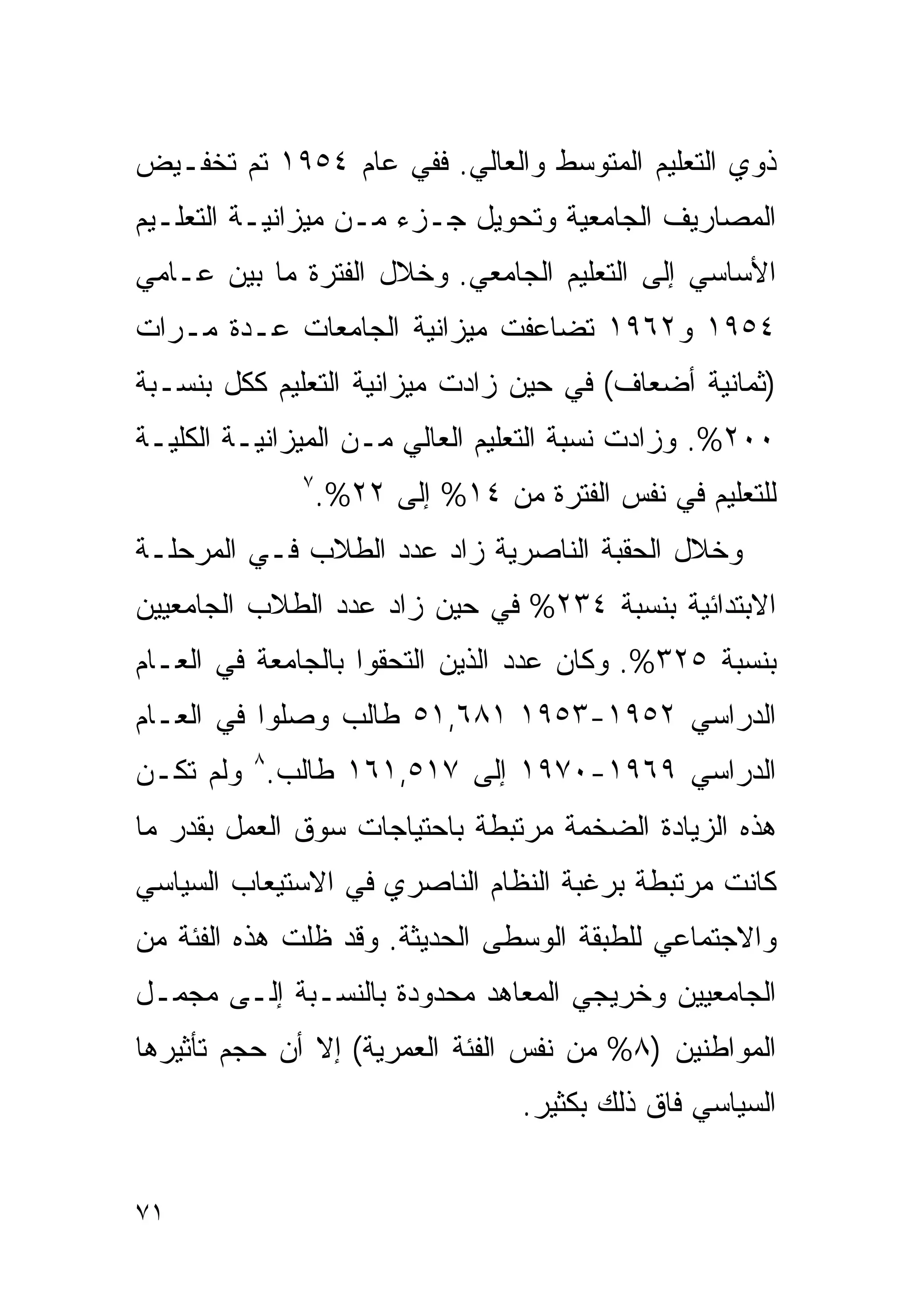 ‫ﺫﻭﻱ ﺍﻟﺘﻌﻠﻴﻡ ﺍﻟﻤﺘﻭﺴﻁ ﻭﺍﻟﻌﺎﻟﻲ. ﻓﻔﻲ ﻋﺎﻡ ٤٥٩١ ﺘﻡ ﺘﺨﻔـﻴﺽ‬
‫ﺍﻟﻤﺼﺎﺭﻴﻑ ﺍﻟﺠﺎﻤﻌﻴﺔ ﻭﺘﺤﻭﻴل ﺠـﺯﺀ ﻤـﻥ ﻤﻴﺯﺍﻨﻴـﺔ ﺍﻟﺘﻌﻠـﻴﻡ‬
‫ﺍﻷﺴﺎﺴﻲ ﺇﻟﻰ ﺍﻟﺘﻌﻠﻴﻡ ﺍﻟﺠﺎﻤﻌﻲ. ﻭﺨﻼل ﺍﻟﻔﺘﺭﺓ ﻤﺎ ﺒﻴﻥ ﻋـﺎﻤﻲ‬
‫٤٥٩١ ﻭ٢٦٩١ ﺘﻀﺎﻋﻔﺕ ﻤﻴﺯﺍﻨﻴﺔ ﺍﻟﺠﺎﻤﻌﺎﺕ ﻋـﺩﺓ ﻤـﺭﺍﺕ‬
‫)ﺜﻤﺎﻨﻴﺔ ﺃﻀﻌﺎﻑ( ﻓﻲ ﺤﻴﻥ ﺯﺍﺩﺕ ﻤﻴﺯﺍﻨﻴﺔ ﺍﻟﺘﻌﻠﻴﻡ ﻜﻜل ﺒﻨﺴـﺒﺔ‬
‫٠٠٢%. ﻭﺯﺍﺩﺕ ﻨﺴﺒﺔ ﺍﻟﺘﻌﻠﻴﻡ ﺍﻟﻌﺎﻟﻲ ﻤـﻥ ﺍﻟﻤﻴﺯﺍﻨﻴـﺔ ﺍﻟﻜﻠﻴـﺔ‬
              ‫٧‬
                  ‫ﻟﻠﺘﻌﻠﻴﻡ ﻓﻲ ﻨﻔﺱ ﺍﻟﻔﺘﺭﺓ ﻤﻥ ٤١% ﺇﻟﻰ ٢٢%.‬
‫ﻭﺨﻼل ﺍﻟﺤﻘﺒﺔ ﺍﻟﻨﺎﺼﺭﻴﺔ ﺯﺍﺩ ﻋﺩﺩ ﺍﻟﻁﻼﺏ ﻓـﻲ ﺍﻟﻤﺭﺤﻠـﺔ‬
‫ﺍﻻﺒﺘﺩﺍﺌﻴﺔ ﺒﻨﺴﺒﺔ ٤٣٢% ﻓﻲ ﺤﻴﻥ ﺯﺍﺩ ﻋﺩﺩ ﺍﻟﻁﻼﺏ ﺍﻟﺠﺎﻤﻌﻴﻴﻥ‬
‫ﺒﻨﺴﺒﺔ ٥٢٣%. ﻭﻜﺎﻥ ﻋﺩﺩ ﺍﻟﺫﻴﻥ ﺍﻟﺘﺤﻘﻭﺍ ﺒﺎﻟﺠﺎﻤﻌﺔ ﻓﻲ ﺍﻟﻌـﺎﻡ‬
‫ﺍﻟﺩﺭﺍﺴﻲ ٢٥٩١-٣٥٩١ ١٨٦,١٥ ﻁﺎﻟﺏ ﻭﺼﻠﻭﺍ ﻓﻲ ﺍﻟﻌـﺎﻡ‬
‫ﺍﻟﺩﺭﺍﺴﻲ ٩٦٩١-٠٧٩١ ﺇﻟﻰ ٧١٥,١٦١ ﻁﺎﻟﺏ.٨ ﻭﻟﻡ ﺘﻜـﻥ‬
‫ﻫﺫﻩ ﺍﻟﺯﻴﺎﺩﺓ ﺍﻟﻀﺨﻤﺔ ﻤﺭﺘﺒﻁﺔ ﺒﺎﺤﺘﻴﺎﺠﺎﺕ ﺴﻭﻕ ﺍﻟﻌﻤل ﺒﻘﺩﺭ ﻤﺎ‬
‫ﻜﺎﻨﺕ ﻤﺭﺘﺒﻁﺔ ﺒﺭﻏﺒﺔ ﺍﻟﻨﻅﺎﻡ ﺍﻟﻨﺎﺼﺭﻱ ﻓﻲ ﺍﻻﺴﺘﻴﻌﺎﺏ ﺍﻟﺴﻴﺎﺴﻲ‬
‫ﻭﺍﻻﺠﺘﻤﺎﻋﻲ ﻟﻠﻁﺒﻘﺔ ﺍﻟﻭﺴﻁﻰ ﺍﻟﺤﺩﻴﺜﺔ. ﻭﻗﺩ ﻅﻠﺕ ﻫﺫﻩ ﺍﻟﻔﺌﺔ ﻤﻥ‬
‫ﺍﻟﺠﺎﻤﻌﻴﻴﻥ ﻭﺨﺭﻴﺠﻲ ﺍﻟﻤﻌﺎﻫﺩ ﻤﺤﺩﻭﺩﺓ ﺒﺎﻟﻨﺴـﺒﺔ ﺇﻟـﻰ ﻤﺠﻤـل‬
‫ﺍﻟﻤﻭﺍﻁﻨﻴﻥ )٨% ﻤﻥ ﻨﻔﺱ ﺍﻟﻔﺌﺔ ﺍﻟﻌﻤﺭﻴﺔ( ﺇﻻ ﺃﻥ ﺤﺠﻡ ﺘﺄﺜﻴﺭﻫﺎ‬
                                  ‫ﺍﻟﺴﻴﺎﺴﻲ ﻓﺎﻕ ﺫﻟﻙ ﺒﻜﺜﻴﺭ.‬


‫١٧‬
 