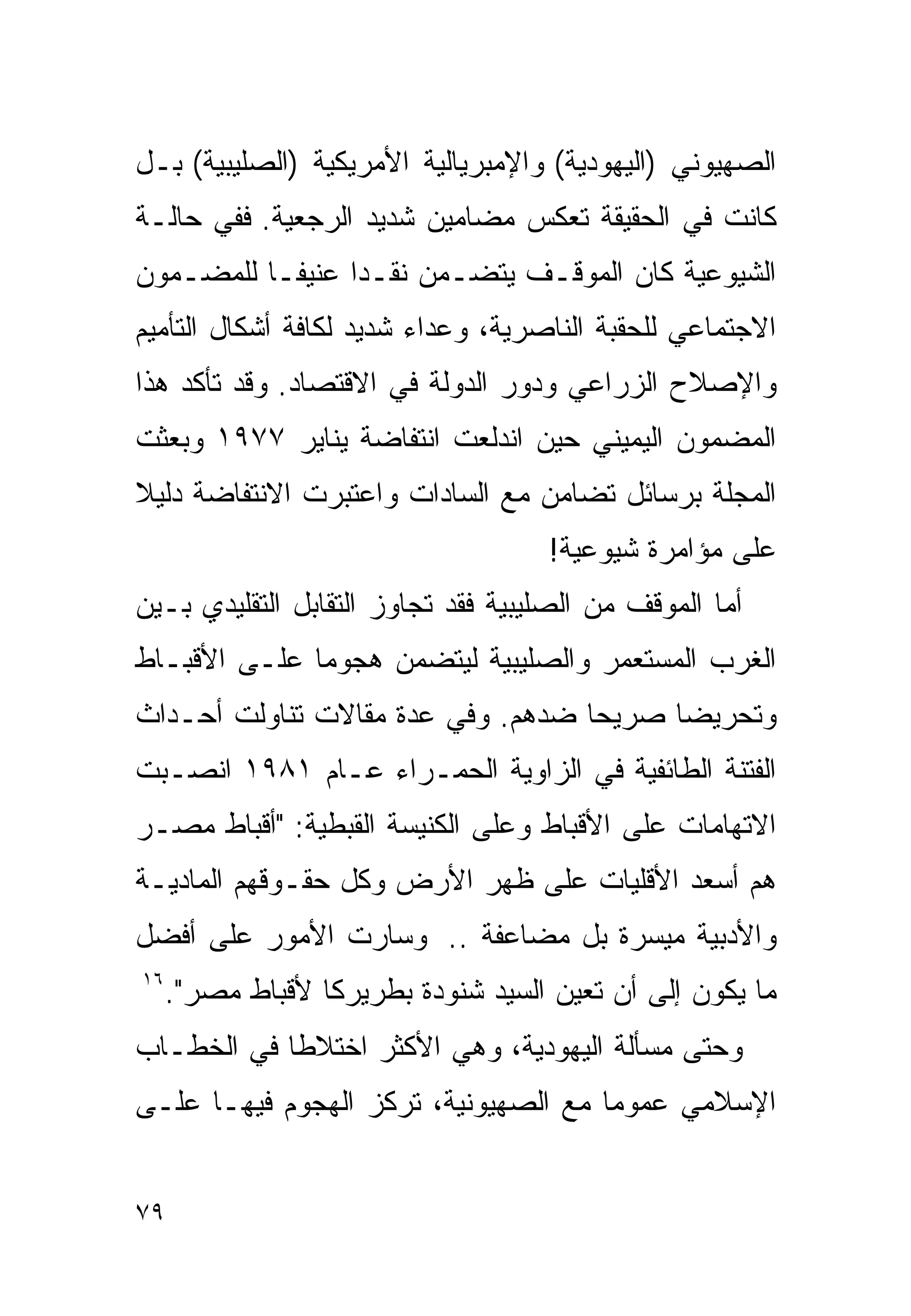 ‫ﺍﻟﺼﻬﻴﻭﻨﻲ )ﺍﻟﻴﻬﻭﺩﻴﺔ( ﻭﺍﻹﻤﺒﺭﻴﺎﻟﻴﺔ ﺍﻷﻤﺭﻴﻜﻴﺔ )ﺍﻟﺼﻠﻴﺒﻴﺔ( ﺒـل‬
‫ﻜﺎﻨﺕ ﻓﻲ ﺍﻟﺤﻘﻴﻘﺔ ﺘﻌﻜﺱ ﻤﻀﺎﻤﻴﻥ ﺸﺩﻴﺩ ﺍﻟﺭﺠﻌﻴﺔ. ﻓﻔﻲ ﺤﺎﻟـﺔ‬
‫ﺍﻟﺸﻴﻭﻋﻴﺔ ﻜﺎﻥ ﺍﻟﻤﻭﻗـﻑ ﻴﺘﻀـﻤﻥ ﻨﻘـﺩﺍ ﻋﻨﻴﻔـﺎ ﻟﻠﻤﻀـﻤﻭﻥ‬
         ‫ﹰ‬      ‫ﹰ‬
‫ﺍﻻﺠﺘﻤﺎﻋﻲ ﻟﻠﺤﻘﺒﺔ ﺍﻟﻨﺎﺼﺭﻴﺔ، ﻭﻋﺩﺍﺀ ﺸﺩﻴﺩ ﻟﻜﺎﻓﺔ ﺃﺸﻜﺎل ﺍﻟﺘﺄﻤﻴﻡ‬
‫ﻭﺍﻹﺼﻼﺡ ﺍﻟﺯﺭﺍﻋﻲ ﻭﺩﻭﺭ ﺍﻟﺩﻭﻟﺔ ﻓﻲ ﺍﻻﻗﺘﺼﺎﺩ. ﻭﻗﺩ ﺘﺄﻜﺩ ﻫﺫﺍ‬
‫ﺍﻟﻤﻀﻤﻭﻥ ﺍﻟﻴﻤﻴﻨﻲ ﺤﻴﻥ ﺍﻨﺩﻟﻌﺕ ﺍﻨﺘﻔﺎﻀﺔ ﻴﻨﺎﻴﺭ ٧٧٩١ ﻭﺒﻌﺜﺕ‬
‫ﺍﻟﻤﺠﻠﺔ ﺒﺭﺴﺎﺌل ﺘﻀﺎﻤﻥ ﻤﻊ ﺍﻟﺴﺎﺩﺍﺕ ﻭﺍﻋﺘﺒﺭﺕ ﺍﻻﻨﺘﻔﺎﻀﺔ ﺩﻟﻴﻼ‬
‫ﹰ‬
                                     ‫ﻋﻠﻰ ﻤﺅﺍﻤﺭﺓ ﺸﻴﻭﻋﻴﺔ!‬
‫ﺃﻤﺎ ﺍﻟﻤﻭﻗﻑ ﻤﻥ ﺍﻟﺼﻠﻴﺒﻴﺔ ﻓﻘﺩ ﺘﺠﺎﻭﺯ ﺍﻟﺘﻘﺎﺒل ﺍﻟﺘﻘﻠﻴﺩﻱ ﺒـﻴﻥ‬
‫ﺍﻟﻐﺭﺏ ﺍﻟﻤﺴﺘﻌﻤﺭ ﻭﺍﻟﺼﻠﻴﺒﻴﺔ ﻟﻴﺘﻀﻤﻥ ﻫﺠﻭﻤﺎ ﻋﻠـﻰ ﺍﻷﻗﺒـﺎﻁ‬
             ‫ﹰ‬
‫ﻭﺘﺤﺭﻴﻀﺎ ﺼﺭﻴﺤﺎ ﻀﺩﻫﻡ. ﻭﻓﻲ ﻋﺩﺓ ﻤﻘﺎﻻﺕ ﺘﻨﺎﻭﻟﺕ ﺃﺤـﺩﺍﺙ‬
                                  ‫ﹰ‬     ‫ﹰ‬
‫ﺍﻟﻔﺘﻨﺔ ﺍﻟﻁﺎﺌﻔﻴﺔ ﻓﻲ ﺍﻟﺯﺍﻭﻴﺔ ﺍﻟﺤﻤـﺭﺍﺀ ﻋـﺎﻡ ١٨٩١ ﺍﻨﺼـﺒﺕ‬
‫ﺍﻻﺘﻬﺎﻤﺎﺕ ﻋﻠﻰ ﺍﻷﻗﺒﺎﻁ ﻭﻋﻠﻰ ﺍﻟﻜﻨﻴﺴﺔ ﺍﻟﻘﺒﻁﻴﺔ: "ﺃﻗﺒﺎﻁ ﻤﺼـﺭ‬
‫ﻫﻡ ﺃﺴﻌﺩ ﺍﻷﻗﻠﻴﺎﺕ ﻋﻠﻰ ﻅﻬﺭ ﺍﻷﺭﺽ ﻭﻜل ﺤﻘـﻭﻗﻬﻡ ﺍﻟﻤﺎﺩﻴـﺔ‬
‫ﻭﺍﻷﺩﺒﻴﺔ ﻤﻴﺴﺭﺓ ﺒل ﻤﻀﺎﻋﻔﺔ .. ﻭﺴﺎﺭﺕ ﺍﻷﻤﻭﺭ ﻋﻠﻰ ﺃﻓﻀل‬
‫٦١‬
     ‫ﻤﺎ ﻴﻜﻭﻥ ﺇﻟﻰ ﺃﻥ ﺘﻌﻴﻥ ﺍﻟﺴﻴﺩ ﺸﻨﻭﺩﺓ ﺒﻁﺭﻴﺭﻜﺎ ﻷﻗﺒﺎﻁ ﻤﺼﺭ".‬
                 ‫ﹰ‬
‫ﻭﺤﺘﻰ ﻤﺴﺄﻟﺔ ﺍﻟﻴﻬﻭﺩﻴﺔ، ﻭﻫﻲ ﺍﻷﻜﺜﺭ ﺍﺨﺘﻼﻁﺎ ﻓﻲ ﺍﻟﺨﻁـﺎﺏ‬
           ‫ﹰ‬
‫ﺍﻹﺴﻼﻤﻲ ﻋﻤﻭﻤﺎ ﻤﻊ ﺍﻟﺼﻬﻴﻭﻨﻴﺔ، ﺘﺭﻜﺯ ﺍﻟﻬﺠﻭﻡ ﻓﻴﻬـﺎ ﻋﻠـﻰ‬
                                     ‫ﹰ‬


‫٩٧‬
 