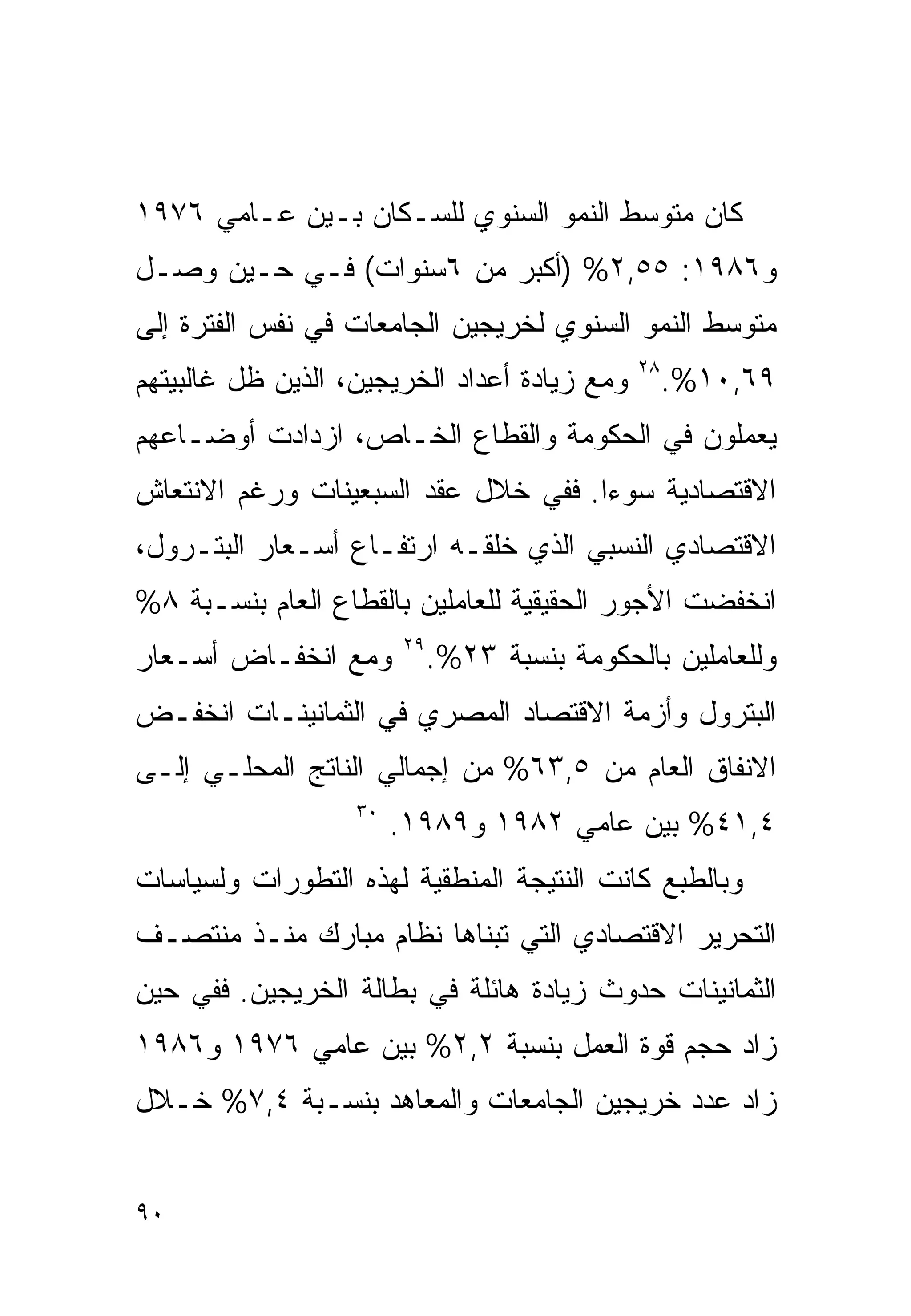 ‫ﻜﺎﻥ ﻤﺘﻭﺴﻁ ﺍﻟﻨﻤﻭ ﺍﻟﺴﻨﻭﻱ ﻟﻠﺴـﻜﺎﻥ ﺒـﻴﻥ ﻋـﺎﻤﻲ ٦٧٩١‬
‫ﻭ٦٨٩١: ٥٥,٢% )ﺃﻜﺒﺭ ﻤﻥ ٦ﺴﻨﻭﺍﺕ( ﻓـﻲ ﺤـﻴﻥ ﻭﺼـل‬
‫ﻤﺘﻭﺴﻁ ﺍﻟﻨﻤﻭ ﺍﻟﺴﻨﻭﻱ ﻟﺨﺭﻴﺠﻴﻥ ﺍﻟﺠﺎﻤﻌﺎﺕ ﻓﻲ ﻨﻔﺱ ﺍﻟﻔﺘﺭﺓ ﺇﻟﻰ‬
‫ﻭﻤﻊ ﺯﻴﺎﺩﺓ ﺃﻋﺩﺍﺩ ﺍﻟﺨﺭﻴﺠﻴﻥ، ﺍﻟﺫﻴﻥ ﻅل ﻏﺎﻟﺒﻴﺘﻬﻡ‬   ‫٨٢‬
                                                   ‫٩٦,٠١%.‬
‫ﻴﻌﻤﻠﻭﻥ ﻓﻲ ﺍﻟﺤﻜﻭﻤﺔ ﻭﺍﻟﻘﻁﺎﻉ ﺍﻟﺨـﺎﺹ، ﺍﺯﺩﺍﺩﺕ ﺃﻭﻀـﺎﻋﻬﻡ‬
‫ﺍﻻﻗﺘﺼﺎﺩﻴﺔ ﺴﻭﺀﺍ. ﻓﻔﻲ ﺨﻼل ﻋﻘﺩ ﺍﻟﺴﺒﻌﻴﻨﺎﺕ ﻭﺭﻏﻡ ﺍﻻﻨﺘﻌﺎﺵ‬
                                    ‫ﹰ‬
‫ﺍﻻﻗﺘﺼﺎﺩﻱ ﺍﻟﻨﺴﺒﻲ ﺍﻟﺫﻱ ﺨﻠﻘـﻪ ﺍﺭﺘﻔـﺎﻉ ﺃﺴـﻌﺎﺭ ﺍﻟﺒﺘـﺭﻭل،‬
‫ﺍﻨﺨﻔﻀﺕ ﺍﻷﺠﻭﺭ ﺍﻟﺤﻘﻴﻘﻴﺔ ﻟﻠﻌﺎﻤﻠﻴﻥ ﺒﺎﻟﻘﻁﺎﻉ ﺍﻟﻌﺎﻡ ﺒﻨﺴـﺒﺔ ٨%‬
‫ﻭﻤﻊ ﺍﻨﺨﻔـﺎﺽ ﺃﺴـﻌﺎﺭ‬      ‫٩٢‬
                             ‫ﻭﻟﻠﻌﺎﻤﻠﻴﻥ ﺒﺎﻟﺤﻜﻭﻤﺔ ﺒﻨﺴﺒﺔ ٣٢%.‬
‫ﺍﻟﺒﺘﺭﻭل ﻭﺃﺯﻤﺔ ﺍﻻﻗﺘﺼﺎﺩ ﺍﻟﻤﺼﺭﻱ ﻓﻲ ﺍﻟﺜﻤﺎﻨﻴﻨـﺎﺕ ﺍﻨﺨﻔـﺽ‬
‫ﺍﻻﻨﻔﺎﻕ ﺍﻟﻌﺎﻡ ﻤﻥ ٥,٣٦% ﻤﻥ ﺇﺠﻤﺎﻟﻲ ﺍﻟﻨﺎﺘﺞ ﺍﻟﻤﺤﻠـﻲ ﺇﻟـﻰ‬
                   ‫٠٣‬
                        ‫٤,١٤% ﺒﻴﻥ ﻋﺎﻤﻲ ٢٨٩١ ﻭ٩٨٩١.‬
‫ﻭﺒﺎﻟﻁﺒﻊ ﻜﺎﻨﺕ ﺍﻟﻨﺘﻴﺠﺔ ﺍﻟﻤﻨﻁﻘﻴﺔ ﻟﻬﺫﻩ ﺍﻟﺘﻁﻭﺭﺍﺕ ﻭﻟﺴﻴﺎﺴﺎﺕ‬
‫ﺍﻟﺘﺤﺭﻴﺭ ﺍﻻﻗﺘﺼﺎﺩﻱ ﺍﻟﺘﻲ ﺘﺒﻨﺎﻫﺎ ﻨﻅﺎﻡ ﻤﺒﺎﺭﻙ ﻤﻨـﺫ ﻤﻨﺘﺼـﻑ‬
‫ﺍﻟﺜﻤﺎﻨﻴﻨﺎﺕ ﺤﺩﻭﺙ ﺯﻴﺎﺩﺓ ﻫﺎﺌﻠﺔ ﻓﻲ ﺒﻁﺎﻟﺔ ﺍﻟﺨﺭﻴﺠﻴﻥ. ﻓﻔﻲ ﺤﻴﻥ‬
‫ﺯﺍﺩ ﺤﺠﻡ ﻗﻭﺓ ﺍﻟﻌﻤل ﺒﻨﺴﺒﺔ ٢,٢% ﺒﻴﻥ ﻋﺎﻤﻲ ٦٧٩١ ﻭ٦٨٩١‬
‫ﺯﺍﺩ ﻋﺩﺩ ﺨﺭﻴﺠﻴﻥ ﺍﻟﺠﺎﻤﻌﺎﺕ ﻭﺍﻟﻤﻌﺎﻫﺩ ﺒﻨﺴـﺒﺔ ٤,٧% ﺨـﻼل‬


‫٠٩‬
 