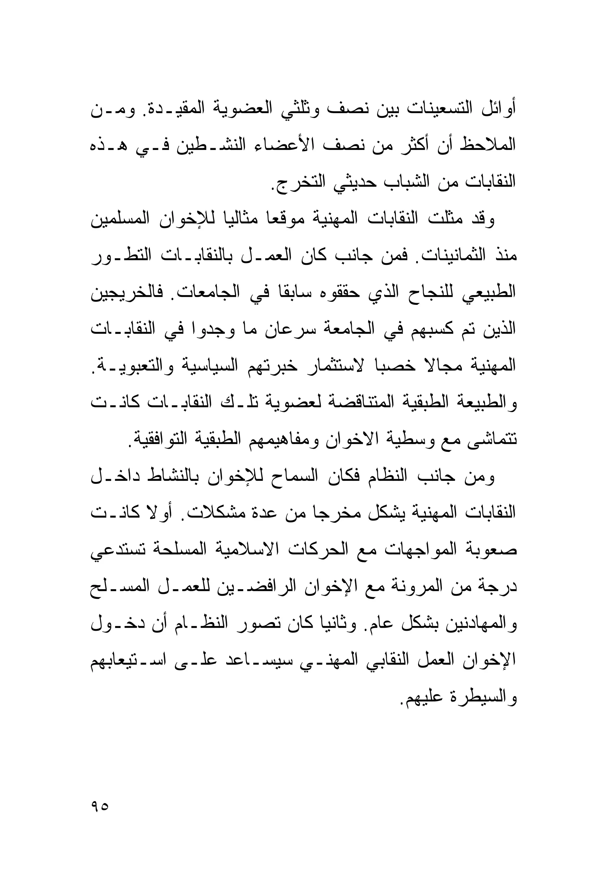 ‫ﺃﻭﺍﺌل ﺍﻟﺘﺴﻌﻴﻨﺎﺕ ﺒﻴﻥ ﻨﺼﻑ ﻭﺜﻠﺜﻲ ﺍﻟﻌﻀﻭﻴﺔ ﺍﻟﻤﻘﻴـﺩﺓ. ﻭﻤـﻥ‬
‫ﺍﻟﻤﻼﺤﻅ ﺃﻥ ﺃﻜﺜﺭ ﻤﻥ ﻨﺼﻑ ﺍﻷﻋﻀﺎﺀ ﺍﻟﻨﺸـﻁﻴﻥ ﻓـﻲ ﻫـﺫﻩ‬
                        ‫ﺍﻟﻨﻘﺎﺒﺎﺕ ﻤﻥ ﺍﻟﺸﺒﺎﺏ ﺤﺩﻴﺜﻲ ﺍﻟﺘﺨﺭﺝ.‬
‫ﻭﻗﺩ ﻤﺜﻠﺕ ﺍﻟﻨﻘﺎﺒﺎﺕ ﺍﻟﻤﻬﻨﻴﺔ ﻤﻭﻗﻌﺎ ﻤﺜﺎﻟﻴﺎ ﻟﻺﺨﻭﺍﻥ ﺍﻟﻤﺴﻠﻤﻴﻥ‬
                ‫ﹰ‬      ‫ﹰ‬
‫ﻤﻨﺫ ﺍﻟﺜﻤﺎﻨﻴﻨﺎﺕ. ﻓﻤﻥ ﺠﺎﻨﺏ ﻜﺎﻥ ﺍﻟﻌﻤـل ﺒﺎﻟﻨﻘﺎﺒـﺎﺕ ﺍﻟﺘﻁـﻭﺭ‬
‫ﺍﻟﻁﺒﻴﻌﻲ ﻟﻠﻨﺠﺎﺡ ﺍﻟﺫﻱ ﺤﻘﻘﻭﻩ ﺴﺎﺒﻘﺎ ﻓﻲ ﺍﻟﺠﺎﻤﻌﺎﺕ. ﻓﺎﻟﺨﺭﻴﺠﻴﻥ‬
                       ‫ﹰ‬
‫ﺍﻟﺫﻴﻥ ﺘﻡ ﻜﺴﺒﻬﻡ ﻓﻲ ﺍﻟﺠﺎﻤﻌﺔ ﺴﺭﻋﺎﻥ ﻤﺎ ﻭﺠﺩﻭﺍ ﻓﻲ ﺍﻟﻨﻘﺎﺒـﺎﺕ‬
‫ﺍﻟﻤﻬﻨﻴﺔ ﻤﺠﺎﻻ ﺨﺼﺒﺎ ﻻﺴﺘﺜﻤﺎﺭ ﺨﺒﺭﺘﻬﻡ ﺍﻟﺴﻴﺎﺴﻴﺔ ﻭﺍﻟﺘﻌﺒﻭﻴـﺔ.‬
                                    ‫ﹰ‬    ‫ﹰ‬
‫ﻭﺍﻟﻁﺒﻴﻌﺔ ﺍﻟﻁﺒﻘﻴﺔ ﺍﻟﻤﺘﻨﺎﻗﻀﺔ ﻟﻌﻀﻭﻴﺔ ﺘﻠـﻙ ﺍﻟﻨﻘﺎﺒـﺎﺕ ﻜﺎﻨـﺕ‬
     ‫ﺘﺘﻤﺎﺸﻰ ﻤﻊ ﻭﺴﻁﻴﺔ ﺍﻻﺨﻭﺍﻥ ﻭﻤﻔﺎﻫﻴﻤﻬﻡ ﺍﻟﻁﺒﻘﻴﺔ ﺍﻟﺘﻭﺍﻓﻘﻴﺔ.‬
‫ﻭﻤﻥ ﺠﺎﻨﺏ ﺍﻟﻨﻅﺎﻡ ﻓﻜﺎﻥ ﺍﻟﺴﻤﺎﺡ ﻟﻺﺨﻭﺍﻥ ﺒﺎﻟﻨﺸﺎﻁ ﺩﺍﺨـل‬
‫ﺍﻟﻨﻘﺎﺒﺎﺕ ﺍﻟﻤﻬﻨﻴﺔ ﻴﺸﻜل ﻤﺨﺭﺠﺎ ﻤﻥ ﻋﺩﺓ ﻤﺸﻜﻼﺕ. ﺃﻭﻻ ﻜﺎﻨـﺕ‬
      ‫ﹰ‬                 ‫ﹰ‬
‫ﺼﻌﻭﺒﺔ ﺍﻟﻤﻭﺍﺠﻬﺎﺕ ﻤﻊ ﺍﻟﺤﺭﻜﺎﺕ ﺍﻻﺴﻼﻤﻴﺔ ﺍﻟﻤﺴﻠﺤﺔ ﺘﺴﺘﺩﻋﻲ‬
‫ﺩﺭﺠﺔ ﻤﻥ ﺍﻟﻤﺭﻭﻨﺔ ﻤﻊ ﺍﻹﺨﻭﺍﻥ ﺍﻟﺭﺍﻓﻀـﻴﻥ ﻟﻠﻌﻤـل ﺍﻟﻤﺴـﻠﺢ‬
‫ﻭﺍﻟﻤﻬﺎﺩﻨﻴﻥ ﺒﺸﻜل ﻋﺎﻡ. ﻭﺜﺎﻨﻴﺎ ﻜﺎﻥ ﺘﺼﻭﺭ ﺍﻟﻨﻅـﺎﻡ ﺃﻥ ﺩﺨـﻭل‬
                          ‫ﹰ‬
‫ﺍﻹﺨﻭﺍﻥ ﺍﻟﻌﻤل ﺍﻟﻨﻘﺎﺒﻲ ﺍﻟﻤﻬﻨـﻲ ﺴﻴﺴـﺎﻋﺩ ﻋﻠـﻰ ﺍﺴـﺘﻴﻌﺎﺒﻬﻡ‬
                                         ‫ﻭﺍﻟﺴﻴﻁﺭﺓ ﻋﻠﻴﻬﻡ.‬



‫٥٩‬
 