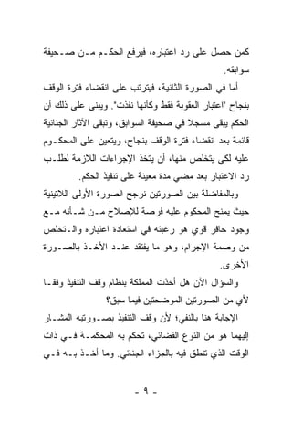 ‫ﻜﻤﻥ ﺤﺼل ﻋﻠﻰ ﺭﺩ ﺍﻋﺘﺒﺎﺭﻩ، ﻓﻴﺭﻓﻊ ﺍﻟﺤﻜـﻡ ﻤـﻥ ﺼـﺤﻴﻔﺔ‬
                                                 ‫ﺴﻭﺍﺒﻘﻪ.‬
‫ﺃﻤﺎ ﻓﻲ ﺍﻟﺼﻭﺭﺓ ﺍﻟﺜﺎﻨﻴﺔ، ﻓﻴﺘﺭﺘﺏ ﻋﻠﻰ ﺍﻨﻘﻀﺎﺀ ﻓﺘﺭﺓ ﺍﻟﻭﻗﻑ‬
‫ﺒﻨﺠﺎﺡ "ﺍﻋﺘﺒﺎﺭ ﺍﻟﻌﻘﻭﺒﺔ ﻓﻘﻁ ﻭﻜﺄﻨﻬﺎ ﻨﻔﺫﺕ". ﻭﻴﺒﻨﻰ ﻋﻠﻰ ﺫﻟﻙ ﺃﻥ‬
‫ﺍﻟﺤﻜﻡ ﻴﺒﻘﻰ ﻤﺴﺠﻼ ﻓﻲ ﺼﺤﻴﻔﺔ ﺍﻟﺴﻭﺍﺒﻕ، ﻭﺘﺒﻘﻰ ﺍﻵﺜﺎﺭ ﺍﻟﺠﻨﺎﺌﻴﺔ‬
                                       ‫ﹰ‬
‫ﻗﺎﺌﻤﺔ ﺒﻌﺩ ﺍﻨﻘﻀﺎﺀ ﻓﺘﺭﺓ ﺍﻟﻭﻗﻑ ﺒﻨﺠﺎﺡ، ﻭﻴﺘﻌﻴﻥ ﻋﻠﻰ ﺍﻟﻤﺤﻜـﻭﻡ‬
‫ﻋﻠﻴﻪ ﻟﻜﻲ ﻴﺘﺨﻠﺹ ﻤﻨﻬﺎ، ﺃﻥ ﻴﺘﺨﺫ ﺍﻹﺠﺭﺍﺀﺍﺕ ﺍﻟﻼﺯﻤﺔ ﻟﻁﻠـﺏ‬
         ‫ﺭﺩ ﺍﻻﻋﺘﺒﺎﺭ ﺒﻌﺩ ﻤﻀﻲ ﻤﺩﺓ ﻤﻌﻴﻨﺔ ﻋﻠﻰ ﺘﻨﻔﻴﺫ ﺍﻟﺤﻜﻡ.‬
‫ﻭﺒﺎﻟﻤﻔﺎﻀﻠﺔ ﺒﻴﻥ ﺍﻟﺼﻭﺭﺘﻴﻥ ﻨﺭﺠﺢ ﺍﻟﺼﻭﺭﺓ ﺍﻷﻭﻟﻰ ﺍﻟﻼﺘﻴﻨﻴﺔ‬
‫ﺤﻴﺙ ﻴﻤﻨﺢ ﺍﻟﻤﺤﻜﻭﻡ ﻋﻠﻴﻪ ﻓﺭﺼﺔ ﻟﻺﺼﻼﺡ ﻤـﻥ ﺸـﺄﻨﻪ ﻤـﻊ‬
‫ﻭﺠﻭﺩ ﺤﺎﻓﺯ ﻗﻭﻱ ﻫﻭ ﺭﻏﺒﺘﻪ ﻓﻲ ﺍﺴﺘﻌﺎﺩﺓ ﺍﻋﺘﺒﺎﺭﻩ ﻭﺍﻟـﺘﺨﻠﺹ‬
‫ﻤﻥ ﻭﺼﻤﺔ ﺍﻹﺠﺭﺍﻡ، ﻭﻫﻭ ﻤﺎ ﻴﻔﺘﻘﺩ ﻋﻨـﺩ ﺍﻷﺨـﺫ ﺒﺎﻟﺼـﻭﺭﺓ‬
                                                ‫ﺍﻷﺨﺭﻯ.‬
‫ﻭﺍﻟﺴﺅﺍل ﺍﻵﻥ ﻫل ﺃﺨﺫﺕ ﺍﻟﻤﻤﻠﻜﺔ ﺒﻨﻅﺎﻡ ﻭﻗﻑ ﺍﻟﺘﻨﻔﻴﺫ ﻭﻓ ﹰـﺎ‬
  ‫ﻘ‬
                 ‫ﻷﻱ ﻤﻥ ﺍﻟﺼﻭﺭﺘﻴﻥ ﺍﻟﻤﻭﻀﺤﺘﻴﻥ ﻓﻴﻤﺎ ﺴﺒﻕ؟‬
‫ﺍﻹﺠﺎﺒﺔ ﻫﻨﺎ ﺒﺎﻟﻨﻔﻲ؛ ﻷﻥ ﻭﻗﻑ ﺍﻟﺘﻨﻔﻴﺫ ﺒﺼـﻭﺭﺘﻴﻪ ﺍﻟﻤﺸـﺎﺭ‬
‫ﺇﻟﻴﻬﻤﺎ ﻫﻭ ﻤﻥ ﺍﻟﻨﻭﻉ ﺍﻟﻘﻀﺎﺌﻲ، ﺘﺤﻜﻡ ﺒﻪ ﺍﻟﻤﺤﻜﻤـﺔ ﻓـﻲ ﺫﺍﺕ‬
‫ﺍﻟﻭﻗﺕ ﺍﻟﺫﻱ ﺘﻨﻁﻕ ﻓﻴﻪ ﺒﺎﻟﺠﺯﺍﺀ ﺍﻟﺠﻨﺎﺌﻲ. ﻭﻤﺎ ﺃﺨـﺫ ﺒـﻪ ﻓـﻲ‬


                        ‫-٩-‬
 