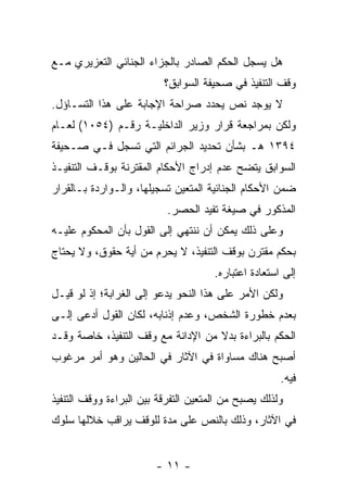 ‫ﻫل ﻴﺴﺠل ﺍﻟﺤﻜﻡ ﺍﻟﺼﺎﺩﺭ ﺒﺎﻟﺠﺯﺍﺀ ﺍﻟﺠﻨﺎﺌﻲ ﺍﻟﺘﻌﺯﻴﺭﻱ ﻤـﻊ‬
                          ‫ﻭﻗﻑ ﺍﻟﺘﻨﻔﻴﺫ ﻓﻲ ﺼﺤﻴﻔﺔ ﺍﻟﺴﻭﺍﺒﻕ؟‬
‫ﻻ ﻴﻭﺠﺩ ﻨﺹ ﻴﺤﺩﺩ ﺼﺭﺍﺤﺔ ﺍﻹﺠﺎﺒﺔ ﻋﻠﻰ ﻫﺫﺍ ﺍﻟﺘﺴـﺎﺅل.‬
‫ﻭﻟﻜﻥ ﺒﻤﺭﺍﺠﻌﺔ ﻗﺭﺍﺭ ﻭﺯﻴﺭ ﺍﻟﺩﺍﺨﻠﻴـﺔ ﺭﻗـﻡ )٤٥٠١( ﻟﻌـﺎﻡ‬
‫٤٩٣١ ﻫـ ﺒﺸﺄﻥ ﺘﺤﺩﻴﺩ ﺍﻟﺠﺭﺍﺌﻡ ﺍﻟﺘﻲ ﺘﺴﺠل ﻓـﻲ ﺼـﺤﻴﻔﺔ‬
‫ﺍﻟﺴﻭﺍﺒﻕ ﻴﺘﻀﺢ ﻋﺩﻡ ﺇﺩﺭﺍﺝ ﺍﻷﺤﻜﺎﻡ ﺍﻟﻤﻘﺘﺭﻨﺔ ﺒﻭﻗـﻑ ﺍﻟﺘﻨﻔﻴـﺫ‬
‫ﻀﻤﻥ ﺍﻷﺤﻜﺎﻡ ﺍﻟﺠﻨﺎﺌﻴﺔ ﺍﻟﻤﺘﻌﻴﻥ ﺘﺴﺠﻴﻠﻬﺎ، ﻭﺍﻟـﻭﺍﺭﺩﺓ ﺒـﺎﻟﻘﺭﺍﺭ‬
                           ‫ﺍﻟﻤﺫﻜﻭﺭ ﻓﻲ ﺼﻴﻐﺔ ﺘﻔﻴﺩ ﺍﻟﺤﺼﺭ.‬
‫ﻭﻋﻠﻰ ﺫﻟﻙ ﻴﻤﻜﻥ ﺃﻥ ﻨﻨﺘﻬﻲ ﺇﻟﻰ ﺍﻟﻘﻭل ﺒﺄﻥ ﺍﻟﻤﺤﻜﻭﻡ ﻋﻠﻴـﻪ‬
‫ﺒﺤﻜﻡ ﻤﻘﺘﺭﻥ ﺒﻭﻗﻑ ﺍﻟﺘﻨﻔﻴﺫ، ﻻ ﻴﺤﺭﻡ ﻤﻥ ﺃﻴﺔ ﺤﻘﻭﻕ، ﻭﻻ ﻴﺤﺘﺎﺝ‬
                                      ‫ﺇﻟﻰ ﺍﺴﺘﻌﺎﺩﺓ ﺍﻋﺘﺒﺎﺭﻩ.‬
‫ﻭﻟﻜﻥ ﺍﻷﻤﺭ ﻋﻠﻰ ﻫﺫﺍ ﺍﻟﻨﺤﻭ ﻴﺩﻋﻭ ﺇﻟﻰ ﺍﻟﻐﺭﺍﺒﺔ؛ ﺇﺫ ﻟﻭ ﻗﻴـل‬
‫ﺒﻌﺩﻡ ﺨﻁﻭﺭﺓ ﺍﻟﺸﺨﺹ، ﻭﻋﺩﻡ ﺇﺫﻨﺎﺒﻪ، ﻟﻜﺎﻥ ﺍﻟﻘﻭل ﺃﺩﻋﻰ ﺇﻟـﻰ‬
‫ﺍﻟﺤﻜﻡ ﺒﺎﻟﺒﺭﺍﺀﺓ ﺒﺩﻻ ﻤﻥ ﺍﻹﺩﺍﻨﺔ ﻤﻊ ﻭﻗﻑ ﺍﻟﺘﻨﻔﻴﺫ، ﺨﺎﺼﺔ ﻭﻗـﺩ‬
                                    ‫ﹰ‬
‫ﺃﺼﺒﺢ ﻫﻨﺎﻙ ﻤﺴﺎﻭﺍﺓ ﻓﻲ ﺍﻵﺜﺎﺭ ﻓﻲ ﺍﻟﺤﺎﻟﻴﻥ ﻭﻫﻭ ﺃﻤﺭ ﻤﺭﻏﻭﺏ‬
                                                      ‫ﻓﻴﻪ.‬
‫ﻭﻟﺫﻟﻙ ﻴﺼﺒﺢ ﻤﻥ ﺍﻟﻤﺘﻌﻴﻥ ﺍﻟﺘﻔﺭﻗﺔ ﺒﻴﻥ ﺍﻟﺒﺭﺍﺀﺓ ﻭﻭﻗﻑ ﺍﻟﺘﻨﻔﻴﺫ‬
‫ﻓﻲ ﺍﻵﺜﺎﺭ، ﻭﺫﻟﻙ ﺒﺎﻟﻨﺹ ﻋﻠﻰ ﻤﺩﺓ ﻟﻠﻭﻗﻑ ﻴﺭﺍﻗﺏ ﺨﻼﻟﻬﺎ ﺴﻠﻭﻙ‬


                        ‫- ١١ -‬
 