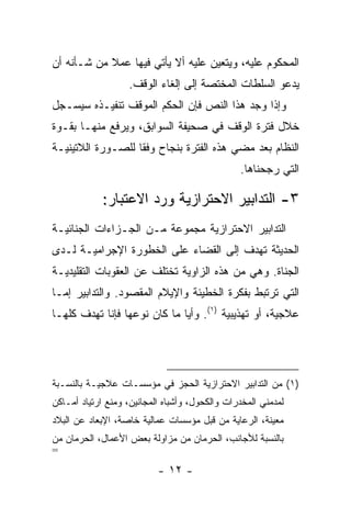 ‫ﺍﻟﻤﺤﻜﻭﻡ ﻋﻠﻴﻪ، ﻭﻴﺘﻌﻴﻥ ﻋﻠﻴﻪ ﺃﻻ ﻴﺄﺘﻲ ﻓﻴﻬﺎ ﻋﻤﻼ ﻤﻥ ﺸـﺄﻨﻪ ﺃﻥ‬
            ‫ﹰ‬
                   ‫ﻴﺩﻋﻭ ﺍﻟﺴﻠﻁﺎﺕ ﺍﻟﻤﺨﺘﺼﺔ ﺇﻟﻰ ﺇﻟﻐﺎﺀ ﺍﻟﻭﻗﻑ.‬
‫ﻭﺇﺫﺍ ﻭﺠﺩ ﻫﺫﺍ ﺍﻟﻨﺹ ﻓﺈﻥ ﺍﻟﺤﻜﻡ ﺍﻟﻤﻭﻗﻑ ﺘﻨﻔﻴـﺫﻩ ﺴﻴﺴـﺠل‬
‫ﺨﻼل ﻓﺘﺭﺓ ﺍﻟﻭﻗﻑ ﻓﻲ ﺼﺤﻴﻔﺔ ﺍﻟﺴﻭﺍﺒﻕ، ﻭﻴﺭﻓﻊ ﻤﻨﻬـﺎ ﺒﻘـﻭﺓ‬
‫ﺍﻟﻨﻅﺎﻡ ﺒﻌﺩ ﻤﻀﻲ ﻫﺫﻩ ﺍﻟﻔﺘﺭﺓ ﺒﻨﺠﺎﺡ ﻭﻓ ﹰﺎ ﻟﻠﺼـﻭﺭﺓ ﺍﻟﻼﺘﻴﻨﻴـﺔ‬
                   ‫ﻘ‬
                                                ‫ﺍﻟﺘﻲ ﺭﺠﺤﻨﺎﻫﺎ.‬

             ‫٣- ﺍﻟﺘﺩﺍﺒﻴﺭ ﺍﻻﺤﺘﺭﺍﺯﻴﺔ ﻭﺭﺩ ﺍﻻﻋﺘﺒﺎﺭ:‬
‫ﺍﻟﺘﺩﺍﺒﻴﺭ ﺍﻻﺤﺘﺭﺍﺯﻴﺔ ﻤﺠﻤﻭﻋﺔ ﻤـﻥ ﺍﻟﺠـﺯﺍﺀﺍﺕ ﺍﻟﺠﻨﺎﺌﻴـﺔ‬
‫ﺍﻟﺤﺩﻴﺜﺔ ﺘﻬﺩﻑ ﺇﻟﻰ ﺍﻟﻘﻀﺎﺀ ﻋﻠﻰ ﺍﻟﺨﻁﻭﺭﺓ ﺍﻹﺠﺭﺍﻤﻴـﺔ ﻟـﺩﻯ‬
‫ﺍﻟﺠﻨﺎﺓ. ﻭﻫﻲ ﻤﻥ ﻫﺫﻩ ﺍﻟﺯﺍﻭﻴﺔ ﺘﺨﺘﻠﻑ ﻋﻥ ﺍﻟﻌﻘﻭﺒﺎﺕ ﺍﻟﺘﻘﻠﻴﺩﻴـﺔ‬
‫ﺍﻟﺘﻲ ﺘﺭﺘﺒﻁ ﺒﻔﻜﺭﺓ ﺍﻟﺨﻁﻴﺌﺔ ﻭﺍﻹﻴﻼﻡ ﺍﻟﻤﻘﺼﻭﺩ. ﻭﺍﻟﺘﺩﺍﺒﻴﺭ ﺇﻤـﺎ‬
‫ﻋﻼﺠﻴﺔ، ﺃﻭ ﺘﻬﺫﻴﺒﻴﺔ )١(. ﻭﺃ ‪‬ﺎ ﻤﺎ ﻜﺎﻥ ﻨﻭﻋﻬﺎ ﻓﺈﻨﺎ ﺘﻬﺩﻑ ﻜﻠﻬـﺎ‬
                              ‫ﻴ‬




‫)١( ﻤﻥ ﺍﻟﺘﺩﺍﺒﻴﺭ ﺍﻻﺤﺘﺭﺍﺯﻴﺔ ﺍﻟﺤﺠﺯ ﻓﻲ ﻤﺅﺴﺴـﺎﺕ ﻋﻼﺠﻴـﺔ ﺒﺎﻟﻨﺴـﺒﺔ‬
‫ﻟﻤﺩﻤﻨﻲ ﺍﻟﻤﺨﺩﺭﺍﺕ ﻭﺍﻟﻜﺤﻭل، ﻭﺃﺸﺒﺎﻩ ﺍﻟﻤﺠﺎﻨﻴﻥ، ﻭﻤﻨﻊ ﺍﺭﺘﻴﺎﺩ ﺃﻤـﺎﻜﻥ‬
‫ﻤﻌﻴﻨﺔ، ﺍﻟﺭﻋﺎﻴﺔ ﻤﻥ ﻗﺒل ﻤﺅﺴﺴﺎﺕ ﻋﻤﺎﻟﻴﺔ ﺨﺎﺼﺔ، ﺍﻹﺒﻌﺎﺩ ﻋﻥ ﺍﻟﺒﻼﺩ‬
‫ﺒﺎﻟﻨﺴﺒﺔ ﻟﻸﺠﺎﻨﺏ، ﺍﻟﺤﺭﻤﺎﻥ ﻤﻥ ﻤﺯﺍﻭﻟﺔ ﺒﻌﺽ ﺍﻷﻋﻤﺎل، ﺍﻟﺤﺭﻤﺎﻥ ﻤﻥ‬
‫=‬
                           ‫- ٢١ -‬
 