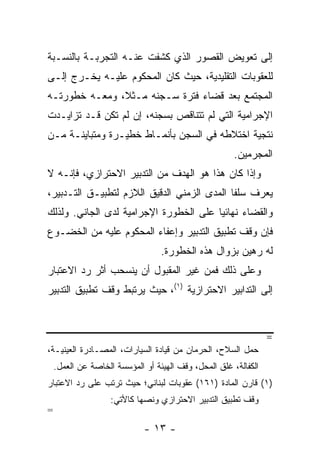 ‫ﺇﻟﻰ ﺘﻌﻭﻴﺽ ﺍﻟﻘﺼﻭﺭ ﺍﻟﺫﻱ ﻜﺸﻔﺕ ﻋﻨـﻪ ﺍﻟﺘﺠﺭﺒـﺔ ﺒﺎﻟﻨﺴـﺒﺔ‬
‫ﻟﻠﻌﻘﻭﺒﺎﺕ ﺍﻟﺘﻘﻠﻴﺩﻴﺔ، ﺤﻴﺙ ﻜﺎﻥ ﺍﻟﻤﺤﻜﻭﻡ ﻋﻠﻴـﻪ ﻴﺨـﺭﺝ ﺇﻟـﻰ‬
‫ﺍﻟﻤﺠﺘﻤﻊ ﺒﻌﺩ ﻗﻀﺎﺀ ﻓﺘﺭﺓ ﺴـﺠﻨﻪ ﻤـﺜ ﹰ، ﻭﻤﻌـﻪ ﺨﻁﻭﺭﺘـﻪ‬
               ‫ﻼ‬
‫ﺍﻹﺠﺭﺍﻤﻴﺔ ﺍﻟﺘﻲ ﻟﻡ ﺘﺘﻨﺎﻗﺹ ﺒﺴﺠﻨﻪ، ﺇﻥ ﻟﻡ ﺘﻜﻥ ﻗـﺩ ﺘﺯﺍﻴـﺩﺕ‬
‫ﻨﺘﺠﻴﺔ ﺍﺨﺘﻼﻁﻪ ﻓﻲ ﺍﻟﺴﺠﻥ ﺒﺄﻨﻤـﺎﻁ ﺨﻁﻴـﺭﺓ ﻭﻤﺘﺒﺎﻴﻨـﺔ ﻤـﻥ‬
                                                       ‫ﺍﻟﻤﺠﺭﻤﻴﻥ.‬
‫ﻭﺇﺫﺍ ﻜﺎﻥ ﻫﺫﺍ ﻫﻭ ﺍﻟﻬﺩﻑ ﻤﻥ ﺍﻟﺘﺩﺒﻴﺭ ﺍﻻﺤﺘﺭﺍﺯﻱ، ﻓﺈﻨـﻪ ﻻ‬
‫ﻴﻌﺭﻑ ﺴﻠ ﹰﺎ ﺍﻟﻤﺩﻯ ﺍﻟﺯﻤﻨﻲ ﺍﻟﺩﻗﻴﻕ ﺍﻟﻼﺯﻡ ﻟﺘﻁﺒﻴـﻕ ﺍﻟﺘـﺩﺒﻴﺭ،‬
                                             ‫ﻔ‬
‫ﻭﺍﻟﻘﻀﺎﺀ ﻨﻬﺎﺌ ‪‬ﺎ ﻋﻠﻰ ﺍﻟﺨﻁﻭﺭﺓ ﺍﻹﺠﺭﺍﻤﻴﺔ ﻟﺩﻯ ﺍﻟﺠﺎﻨﻲ. ﻭﻟﺫﻟﻙ‬
                                        ‫ﻴ‬
‫ﻓﺈﻥ ﻭﻗﻑ ﺘﻁﺒﻴﻕ ﺍﻟﺘﺩﺒﻴﺭ ﻭﺇﻋﻔﺎﺀ ﺍﻟﻤﺤﻜﻭﻡ ﻋﻠﻴﻪ ﻤﻥ ﺍﻟﺨﻀـﻭﻉ‬
                                  ‫ﻟﻪ ﺭﻫﻴﻥ ﺒﺯﻭﺍل ﻫﺫﻩ ﺍﻟﺨﻁﻭﺭﺓ.‬
‫ﻭﻋﻠﻰ ﺫﻟﻙ ﻓﻤﻥ ﻏﻴﺭ ﺍﻟﻤﻘﺒﻭل ﺃﻥ ﻴﻨﺴﺤﺏ ﺃﺜﺭ ﺭﺩ ﺍﻻﻋﺘﺒﺎﺭ‬
‫ﺇﻟﻰ ﺍﻟﺘﺩﺍﺒﻴﺭ ﺍﻻﺤﺘﺭﺍﺯﻴﺔ )١(، ﺤﻴﺙ ﻴﺭﺘﺒﻁ ﻭﻗﻑ ﺘﻁﺒﻴﻕ ﺍﻟﺘﺩﺒﻴﺭ‬


                                                                 ‫=‬
‫ﺤﻤل ﺍﻟﺴﻼﺡ، ﺍﻟﺤﺭﻤﺎﻥ ﻤﻥ ﻗﻴﺎﺩﺓ ﺍﻟﺴﻴﺎﺭﺍﺕ، ﺍﻟﻤﺼـﺎﺩﺭﺓ ﺍﻟﻌﻴﻨﻴـﺔ،‬
    ‫ﺍﻟﻜﻔﺎﻟﺔ، ﻏﻠﻕ ﺍﻟﻤﺤل، ﻭﻗﻑ ﺍﻟﻬﻴﺌﺔ ﺃﻭ ﺍﻟﻤﺅﺴﺴﺔ ﺍﻟﺨﺎﺼﺔ ﻋﻥ ﺍﻟﻌﻤل.‬
‫)١( ﻗﺎﺭﻥ ﺍﻟﻤﺎﺩﺓ )١٦١( ﻋﻘﻭﺒﺎﺕ ﻟﺒﻨﺎﻨﻲ؛ ﺤﻴﺙ ﺘﺭﺘﺏ ﻋﻠﻰ ﺭﺩ ﺍﻻﻋﺘﺒﺎﺭ‬
                    ‫ﻭﻗﻑ ﺘﻁﺒﻴﻕ ﺍﻟﺘﺩﺒﻴﺭ ﺍﻻﺤﺘﺭﺍﺯﻱ ﻭﻨﺼﻬﺎ ﻜﺎﻷﺘﻲ:‬
‫=‬
                             ‫- ٣١ -‬
 