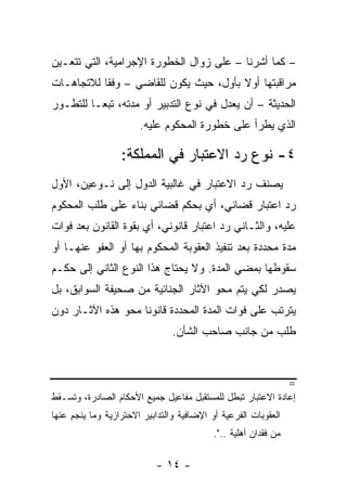 ‫– ﻜﻤﺎ ﺃﺸﺭﻨﺎ – ﻋﻠﻰ ﺯﻭﺍل ﺍﻟﺨﻁﻭﺭﺓ ﺍﻹﺠﺭﺍﻤﻴﺔ، ﺍﻟﺘﻲ ﺘﺘﻌـﻴﻥ‬
‫ﻤﺭﺍﻗﺒﺘﻬﺎ ﺃﻭﻻ ﺒﺄﻭل، ﺤﻴﺙ ﻴﻜﻭﻥ ﻟﻠﻘﺎﻀﻲ – ﻭﻓ ﹰﺎ ﻟﻼﺘﺠﺎﻫـﺎﺕ‬
           ‫ﻘ‬                            ‫ﹰ‬
‫ﺍﻟﺤﺩﻴﺜﺔ – ﺃﻥ ﻴﻌﺩل ﻓﻲ ﻨﻭﻉ ﺍﻟﺘﺩﺒﻴﺭ ﺃﻭ ﻤﺩﺘﻪ، ﺘﺒ ‪‬ـﺎ ﻟﻠﺘﻁـﻭﺭ‬
          ‫ﻌ‬
                       ‫ﺍﻟﺫﻱ ﻴﻁﺭﺃ ﻋﻠﻰ ﺨﻁﻭﺭﺓ ﺍﻟﻤﺤﻜﻭﻡ ﻋﻠﻴﻪ.‬

                  ‫٤- ﻨﻭﻉ ﺭﺩ ﺍﻻﻋﺘﺒﺎﺭ ﻓﻲ ﺍﻟﻤﻤﻠﻜﺔ:‬
‫ﻴﺼﻨﻑ ﺭﺩ ﺍﻻﻋﺘﺒﺎﺭ ﻓﻲ ﻏﺎﻟﺒﻴﺔ ﺍﻟﺩﻭل ﺇﻟﻰ ﻨـﻭﻋﻴﻥ، ﺍﻷﻭل‬
‫ﺭﺩ ﺍﻋﺘﺒﺎﺭ ﻗﻀﺎﺌﻲ، ﺃﻱ ﺒﺤﻜﻡ ﻗﻀﺎﺌﻲ ﺒﻨﺎﺀ ﻋﻠﻰ ﻁﻠﺏ ﺍﻟﻤﺤﻜﻭﻡ‬
‫ﻋﻠﻴﻪ، ﻭﺍﻟﺜـﺎﻨﻲ ﺭﺩ ﺍﻋﺘﺒﺎﺭ ﻗﺎﻨﻭﻨﻲ، ﺃﻱ ﺒﻘﻭﺓ ﺍﻟﻘﺎﻨﻭﻥ ﺒﻌﺩ ﻓﻭﺍﺕ‬
‫ﻤﺩﺓ ﻤﺤﺩﺩﺓ ﺒﻌﺩ ﺘﻨﻔﻴﺫ ﺍﻟﻌﻘﻭﺒﺔ ﺍﻟﻤﺤﻜﻭﻡ ﺒﻬﺎ ﺃﻭ ﺍﻟﻌﻔﻭ ﻋﻨﻬـﺎ ﺃﻭ‬
‫ﺴﻘﻭﻁﻬﺎ ﺒﻤﻀﻲ ﺍﻟﻤﺩﺓ. ﻭﻻ ﻴﺤﺘﺎﺝ ﻫﺫﺍ ﺍﻟﻨﻭﻉ ﺍﻟﺜﺎﻨﻲ ﺇﻟﻰ ﺤﻜـﻡ‬
‫ﻴﺼﺩﺭ ﻟﻜﻲ ﻴﺘﻡ ﻤﺤﻭ ﺍﻵﺜﺎﺭ ﺍﻟﺠﻨﺎﺌﻴﺔ ﻤﻥ ﺼﺤﻴﻔﺔ ﺍﻟﺴﻭﺍﺒﻕ، ﺒل‬
‫ﻴﺘﺭﺘﺏ ﻋﻠﻰ ﻓﻭﺍﺕ ﺍﻟﻤﺩﺓ ﺍﻟﻤﺤﺩﺩﺓ ﻗﺎﻨﻭ ﹰﺎ ﻤﺤﻭ ﻫﺫﻩ ﺍﻵﺜـﺎﺭ ﺩﻭﻥ‬
                    ‫ﻨ‬
                                ‫ﻁﻠﺏ ﻤﻥ ﺠﺎﻨﺏ ﺼﺎﺤﺏ ﺍﻟﺸﺄﻥ.‬



                                                                 ‫=‬
‫ﺇﻋﺎﺩﺓ ﺍﻻﻋﺘﺒﺎﺭ ﺘﺒﻁل ﻟﻠﻤﺴﺘﻘﺒل ﻤﻔﺎﻋﻴل ﺠﻤﻴﻊ ﺍﻷﺤﻜﺎﻡ ﺍﻟﺼﺎﺩﺭﺓ، ﻭﺘﺴـﻘﻁ‬
‫ﺍﻟﻌﻘﻭﺒﺎﺕ ﺍﻟﻔﺭﻋﻴﺔ ﺃﻭ ﺍﻹﻀﺎﻓﻴﺔ ﻭﺍﻟﺘﺩﺍﺒﻴﺭ ﺍﻻﺤﺘﺭﺍﺯﻴﺔ ﻭﻤﺎ ﻴﻨﺠﻡ ﻋﻨﻬﺎ‬
                                           ‫ﻤﻥ ﻓﻘﺩﺍﻥ ﺃﻫﻠﻴﺔ ..".‬

                           ‫- ٤١ -‬
 