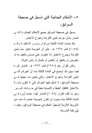 ‫٥- ﺍﻷﺤﻜﺎﻡ ﺍﻟﺠﻨﺎﺌﻴﺔ ﺍﻟﺘﻲ ﺘﺴﺠل ﻓﻲ ﺼﺤﻴﻔﺔ‬
                                        ‫ﺍﻟﺴﻭﺍﺒﻕ:‬
‫ﻴﺴﺠل ﻓﻲ ﺼﺤﻴﻔﺔ ﺍﻟﺴﻭﺍﺒﻕ ﺠﻤﻴﻊ ﺍﻷﺤﻜﺎﻡ ﺍﻟﺠﻨﺎﺌﻴـﺔ ﺍﻟﺘـﻲ‬
         ‫ﺘﺼﺩﺭ ﺒﺸﺄﻥ ﺠﺭﺍﺌﻡ ﺘﺸﻴﻥ ﺍﻟﻜﺭﺍﻤﺔ ﻭﺘﺠﺭﺡ ﺍﻻﻋﺘﺒﺎﺭ.‬
‫ﻭﻗﺩ ﻨﺼﺕ ﺍﻟﻤﺎﺩﺓ ﺍﻟﺜﺎﻨﻴﺔ ﻤﻥ ﻗﺭﺍﺭ ﻭﺯﻴـﺭ ﺍﻟﺩﺍﺨﻠﻴـﺔ ﺭﻗـﻡ‬
‫)٤٥٠١( ﻟﻌﺎﻡ ٤٩٣١ ﻫـ ﻋﻠﻰ ﺃﻥ ﺍﻟﺠﺭﻴﻤﺔ ﺘﻌﺘﺒﺭ ﻤﻤﺎ ﻴﺸﻴﻥ‬
‫ﺍﻟﻜﺭﺍﻤﺔ ﻭﻴﺠﺭﺡ ﺍﻻﻋﺘﺒﺎﺭ ﺇﺫﺍ ﺍﻨﻁﻭﺕ ﻋﻠﻰ ﻤﺴﺎﺱ ﺒﺎﻟﻌﻘﻴـﺩﺓ ﺃﻭ‬
     ‫ﺒﺎﻟﻌﺭﺽ ﺃﻭ ﺒﺎﻟﻌﻘل ﺃﻭ ﺒﺎﻟﻨﻔﺱ ﺃﻭ ﺒﺎﻟﻤﺎل ﺃﻭ ﺒﺄﻤﻥ ﺍﻟﺩﻭﻟﺔ.‬
‫ﻭﻜﺎﻥ ﺍﻟﻘﺭﺍﺭ ﺭﻗﻡ )١٥٢١( ﻟﻌﺎﻡ ٢٩٣١ ﻫـ ﺍﻟﻤﺸﺎﺭ ﺇﻟﻴـﻪ‬
‫ﻓﻴﻤﺎ ﺴﺒﻕ، ﻗﺩ ﺃﻭﻀﺢ ﻓﻲ ﺍﻟﻤﺎﺩﺓ ﺍﻟﺜﺎﻟﺜﺔ ﻤﻨﻪ ﺃﻥ ﺍﻟﺠﺭﺍﺌﻡ ﺍﻟﺘـﻲ‬
‫ﺘﺸﻴﻥ ﺍﻟﻜﺭﺍﻤﺔ ﻭﺘﺠﺭﺡ ﺍﻻﻋﺘﺒﺎﺭ ﻭﺍﻟﺘﻲ ﻴﺘﻌﻴﻥ ﺘﺴـﺠﻴﻠﻬﺎ ﻓـﻲ‬
‫ﺼﺤﻴﻔﺔ ﺍﻟﺴﻭﺍﺒﻕ، ﻻ ﺘﺩﺨل ﻓﻴﻬﺎ ﺍﻟﺠﺭﺍﺌﻡ ﺍﻟﺘﻲ ﻻ ﺘﻜﻭﻥ ﻤﺎﺴـﺔ‬
‫ﺒﺎﻻﻋﺘﺒﺎﺭ ﻜﺎﻟﻘﺘل ﺍﻟﺨﻁﺄ ﻭﺍﻹﺼﺎﺒﺔ ﺨﻁﺄ ﻓﻲ ﺤـﻭﺍﺩﺙ ﺍﻟﺴـﻴﺭ.‬
‫ﻭﻫﻭ ﻤﺎ ﺃﻜﺩﻩ ﺍﻟﻘﺭﺍﺭ )٤٥٠١( ﺍﻟﻤﺸﺎﺭ ﺇﻟﻴﻪ، ﻋﻨﺩﻤﺎ ﺃﻭﺭﺩ ﻓـﻲ‬
‫ﺍﻟﻤﺎﺩﺓ ﺍﻟﺜﺎﻟﺜﺔ ﻤﻨﻪ ﻭﺠﻭﺏ ﺃﻥ ﺘﻜﻭﻥ ﺍﻟﺠﺭﻴﻤﺔ ﻋﻤﺩﻴـﺔ، ﻀـﻤﻥ‬
‫ﺍﻟﺸﺭﻭﻁ ﺍﻟﻼﺯﻤﺔ ﻟﺘﺴﺠﻴل ﺍﻟﺤﻜﻡ ﻓﻲ ﺼﺤﻴﻔﺔ ﺍﻟﺴﻭﺍﺒﻕ، ﻭﻓﻴﻤـﺎ‬
                                        ‫ﻴﻠﻲ ﺒﻘﻴﺔ ﺍﻟﺸﺭﻭﻁ:‬


                        ‫- ٦١ -‬
 