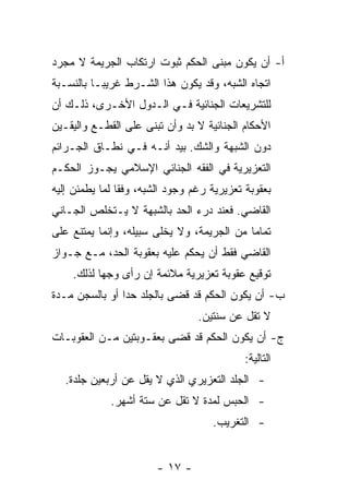 ‫ﺃ- ﺃﻥ ﻴﻜﻭﻥ ﻤﺒﻨﻰ ﺍﻟﺤﻜﻡ ﺜﺒﻭﺕ ﺍﺭﺘﻜﺎﺏ ﺍﻟﺠﺭﻴﻤﺔ ﻻ ﻤﺠﺭﺩ‬
‫ﺍﺘﺠﺎﻩ ﺍﻟﺸﺒﻪ، ﻭﻗﺩ ﻴﻜﻭﻥ ﻫﺫﺍ ﺍﻟﺸـﺭﻁ ﻏﺭﻴ ‪‬ـﺎ ﺒﺎﻟﻨﺴـﺒﺔ‬
           ‫ﺒ‬
‫ﻟﻠﺘﺸﺭﻴﻌﺎﺕ ﺍﻟﺠﻨﺎﺌﻴﺔ ﻓـﻲ ﺍﻟـﺩﻭل ﺍﻷﺨـﺭﻯ، ﺫﻟـﻙ ﺃﻥ‬
‫ﺍﻷﺤﻜﺎﻡ ﺍﻟﺠﻨﺎﺌﻴﺔ ﻻ ﺒﺩ ﻭﺃﻥ ﺘﺒﻨﻰ ﻋﻠﻰ ﺍﻟﻘﻁـﻊ ﻭﺍﻟﻴﻘـﻴﻥ‬
‫ﺩﻭﻥ ﺍﻟﺸﺒﻬﺔ ﻭﺍﻟﺸﻙ. ﺒﻴﺩ ﺃﻨـﻪ ﻓـﻲ ﻨﻁـﺎﻕ ﺍﻟﺠـﺭﺍﺌﻡ‬
‫ﺍﻟﺘﻌﺯﻴﺭﻴﺔ ﻓﻲ ﺍﻟﻔﻘﻪ ﺍﻟﺠﻨﺎﺌﻲ ﺍﻹﺴﻼﻤﻲ ﻴﺠـﻭﺯ ﺍﻟﺤﻜـﻡ‬
‫ﺒﻌﻘﻭﺒﺔ ﺘﻌﺯﻴﺭﻴﺔ ﺭﻏﻡ ﻭﺠﻭﺩ ﺍﻟﺸﺒﻪ، ﻭﻓ ﹰﺎ ﻟﻤﺎ ﻴﻁﻤﺌﻥ ﺇﻟﻴﻪ‬
                ‫ﻘ‬
‫ﺍﻟﻘﺎﻀﻲ. ﻓﻌﻨﺩ ﺩﺭﺀ ﺍﻟﺤﺩ ﺒﺎﻟﺸﺒﻬﺔ ﻻ ﻴـﺘﺨﻠﺹ ﺍﻟﺠـﺎﻨﻲ‬
‫ﺘﻤﺎ ‪‬ﺎ ﻤﻥ ﺍﻟﺠﺭﻴﻤﺔ، ﻭﻻ ﻴﺨﻠﻰ ﺴﺒﻴﻠﻪ، ﻭﺇﻨﻤﺎ ﻴﻤﺘﻨﻊ ﻋﻠﻰ‬
                        ‫ﹼ‬                   ‫ﻤ‬
‫ﺍﻟﻘﺎﻀﻲ ﻓﻘﻁ ﺃﻥ ﻴﺤﻜﻡ ﻋﻠﻴﻪ ﺒﻌﻘﻭﺒﺔ ﺍﻟﺤﺩ، ﻤـﻊ ﺠـﻭﺍﺯ‬
    ‫ﺘﻭﻗﻴﻊ ﻋﻘﻭﺒﺔ ﺘﻌﺯﻴﺭﻴﺔ ﻤﻼﺌﻤﺔ ﺇﻥ ﺭﺃﻯ ﻭﺠ ‪‬ﺎ ﻟﺫﻟﻙ.‬
           ‫ﻬ‬
‫ﺏ- ﺃﻥ ﻴﻜﻭﻥ ﺍﻟﺤﻜﻡ ﻗﺩ ﻗﻀﻰ ﺒﺎﻟﺠﻠﺩ ﺤ ‪‬ﺍ ﺃﻭ ﺒﺎﻟﺴﺠﻥ ﻤـﺩﺓ‬
                ‫ﺩ‬
                                  ‫ﻻ ﺘﻘل ﻋﻥ ﺴﻨﺘﻴﻥ.‬
‫ﺝ- ﺃﻥ ﻴﻜﻭﻥ ﺍﻟﺤﻜﻡ ﻗﺩ ﻗﻀﻰ ﺒﻌﻘـﻭﺒﺘﻴﻥ ﻤـﻥ ﺍﻟﻌﻘﻭﺒـﺎﺕ‬
                                            ‫ﺍﻟﺘﺎﻟﻴﺔ:‬
   ‫- ﺍﻟﺠﻠﺩ ﺍﻟﺘﻌﺯﻴﺭﻱ ﺍﻟﺫﻱ ﻻ ﻴﻘل ﻋﻥ ﺃﺭﺒﻌﻴﻥ ﺠﻠﺩﺓ.‬
             ‫- ﺍﻟﺤﺒﺱ ﻟﻤﺩﺓ ﻻ ﺘﻘل ﻋﻥ ﺴﺘﺔ ﺃﺸﻬﺭ.‬
                                     ‫- ﺍﻟﺘﻐﺭﻴﺏ.‬


                        ‫- ٧١ -‬
 