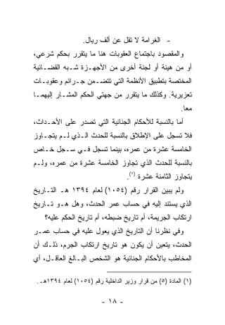 ‫- ﺍﻟﻐﺭﺍﻤﺔ ﻻ ﺘﻘل ﻋﻥ ﺃﻟﻑ ﺭﻴﺎل.‬
‫ﻭﺍﻟﻤﻘﺼﻭﺩ ﺒﺎﺠﺘﻤﺎﻉ ﺍﻟﻌﻘﻭﺒﺎﺕ ﻫﻨﺎ ﻤﺎ ﻴﺘﻘﺭﺭ ﺒﺤﻜﻡ ﺸﺭﻋﻲ،‬
‫ﺃﻭ ﻤﻥ ﻫﻴﺌﺔ ﺃﻭ ﻟﺠﻨﺔ ﺃﺨﺭﻯ ﻤﻥ ﺍﻷﺠﻬـﺯﺓ ﺸـﺒﻪ ﺍﻟﻘﻀـﺎﺌﻴﺔ‬
‫ﺍﻟﻤﺨﺘﺼﺔ ﺒﺘﻁﺒﻴﻕ ﺍﻷﻨﻅﻤﺔ ﺍﻟﺘﻲ ﺘﺘﻀـﻤﻥ ﺠـﺭﺍﺌﻡ ﻭﻋﻘﻭﺒـﺎﺕ‬
‫ﺘﻌﺯﻴﺭﻴﺔ. ﻭﻜﺫﻟﻙ ﻤﺎ ﻴﺘﻘﺭﺭ ﻤﻥ ﺠﻬﺘﻲ ﺍﻟﺤﻜﻡ ﺍﻟﻤﺸـﺎﺭ ﺇﻟﻴﻬﻤـﺎ‬
                                                        ‫ﻤ ‪‬ﺎ.‬
                                                          ‫ﻌ‬
‫ﺃﻤﺎ ﺒﺎﻟﻨﺴﺒﺔ ﻟﻸﺤﻜﺎﻡ ﺍﻟﺠﻨﺎﺌﻴﺔ ﺍﻟﺘﻲ ﺘﺼﺩﺭ ﻋﻠﻰ ﺍﻷﺤـﺩﺍﺙ،‬
‫ﻓﻼ ﺘﺴﺠل ﻋﻠﻰ ﺍﻹﻁﻼﻕ ﺒﺎﻟﻨﺴﺒﺔ ﻟﻠﺤﺩﺙ ﺍﻟـﺫﻱ ﻟـﻡ ﻴﺘﺠـﺎﻭﺯ‬
‫ﺍﻟﺨﺎﻤﺴﺔ ﻋﺸﺭﺓ ﻤﻥ ﻋﻤﺭﻩ، ﺒﻴﻨﻤﺎ ﺘﺴﺠل ﻓـﻲ ﺴـﺠل ﺨـﺎﺹ‬
‫ﺒﺎﻟﻨﺴﺒﺔ ﻟﻠﺤﺩﺙ ﺍﻟﺫﻱ ﺘﺠﺎﻭﺯ ﺍﻟﺨﺎﻤﺴﺔ ﻋﺸﺭﺓ ﻤﻥ ﻋﻤﺭﻩ، ﻭﻟـﻡ‬
                                   ‫ﻴﺘﺠﺎﻭﺯ ﺍﻟﺜﺎﻤﻨﺔ ﻋﺸﺭﺓ )١(.‬
‫ﻭﻟﻡ ﻴﺒﻴﻥ ﺍﻟﻘﺭﺍﺭ ﺭﻗﻡ )٤٥٠١( ﻟﻌﺎﻡ ٤٩٣١ ﻫـ ﺍﻟﺘـﺎﺭﻴﺦ‬
‫ﺍﻟﺫﻱ ﻴﺴﺘﻨﺩ ﺇﻟﻴﻪ ﻓﻲ ﺤﺴﺎﺏ ﻋﻤﺭ ﺍﻟﺤﺩﺙ، ﻭﻫل ﻫـﻭ ﺘـﺎﺭﻴﺦ‬
    ‫ﺍﺭﺘﻜﺎﺏ ﺍﻟﺠﺭﻴﻤﺔ، ﺃﻡ ﺘﺎﺭﻴﺦ ﻀﺒﻁﻪ، ﺃﻡ ﺘﺎﺭﻴﺦ ﺍﻟﺤﻜﻡ ﻋﻠﻴﻪ؟‬
‫ﻭﻓﻲ ﻨﻅﺭﻨﺎ ﺃﻥ ﺍﻟﺘﺎﺭﻴﺦ ﺍﻟﺫﻱ ﻴﻌﻭل ﻋﻠﻴﻪ ﻓﻲ ﺤﺴﺎﺏ ﻋﻤـﺭ‬
‫ﺍﻟﺤﺩﺙ، ﻴﺘﻌﻴﻥ ﺃﻥ ﻴﻜﻭﻥ ﻫﻭ ﺘﺎﺭﻴﺦ ﺍﺭﺘﻜﺎﺏ ﺍﻟﺠﺭﻡ، ﺫﻟـﻙ ﺃﻥ‬
‫ﺍﻟﻤﺨﺎﻁﺏ ﺒﺎﻷﺤﻜﺎﻡ ﺍﻟﺠﻨﺎﺌﻴﺔ ﻫﻭ ﺍﻟﺸﺨﺹ ﺍﻟﺒـﺎﻟﻎ ﺍﻟﻌﺎﻗـل، ﺃﻱ‬

 ‫)١( ﺍﻟﻤﺎﺩﺓ )٥( ﻤﻥ ﻗﺭﺍﺭ ﻭﺯﻴﺭ ﺍﻟﺩﺍﺨﻠﻴﺔ ﺭﻗﻡ )٤٥٠١( ﻟﻌﺎﻡ ٤٩٣١ﻫـ.‬

                         ‫- ٨١ -‬
 