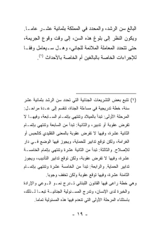 ‫ﺍﻟﺒﺎﻟﻎ ﺴﻥ ﺍﻟﺭﺸﺩ، ﻭﺍﻟﻤﺤﺩﺩ ﻓﻲ ﺍﻟﻤﻤﻠﻜﺔ ﺒﺜﻤﺎﻨﻴﺔ ﻋﺸـﺭ ﻋﺎ ‪‬ـﺎ.‬
   ‫ﻤ‬
‫ﻭﻴﻜﻭﻥ ﺍﻟﻨﻅﺭ ﺇﻟﻰ ﺒﻠﻭﻍ ﻫﺫﻩ ﺍﻟﺴﻥ، ﺇﻟﻰ ﻭﻗﺕ ﻭﻗﻭﻉ ﺍﻟﺠﺭﻴﻤﺔ،‬
‫ﺤﺘﻰ ﺘﺘﺤﺩﺩ ﺍﻟﻤﻌﺎﻤﻠﺔ ﺍﻟﻤﻼﺌﻤﺔ ﻟﻠﺠﺎﻨﻲ، ﻭﻫـل ﺴـﻴﻌﺎﻤل ﻭﻓ ﹰـﺎ‬
  ‫ﻘ‬
       ‫ﻟﻺﺠﺭﺍﺀﺍﺕ ﺍﻟﺨﺎﺼﺔ ﺒﺎﻟﺒﺎﻟﻐﻴﻥ ﺃﻡ ﺍﻟﺨﺎﺼﺔ ﺒﺎﻷﺤﺩﺍﺙ )١(.‬




‫)١( ﺘﺘﺒﻊ ﺒﻌﺽ ﺍﻟﺘﺸﺭﻴﻌﺎﺕ ﺍﻟﺠﻨﺎﺌﻴﺔ ﺍﻟﺘﻲ ﺘﺤﺩﺩ ﺴﻥ ﺍﻟﺭﺸﺩ ﺒﺜﻤﺎﻨﻴﺔ ﻋﺸﺭ‬
‫ﺴﻨﺔ، ﺨﻁﺔ ﺘﺩﺭﻴﺠﻴﺔ ﻓﻲ ﻤﺴﺎﺀﻟﺔ ﺍﻟﺠﻨﺎﺓ، ﺘﻨﻘﺴﻡ ﺇﻟﻰ ﻋـﺩﺓ ﻤﺭﺍﺤـل:‬
‫ﺍﻟﻤﺭﺤﻠﺔ ﺍﻷﻭﻟﻰ: ﺘﺒﺩﺃ ﺒﺎﻟﻤﻴﻼﺩ ﻭﺘﻨﺘﻬﻲ ﺒﺈﺘﻤـﺎﻡ ﺍﻟﺴـﺎﺒﻌﺔ، ﻭﻓﻴﻬـﺎ ﻻ‬
‫ﺘﻔﺭﺽ ﻋﻘﻭﺒﺔ ﺃﻭ ﺘﺩﺒﻴﺭ، ﻭﺍﻟﺜﺎﻨﻴﺔ: ﺘﺒﺩﺃ ﻤﻥ ﺍﻟﺴﺎﺒﻌﺔ ﻭﺘﻨﺘﻬﻲ ﺒﺈﺘﻤـﺎﻡ‬
‫ﺍﻟﺜﺎﻨﻴﺔ ﻋﺸﺭﺓ، ﻭﻓﻴﻬﺎ ﻻ ﺘﻔﺭﺽ ﻋﻘﻭﺒﺔ ﺒﺎﻟﻤﻌﻨﻰ ﺍﻟﺘﻘﻠﻴﺩﻱ ﻜﺎﻟﺤﺒﺱ ﺃﻭ‬
‫ﺍﻟﻐﺭﺍﻤﺔ، ﻭﻟﻜﻥ ﺘﻭﻗﻊ ﺘﺩﺍﺒﻴﺭ ﻟﻠﺤﻤﺎﻴﺔ، ﻭﻴﺠﻭﺯ ﻓﻴﻬﺎ ﺍﻟﻭﻀﻊ ﻓـﻲ ﺩﺍﺭ‬
‫ﻟﻺﺼﻼﺡ. ﻭﺍﻟﺜﺎﻟﺜﺔ: ﺘﺒﺩﺃ ﻤﻥ ﺍﻟﺜﺎﻨﻴﺔ ﻋﺸﺭﺓ ﻭﺘﻨﺘﻬﻲ ﺒﺈﺘﻤﺎﻡ ﺍﻟﺨﺎﻤﺴـﺔ‬
‫ﻋﺸﺭﺓ، ﻭﻓﻴﻬﺎ ﻻ ﺘﻔﺭﺽ ﻋﻘﻭﺒﺔ، ﻭﻟﻜﻥ ﺘﻭﻗﻊ ﺘﺩﺍﺒﻴﺭ ﺍﻟﺘﺄﺩﻴﺏ، ﻭﻴﺠﻭﺯ‬
‫ﺘﺩﺍﺒﻴﺭ ﺍﻟﺤﻤﺎﻴﺔ. ﻭﺍﻟﺭﺍﺒﻌﺔ: ﺘﺒﺩﺃ ﻤﻥ ﺍﻟﺨﺎﻤﺴﺔ ﻋﺸﺭﺓ ﻭﺘﻨﺘﻬﻲ ﺒﺈﺘﻤـﺎﻡ‬
             ‫ﺍﻟﺜﺎﻤﻨﺔ ﻋﺸﺭﺓ، ﻭﻓﻴﻬﺎ ﺘﻭﻗﻊ ﻋﻘﻭﺒﺔ ﻭﻟﻜﻥ ﺘﺨﻔﻑ ﻭﺠﻭ ‪‬ﺎ.‬
               ‫ﺒ‬
‫ﻭﻫﻲ ﺨﻁﺔ ﺭﺍﻋﻰ ﻓﻴﻬﺎ ﺍﻟﻘﺎﻨﻭﻥ ﺍﻟﻠﺒﻨﺎﻨﻲ ﺘـﺩﺭﺝ ﻨﻤـﻭ ﺍﻟـﻭﻋﻲ ﻭﺍﻹﺭﺍﺩﺓ‬
‫ﻭﺍﻟﺨﺒﺭﺓ ﻟﺩﻯ ﺍﻹﻨﺴﺎﻥ، ﻭﺘﺩﺭﺝ ﺍﻟﻤﺴـﺌﻭﻟﻴﺔ ﺍﻟﺠﻨﺎﺌﻴـﺔ ﺘﺒ ‪‬ـﺎ ﻟـﺫﻟﻙ،‬
         ‫ﻌ‬
      ‫ﺒﺎﺴﺘﺜﻨﺎﺀ ﺍﻟﻤﺭﺤﻠﺔ ﺍﻷﻭﻟﻰ ﺍﻟﺘﻲ ﺘﻨﻌﺩﻡ ﻓﻴﻬﺎ ﻫﺫﻩ ﺍﻟﻤﺴﺌﻭﻟﻴﺔ ﺘﻤﺎ ‪‬ﺎ.‬
        ‫ﻤ‬

                             ‫- ٩١ -‬
 