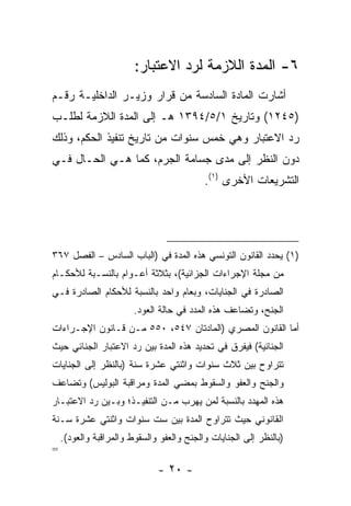 ‫٦- ﺍﻟﻤﺩﺓ ﺍﻟﻼﺯﻤﺔ ﻟﺭﺩ ﺍﻻﻋﺘﺒﺎﺭ:‬
‫ﺃﺸﺎﺭﺕ ﺍﻟﻤﺎﺩﺓ ﺍﻟﺴﺎﺩﺴﺔ ﻤﻥ ﻗﺭﺍﺭ ﻭﺯﻴـﺭ ﺍﻟﺩﺍﺨﻠﻴـﺔ ﺭﻗـﻡ‬
‫)٥٤٢١( ﻭﺘﺎﺭﻴﺦ ١/٥/٤٩٣١ ﻫـ ﺇﻟﻰ ﺍﻟﻤﺩﺓ ﺍﻟﻼﺯﻤﺔ ﻟﻁﻠـﺏ‬
‫ﺭﺩ ﺍﻻﻋﺘﺒﺎﺭ ﻭﻫﻲ ﺨﻤﺱ ﺴﻨﻭﺍﺕ ﻤﻥ ﺘﺎﺭﻴﺦ ﺘﻨﻔﻴﺫ ﺍﻟﺤﻜﻡ، ﻭﺫﻟﻙ‬
‫ﺩﻭﻥ ﺍﻟﻨﻅﺭ ﺇﻟﻰ ﻤﺩﻯ ﺠﺴﺎﻤﺔ ﺍﻟﺠﺭﻡ، ﻜﻤﺎ ﻫـﻲ ﺍﻟﺤـﺎل ﻓـﻲ‬
                                           ‫ﺍﻟﺘﺸﺭﻴﻌﺎﺕ ﺍﻷﺨﺭﻯ )١(.‬




‫)١( ﻴﺤﺩﺩ ﺍﻟﻘﺎﻨﻭﻥ ﺍﻟﺘﻭﻨﺴﻲ ﻫﺫﻩ ﺍﻟﻤﺩﺓ ﻓﻲ )ﺍﻟﺒﺎﺏ ﺍﻟﺴﺎﺩﺱ – ﺍﻟﻔﺼل ٧٦٣‬
‫ﻤﻥ ﻤﺠﻠﺔ ﺍﻹﺠﺭﺍﺀﺍﺕ ﺍﻟﺠﺯﺍﺌﻴﺔ(، ﺒﺜﻼﺜﺔ ﺃﻋـﻭﺍﻡ ﺒﺎﻟﻨﺴـﺒﺔ ﻟﻸﺤﻜـﺎﻡ‬
‫ﺍﻟﺼﺎﺩﺭﺓ ﻓﻲ ﺍﻟﺠﻨﺎﻴﺎﺕ، ﻭﺒﻌﺎﻡ ﻭﺍﺤﺩ ﺒﺎﻟﻨﺴﺒﺔ ﻟﻸﺤﻜﺎﻡ ﺍﻟﺼﺎﺩﺭﺓ ﻓـﻲ‬
                        ‫ﺍﻟﺠﻨﺢ، ﻭﺘﻀﺎﻋﻑ ﻫﺫﻩ ﺍﻟﻤﺩﺩ ﻓﻲ ﺤﺎﻟﺔ ﺍﻟﻌﻭﺩ.‬
‫ﺃﻤﺎ ﺍﻟﻘﺎﻨﻭﻥ ﺍﻟﻤﺼﺭﻱ )ﺍﻟﻤﺎﺩﺘﺎﻥ ٧٤٥، ٠٥٥ ﻤـﻥ ﻗـﺎﻨﻭﻥ ﺍﻹﺠـﺭﺍﺀﺍﺕ‬
‫ﺍﻟﺠﻨﺎﺌﻴﺔ( ﻓﻴﻔﺭﻕ ﻓﻲ ﺘﺤﺩﻴﺩ ﻫﺫﻩ ﺍﻟﻤﺩﺓ ﺒﻴﻥ ﺭﺩ ﺍﻻﻋﺘﺒﺎﺭ ﺍﻟﺠﻨﺎﺌﻲ ﺤﻴﺙ‬
‫ﺘﺘﺭﺍﻭﺡ ﺒﻴﻥ ﺜﻼﺙ ﺴﻨﻭﺍﺕ ﻭﺍﺜﻨﺘﻲ ﻋﺸﺭﺓ ﺴﻨﺔ )ﺒﺎﻟﻨﻅﺭ ﺇﻟﻰ ﺍﻟﺠﻨﺎﻴﺎﺕ‬
‫ﻭﺍﻟﺠﻨﺢ ﻭﺍﻟﻌﻔﻭ ﻭﺍﻟﺴﻘﻭﻁ ﺒﻤﻀﻲ ﺍﻟﻤﺩﺓ ﻭﻤﺭﺍﻗﺒﺔ ﺍﻟﺒﻭﻟﻴﺱ( ﻭﺘﻀﺎﻋﻑ‬
‫ﻫﺫﻩ ﺍﻟﻤﻬﺩﺩ ﺒﺎﻟﻨﺴﺒﺔ ﻟﻤﻥ ﻴﻬﺭﺏ ﻤـﻥ ﺍﻟﺘﻨﻔﻴـﺫ؛ ﻭﺒـﻴﻥ ﺭﺩ ﺍﻻﻋﺘﺒـﺎﺭ‬
‫ﺍﻟﻘﺎﻨﻭﻨﻲ ﺤﻴﺙ ﺘﺘﺭﺍﻭﺡ ﺍﻟﻤﺩﺓ ﺒﻴﻥ ﺴﺕ ﺴﻨﻭﺍﺕ ﻭﺍﺜﻨﺘﻲ ﻋﺸﺭﺓ ﺴـﻨﺔ‬
    ‫)ﺒﺎﻟﻨﻅﺭ ﺇﻟﻰ ﺍﻟﺠﻨﺎﻴﺎﺕ ﻭﺍﻟﺠﻨﺢ ﻭﺍﻟﻌﻔﻭ ﻭﺍﻟﺴﻘﻭﻁ ﻭﺍﻟﻤﺭﺍﻗﺒﺔ ﻭﺍﻟﻌﻭﺩ(.‬
‫=‬
                              ‫- ٠٢ -‬
 