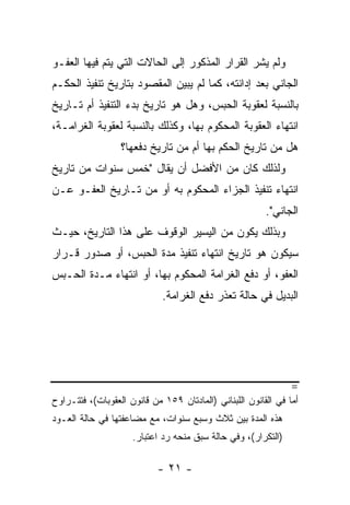 ‫ﻭﻟﻡ ﻴﺸﺭ ﺍﻟﻘﺭﺍﺭ ﺍﻟﻤﺫﻜﻭﺭ ﺇﻟﻰ ﺍﻟﺤﺎﻻﺕ ﺍﻟﺘﻲ ﻴﺘﻡ ﻓﻴﻬﺎ ﺍﻟﻌﻔـﻭ‬
‫ﺍﻟﺠﺎﻨﻲ ﺒﻌﺩ ﺇﺩﺍﻨﺘﻪ، ﻜﻤﺎ ﻟﻡ ﻴﺒﻴﻥ ﺍﻟﻤﻘﺼﻭﺩ ﺒﺘﺎﺭﻴﺦ ﺘﻨﻔﻴﺫ ﺍﻟﺤﻜـﻡ‬
‫ﺒﺎﻟﻨﺴﺒﺔ ﻟﻌﻘﻭﺒﺔ ﺍﻟﺤﺒﺱ، ﻭﻫل ﻫﻭ ﺘﺎﺭﻴﺦ ﺒﺩﺀ ﺍﻟﺘﻨﻔﻴﺫ ﺃﻡ ﺘـﺎﺭﻴﺦ‬
‫ﺍﻨﺘﻬﺎﺀ ﺍﻟﻌﻘﻭﺒﺔ ﺍﻟﻤﺤﻜﻭﻡ ﺒﻬﺎ، ﻭﻜﺫﻟﻙ ﺒﺎﻟﻨﺴﺒﺔ ﻟﻌﻘﻭﺒﺔ ﺍﻟﻐﺭﺍﻤـﺔ،‬
                  ‫ﻫل ﻤﻥ ﺘﺎﺭﻴﺦ ﺍﻟﺤﻜﻡ ﺒﻬﺎ ﺃﻡ ﻤﻥ ﺘﺎﺭﻴﺦ ﺩﻓﻌﻬﺎ؟‬
‫ﻭﻟﺫﻟﻙ ﻜﺎﻥ ﻤﻥ ﺍﻷﻓﻀل ﺃﻥ ﻴﻘﺎل "ﺨﻤﺱ ﺴﻨﻭﺍﺕ ﻤﻥ ﺘﺎﺭﻴﺦ‬
‫ﺍﻨﺘﻬﺎﺀ ﺘﻨﻔﻴﺫ ﺍﻟﺠﺯﺍﺀ ﺍﻟﻤﺤﻜﻭﻡ ﺒﻪ ﺃﻭ ﻤﻥ ﺘـﺎﺭﻴﺦ ﺍﻟﻌﻔـﻭ ﻋـﻥ‬
                                                         ‫ﺍﻟﺠﺎﻨﻲ".‬
‫ﻭﺒﺫﻟﻙ ﻴﻜﻭﻥ ﻤﻥ ﺍﻟﻴﺴﻴﺭ ﺍﻟﻭﻗﻭﻑ ﻋﻠﻰ ﻫﺫﺍ ﺍﻟﺘﺎﺭﻴﺦ، ﺤﻴـﺙ‬
‫ﺴﻴﻜﻭﻥ ﻫﻭ ﺘﺎﺭﻴﺦ ﺍﻨﺘﻬﺎﺀ ﺘﻨﻔﻴﺫ ﻤﺩﺓ ﺍﻟﺤﺒﺱ، ﺃﻭ ﺼﺩﻭﺭ ﻗـﺭﺍﺭ‬
‫ﺍﻟﻌﻔﻭ، ﺃﻭ ﺩﻓﻊ ﺍﻟﻐﺭﺍﻤﺔ ﺍﻟﻤﺤﻜﻭﻡ ﺒﻬﺎ، ﺃﻭ ﺍﻨﺘﻬﺎﺀ ﻤـﺩﺓ ﺍﻟﺤـﺒﺱ‬
                             ‫ﺍﻟﺒﺩﻴل ﻓﻲ ﺤﺎﻟﺔ ﺘﻌﺫﺭ ﺩﻓﻊ ﺍﻟﻐﺭﺍﻤﺔ.‬




                                                                ‫=‬
‫ﺃﻤﺎ ﻓﻲ ﺍﻟﻘﺎﻨﻭﻥ ﺍﻟﻠﺒﻨﺎﻨﻲ )ﺍﻟﻤﺎﺩﺘﺎﻥ ٩٥١ ﻤﻥ ﻗﺎﻨﻭﻥ ﺍﻟﻌﻘﻭﺒﺎﺕ(، ﻓﺘﺘـﺭﺍﻭﺡ‬
‫ﻫﺫﻩ ﺍﻟﻤﺩﺓ ﺒﻴﻥ ﺜﻼﺙ ﻭﺴﺒﻊ ﺴﻨﻭﺍﺕ، ﻤﻊ ﻤﻀﺎﻋﻔﺘﻬﺎ ﻓﻲ ﺤﺎﻟﺔ ﺍﻟﻌـﻭﺩ‬
                     ‫)ﺍﻟﺘﻜﺭﺍﺭ(، ﻭﻓﻲ ﺤﺎﻟﺔ ﺴﺒﻕ ﻤﻨﺤﻪ ﺭﺩ ﺍﻋﺘﺒﺎﺭ.‬

                            ‫- ١٢ -‬
 