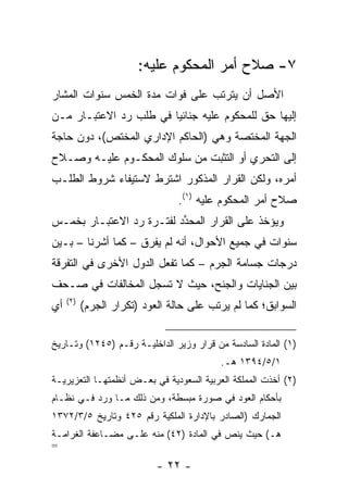 ‫٧- ﺼﻼﺡ ﺃﻤﺭ ﺍﻟﻤﺤﻜﻭﻡ ﻋﻠﻴﻪ:‬
‫ﺍﻷﺼل ﺃﻥ ﻴﺘﺭﺘﺏ ﻋﻠﻰ ﻓﻭﺍﺕ ﻤﺩﺓ ﺍﻟﺨﻤﺱ ﺴﻨﻭﺍﺕ ﺍﻟﻤﺸﺎﺭ‬
‫ﺇﻟﻴﻬﺎ ﺤﻕ ﻟﻠﻤﺤﻜﻭﻡ ﻋﻠﻴﻪ ﺠﻨﺎﺌ ‪‬ﺎ ﻓﻲ ﻁﻠﺏ ﺭﺩ ﺍﻻﻋﺘﺒـﺎﺭ ﻤـﻥ‬
                        ‫ﻴ‬
‫ﺍﻟﺠﻬﺔ ﺍﻟﻤﺨﺘﺼﺔ ﻭﻫﻲ )ﺍﻟﺤﺎﻜﻡ ﺍﻹﺩﺍﺭﻱ ﺍﻟﻤﺨﺘﺹ(، ﺩﻭﻥ ﺤﺎﺠﺔ‬
‫ﺇﻟﻰ ﺍﻟﺘﺤﺭﻱ ﺃﻭ ﺍﻟﺘﺜﺒﺕ ﻤﻥ ﺴﻠﻭﻙ ﺍﻟﻤﺤﻜـﻭﻡ ﻋﻠﻴـﻪ ﻭﺼـﻼﺡ‬
‫ﺃﻤﺭﻩ، ﻭﻟﻜﻥ ﺍﻟﻘﺭﺍﺭ ﺍﻟﻤﺫﻜﻭﺭ ﺍﺸﺘﺭﻁ ﻻﺴﺘﻴﻔﺎﺀ ﺸﺭﻭﻁ ﺍﻟﻁﻠـﺏ‬
                                 ‫ﺼﻼﺡ ﺃﻤﺭ ﺍﻟﻤﺤﻜﻭﻡ ﻋﻠﻴﻪ )١(.‬
‫ﻭﻴﺅﺨﺫ ﻋﻠﻰ ﺍﻟﻘﺭﺍﺭ ﺍﻟﻤﺤﺩﺩ ﻟﻔﺘـﺭﺓ ﺭﺩ ﺍﻻﻋﺘﺒـﺎﺭ ﺒﺨﻤـﺱ‬
                          ‫ﱢ‬
‫ﺴﻨﻭﺍﺕ ﻓﻲ ﺠﻤﻴﻊ ﺍﻷﺤﻭﺍل، ﺃﻨﻪ ﻟﻡ ﻴﻔﺭﻕ – ﻜﻤﺎ ﺃﺸﺭﻨﺎ – ﺒـﻴﻥ‬
‫ﺩﺭﺠﺎﺕ ﺠﺴﺎﻤﺔ ﺍﻟﺠﺭﻡ – ﻜﻤﺎ ﺘﻔﻌل ﺍﻟﺩﻭل ﺍﻷﺨﺭﻯ ﻓﻲ ﺍﻟﺘﻔﺭﻗﺔ‬
‫ﺒﻴﻥ ﺍﻟﺠﻨﺎﻴﺎﺕ ﻭﺍﻟﺠﻨﺢ، ﺤﻴﺙ ﻻ ﺘﺴﺠل ﺍﻟﻤﺨﺎﻟﻔﺎﺕ ﻓﻲ ﺼـﺤﻑ‬
     ‫)٢(‬
‫ﺃﻱ‬         ‫ﺍﻟﺴﻭﺍﺒﻕ؛ ﻜﻤﺎ ﻟﻡ ﻴﺭﺘﺏ ﻋﻠﻰ ﺤﺎﻟﺔ ﺍﻟﻌﻭﺩ )ﺘﻜﺭﺍﺭ ﺍﻟﺠﺭﻡ(‬

‫)١( ﺍﻟﻤﺎﺩﺓ ﺍﻟﺴﺎﺩﺴﺔ ﻤﻥ ﻗﺭﺍﺭ ﻭﺯﻴﺭ ﺍﻟﺩﺍﺨﻠﻴـﺔ ﺭﻗـﻡ )٥٤٢١( ﻭﺘـﺎﺭﻴﺦ‬
                                          ‫١/٥/٤٩٣١ ﻫـ.‬
‫)٢( ﺃﺨﺫﺕ ﺍﻟﻤﻤﻠﻜﺔ ﺍﻟﻌﺭﺒﻴﺔ ﺍﻟﺴﻌﻭﺩﻴﺔ ﻓﻲ ﺒﻌـﺽ ﺃﻨﻅﻤﺘﻬـﺎ ﺍﻟﺘﻌﺯﻴﺭﻴـﺔ‬
‫ﺒﺄﺤﻜﺎﻡ ﺍﻟﻌﻭﺩ ﻓﻲ ﺼﻭﺭﺓ ﻤﺒﺴﻁﺔ، ﻭﻤﻥ ﺫﻟﻙ ﻤـﺎ ﻭﺭﺩ ﻓـﻲ ﻨﻅـﺎﻡ‬
‫ﺍﻟﺠﻤﺎﺭﻙ )ﺍﻟﺼﺎﺩﺭ ﺒﺎﻹﺩﺍﺭﺓ ﺍﻟﻤﻠﻜﻴﺔ ﺭﻗﻡ ٥٢٤ ﻭﺘﺎﺭﻴﺦ ٥/٣/٢٧٣١‬
‫ﻫـ( ﺤﻴﺙ ﻴﻨﺹ ﻓﻲ ﺍﻟﻤﺎﺩﺓ )٢٤( ﻤﻨﻪ ﻋﻠـﻰ ﻤﻀـﺎﻋﻔﺔ ﺍﻟﻐﺭﺍﻤـﺔ‬
‫=‬
                            ‫- ٢٢ -‬
 