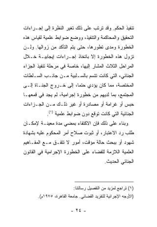 ‫ﺘﻨﻔﻴﺫ ﺍﻟﺤﻜﻡ. ﻭﻗﺩ ﺘﺭﺘﺏ ﻋﻠﻰ ﺫﻟﻙ ﺘﻐﻴﺭ ﺍﻟﻨﻅﺭﺓ ﺇﻟﻰ ﺇﺠـﺭﺍﺀﺍﺕ‬
‫ﺍﻟﺘﺤﻘﻴﻕ ﻭﺍﻟﻤﺤﺎﻜﻤﺔ ﻭﺍﻟﺘﻨﻔﻴﺫ، ﻭﻭﻀﻊ ﻀﻭﺍﺒﻁ ﻋﻠﻤﻴﺔ ﻟﻘﻴﺎﺱ ﻫﺫﻩ‬
‫ﺍﻟﺨﻁﻭﺭﺓ ﻭﻤﺩﻯ ﺘﻁﻭﺭﻫﺎ، ﺤﺘﻰ ﻴﺘﻡ ﺍﻟﺘﺄﻜﺩ ﻤﻥ ﺯﻭﺍﻟﻬﺎ. ﻭﻟـﻥ‬
‫ﺘﺯﻭل ﻫﺫﻩ ﺍﻟﺨﻁﻭﺭﺓ ﺇﻻ ﺒﺎﺘﺨﺎﺫ ﺇﺠـﺭﺍﺀﺍﺕ ﺇﻴﺠﺎﺒﻴـﺔ ﺨـﻼل‬
‫ﺍﻟﻤﺭﺍﺤل ﺍﻟﺜﻼﺙ ﺍﻟﻤﺸﺎﺭ ﺇﻟﻴﻬﺎ، ﺨﺎﺼﺔ ﻓﻲ ﻤﺭﺤﻠﺔ ﺘﻨﻔﻴﺫ ﺍﻟﺠﺯﺍﺀ‬
‫ﺍﻟﺠﻨﺎﺌﻲ، ﺍﻟﺘﻲ ﻜﺎﻨﺕ ﺘﺘﺴﻡ ﺒﺎﻟﺴـﻠﺒﻴﺔ ﻤـﻥ ﺠﺎﻨـﺏ ﺍﻟﺴـﻠﻁﺎﺕ‬
‫ﺍﻟﻤﺨﺘﺼﺔ، ﻤﻤﺎ ﻜﺎﻥ ﻴﺅﺩﻱ ﺤﺘ ‪‬ﺎ، ﺇﻟﻰ ﺨـﺭﻭﺝ ﺍﻟﺠﻨـﺎﺓ ﺇﻟـﻰ‬
                         ‫ﻤ‬
‫ﺍﻟﻤﺠﺘﻤﻊ، ﺒﻤﺎ ﻟﺩﻴﻬﻡ ﻤﻥ ﺨﻁﻭﺭﺓ ﺇﺠﺭﺍﻤﻴﺔ، ﻟﻡ ﻴﺠﺩ ﻓﻲ ﻗﻤﻌﻬـﺎ‬
‫ﺤﺒﺱ ﺃﻭ ﻏﺭﺍﻤﺔ ﺃﻭ ﻤﺼﺎﺩﺭﺓ ﺃﻭ ﻏﻴﺭ ﺫﻟـﻙ ﻤـﻥ ﺍﻟﺠـﺯﺍﺀﺍﺕ‬
            ‫ﺍﻟﺠﻨﺎﺌﻴﺔ ﺍﻟﺘﻲ ﻜﺎﻨﺕ ﺘﻭﻗﻊ ﺩﻭﻥ ﻀﻭﺍﺒﻁ ﻋﻠﻤﻴﺔ )١(.‬
‫ﻭﺒﻨﺎﺀ ﻋﻠﻰ ﺫﻟﻙ ﻓﺈﻥ ﺍﻻﻜﺘﻔﺎﺀ ﺒﻤﻀﻲ ﻤﺩﺓ ﻤﻌﻴﻨـﺔ ﻹﻤﻜـﺎﻥ‬
‫ﻁﻠﺏ ﺭﺩ ﺍﻻﻋﺘﺒﺎﺭ، ﺃﻭ ﺜﺒﻭﺕ ﺼﻼﺡ ﺃﻤﺭ ﺍﻟﻤﺤﻜﻭﻡ ﻋﻠﻴﻪ ﺒﺸﻬﺎﺩﺓ‬
‫ﺸﻬﻭﺩ ﺃﻭ ﺒﺒﺤﺙ ﺤﺎﻟﺔ ﻤﺅﻗﺕ، ﺃﻤﻭﺭ ﻻ ﺘﺘﻔـﻕ ﻤـﻊ ﺍﻟﻤﻔـﺎﻫﻴﻡ‬
‫ﺍﻟﻌﻠﻤﻴﺔ ﺍﻟﻼﺯﻤﺔ ﻟﻠﻘﻀﺎﺀ ﻋﻠﻰ ﺍﻟﺨﻁﻭﺭﺓ ﺍﻹﺠﺭﺍﻤﻴﺔ ﻓﻲ ﺍﻟﻘﺎﻨﻭﻥ‬
                                             ‫ﺍﻟﺠﻨﺎﺌﻲ ﺍﻟﺤﺩﻴﺙ.‬



                           ‫)١( ﺘﺭﺍﺠﻊ ﻟﻤﺯﻴﺩ ﻤﻥ ﺍﻟﺘﻔﺼﻴل ﺭﺴﺎﻟﺘﻨﺎ:‬
       ‫)ﺍﻷﻭﺠﻪ ﺍﻹﺠﺭﺍﺌﻴﺔ ﻟﻠﺘﻔﺭﻴﺩ ﺍﻟﻘﻀﺎﺌﻲ. ﺠﺎﻤﻌﺔ ﺍﻟﻘﺎﻫﺭﺓ، ٥٧٩١ﻡ(.‬

                         ‫- ٤٢ -‬
 