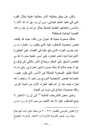 ‫ﻭﻟﻜﻥ، ﻫل ﻴﻤﻜﻥ ﻤﻌﺎﻟﺠﺔ ﺍﻷﻤﺭ ﻤﻌﺎﻟﺠﺔ ﻋﻠﻤﻴﺔ ﺨﻼل ﺍﻟﻔﺘﺭﺓ‬
‫ﺍﻟﺘﻲ ﺘﻠﻲ ﺘﻨﻔﻴﺫ ﺍﻟﺤﻜﻡ ﺍﻟﺠﻨﺎﺌﻲ، ﺩﻭﻥ ﺃﻥ ﻴﺴـﺒﻕ ﺫﻟـﻙ ﺍﻷﺨـﺫ‬
‫ﺒﺎﻷﺴﺱ ﻭﺍﻟﻤﻔﺎﻫﻴﻡ ﺍﻟﻌﻠﻤﻴﺔ ﺍﻟﺤﺩﻴﺜﺔ ﺨﻼل ﻤﺭﺍﺤـل ﺇﺠـﺭﺍﺀﺍﺕ‬
                                     ‫ﺍﻟﻘﻀﻴﺔ ﺍﻟﺠﻨﺎﺌﻴﺔ ﺍﻟﻤﺨﺘﻠﻔﺔ؟‬
‫ﻫﻨﺎﻟﻙ ﺼﻌﻭﺒﺔ ﻤﻌﻴﻨﺔ ﻗﺩ ﺘﺤﻭل ﺩﻭﻥ ﺫﻟﻙ، ﺤﻴﺙ ﻗﺩ ﻴﻜﺸﻑ‬
‫ﻓﺤﺹ ﺸﺨﺼﻴﺔ ﺍﻟﻤﺤﻜﻭﻡ ﻋﻠﻴﻪ ﺍﻟﺫﻱ ﻴﻁﻠﺏ ﺭﺩ ﺍﻋﺘﺒﺎﺭﻩ ﻋـﻥ‬
‫ﻋﺩﻡ ﺠﺩﻭﻯ ﺍﻟﺠﺯﺍﺀ ﺍﻟﺫﻱ ﻭﻗﻊ ﻋﻠﻴﻪ ﻓﻲ ﺍﻟﻘﻀﺎﺀ ﻋﻠﻰ ﺍﻟﺨﻁﻭﺭﺓ‬
‫ﺍﻹﺠﺭﺍﻤﻴﺔ ﻟﺩﻴﻪ، ﻟﻌﺩﻡ ﺍﺨﺘﻴﺎﺭﻩ ﻋﻠﻰ ﺃﺴﺱ ﻋﻠﻤﻴﺔ ﻤﺒﻨﻴـﺔ ﻋﻠـﻰ‬
‫ﺍﻟﻔﺤﺹ ﺍﻟﺴﺎﺒﻕ ﻋﻠﻰ ﺍﻟﺤﻜﻡ، ﻭﻴﺤﺘﺎﺝ ﺍﻷﻤﺭ ﺒﺎﻟﺘﺎﻟﻲ ﺇﻟﻰ ﺘﻭﻗﻴـﻊ‬
‫ﺠﺯﺍﺀ ﺠﺩﻴﺩ ﻤﻼﺌﻡ ﻗﺩ ﻴﺄﺨﺫ ﺼﻭﺭﺓ ﺘﺩﺒﻴﺭ ﺍﺤﺘﺭﺍﺯﻱ. ﻭﻓﻲ ﻫـﺫﻩ‬
‫ﺍﻟﺤﺎﻟﺔ ﺘﻅﻬﺭ ﺍﻟﺼﻌﻭﺒﺔ ﺍﻟﻤﺘﻤﺜﻠﺔ ﻓﻲ ﺍﻷﺴﺱ ﺍﻟﺘﻲ ﻴﻘﻭﻡ ﻋﻠﻴﻬـﺎ‬
‫ﺇﺨﻀﺎﻋﻪ ﻟﻔﺤﺹ ﺍﻟﺸﺨﺼﻴﺔ ﺍﻟﻤﻭﺴﻊ ﻤﻥ ﻨﺎﺤﻴـﺔ، ﻭﺇﺨﻀـﺎﻋﻪ‬
‫ﻟﺠﺯﺍﺀ ﺠﺩﻴﺩ ﺒﻌﺩ ﺃﻥ ﺃﺘﻡ ﺘﻨﻔﻴﺫ ﺍﻟﺠﺯﺍﺀ ﺍﻷﻭل ﻤﻥ ﻨﺎﺤﻴﺔ ﺃﺨﺭﻯ.‬
                 ‫ﻭﺘﻠﻙ ﺼﻌﻭﺒﺎﺕ ﺘﺤﺘﺎﺝ ﺇﻟﻰ ﻤﺯﻴﺩ ﻤﻥ ﺍﻟﺒﺤﺙ.‬
                      ‫)١(‬
‫ﺇﻟﻰ ﺃﻥ ﺭﺩ ﺍﻻﻋﺘﺒﺎﺭ ﻻ‬         ‫ﻭﺘﺸﻴﺭ ﺒﻌﺽ ﺍﻟﺘﺸﺭﻴﻌﺎﺕ ﺍﻟﺤﺎﻟﻴﺔ‬
‫ﻴﻤﻨﺢ ﻟﻠﻤﺤﻜﻭﻡ ﻋﻠﻴﻪ ﺇﻻ ﺒﻌﺩ ﺍﻟﺘﺜﺒﺕ ﻤﻥ ﺼـﻼﺡ ﺃﻤـﺭﻩ ﻋـﻥ‬

‫)١( ﺍﻟﻘﺎﻨﻭﻥ ﺍﻟﺘﻭﻨﺴﻲ )ﺍﻟﻔﺼل ٧٦٣ – ٣ ﻤﻥ ﻤﺠﻠﺔ ﺍﻹﺠﺭﺍﺀﺍﺕ ﺍﻟﺠﺯﺍﺌﻴﺔ(‬
‫ﺤﻴﺙ ﻭﺭﺩ ﻀﻤﻥ ﺍﻟﺸﺭﻭﻁ ﺍﻟﻼﺯﻤﺔ ﻟﺭﺩ ﺍﻻﻋﺘﺒﺎﺭ )ﺍﺴﺘﺭﺩﺍﺩ ﺍﻟﺤﻘﻭﻕ(‬
‫=‬
                            ‫- ٥٢ -‬
 