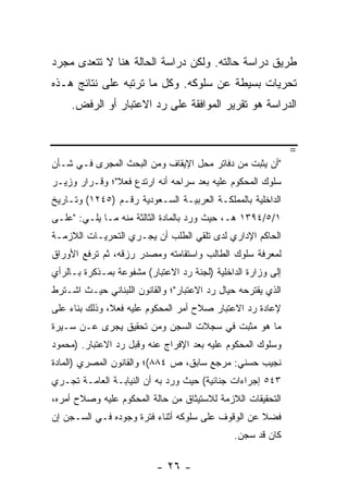 ‫ﻁﺭﻴﻕ ﺩﺭﺍﺴﺔ ﺤﺎﻟﺘﻪ. ﻭﻟﻜﻥ ﺩﺭﺍﺴﺔ ﺍﻟﺤﺎﻟﺔ ﻫﻨﺎ ﻻ ﺘﺘﻌﺩﻯ ﻤﺠﺭﺩ‬
‫ﺘﺤﺭﻴﺎﺕ ﺒﺴﻴﻁﺔ ﻋﻥ ﺴﻠﻭﻜﻪ. ﻭﻜل ﻤﺎ ﺘﺭﺘﺒﻪ ﻋﻠﻰ ﻨﺘﺎﺌﺞ ﻫـﺫﻩ‬
     ‫ﺍﻟﺩﺭﺍﺴﺔ ﻫﻭ ﺘﻘﺭﻴﺭ ﺍﻟﻤﻭﺍﻓﻘﺔ ﻋﻠﻰ ﺭﺩ ﺍﻻﻋﺘﺒﺎﺭ ﺃﻭ ﺍﻟﺭﻓﺽ.‬


                                                              ‫=‬
‫"ﺃﻥ ﻴﺜﺒﺕ ﻤﻥ ﺩﻓﺎﺘﺭ ﻤﺤل ﺍﻹﻴﻘﺎﻑ ﻭﻤﻥ ﺍﻟﺒﺤﺙ ﺍﻟ ‪‬ﺠﺭﻯ ﻓـﻲ ﺸـﺄﻥ‬
            ‫ﻤ‬
‫ﺴﻠﻭﻙ ﺍﻟﻤﺤﻜﻭﻡ ﻋﻠﻴﻪ ﺒﻌﺩ ﺴﺭﺍﺤﻪ ﺃﻨﻪ ﺍﺭﺘﺩﻉ ﻓﻌﻼ"؛ ﻭﻗـﺭﺍﺭ ﻭﺯﻴـﺭ‬
               ‫ﹰ‬
‫ﺍﻟﺩﺍﺨﻠﻴﺔ ﺒﺎﻟﻤﻤﻠﻜـﺔ ﺍﻟﻌﺭﺒﻴـﺔ ﺍﻟﺴـﻌﻭﺩﻴﺔ ﺭﻗـﻡ )٥٤٢١( ﻭﺘـﺎﺭﻴﺦ‬
‫١/٥/٤٩٣١ ﻫـ، ﺤﻴﺙ ﻭﺭﺩ ﺒﺎﻟﻤﺎﺩﺓ ﺍﻟﺜﺎﻟﺜﺔ ﻤﻨﻪ ﻤـﺎ ﻴﻠـﻲ: "ﻋﻠـﻰ‬
‫ﺍﻟﺤﺎﻜﻡ ﺍﻹﺩﺍﺭﻱ ﻟﺩﻯ ﺘﻠﻘﻲ ﺍﻟﻁﻠﺏ ﺃﻥ ﻴﺠـﺭﻱ ﺍﻟﺘﺤﺭﻴـﺎﺕ ﺍﻟﻼﺯﻤـﺔ‬
‫ﻟﻤﻌﺭﻓﺔ ﺴﻠﻭﻙ ﺍﻟﻁﺎﻟﺏ ﻭﺍﺴﺘﻘﺎﻤﺘﻪ ﻭﻤﺼﺩﺭ ﺭﺯﻗﻪ، ﺜﻡ ﺘﺭﻓﻊ ﺍﻷﻭﺭﺍﻕ‬
‫ﺇﻟﻰ ﻭﺯﺍﺭﺓ ﺍﻟﺩﺍﺨﻠﻴﺔ )ﻟﺠﻨﺔ ﺭﺩ ﺍﻻﻋﺘﺒﺎﺭ( ﻤﺸﻔﻭﻋﺔ ﺒﻤـﺫﻜﺭﺓ ﺒـﺎﻟﺭﺃﻱ‬
‫ﺍﻟﺫﻱ ﻴﻘﺘﺭﺤﻪ ﺤﻴﺎل ﺭﺩ ﺍﻻﻋﺘﺒﺎﺭ"؛ ﻭﺍﻟﻘﺎﻨﻭﻥ ﺍﻟﻠﺒﻨﺎﻨﻲ ﺤﻴـﺙ ﺍﺸـﺘﺭﻁ‬
‫ﻹﻋﺎﺩﺓ ﺭﺩ ﺍﻻﻋﺘﺒﺎﺭ ﺼﻼﺡ ﺃﻤﺭ ﺍﻟﻤﺤﻜﻭﻡ ﻋﻠﻴﻪ ﻓﻌ ﹰ، ﻭﺫﻟﻙ ﺒﻨﺎﺀ ﻋﻠﻰ‬
               ‫ﻼ‬
‫ﻤﺎ ﻫﻭ ﻤﺜﺒﺕ ﻓﻲ ﺴﺠﻼﺕ ﺍﻟﺴﺠﻥ ﻭﻤﻥ ﺘﺤﻘﻴﻕ ‪‬ﺠﺭﻯ ﻋـﻥ ﺴـﻴﺭﺓ‬
             ‫ﻴ‬
‫ﻭﺴﻠﻭﻙ ﺍﻟﻤﺤﻜﻭﻡ ﻋﻠﻴﻪ ﺒﻌﺩ ﺍﻹﻓﺭﺍﺝ ﻋﻨﻪ ﻭﻗﺒل ﺭﺩ ﺍﻻﻋﺘﺒﺎﺭ. )ﻤﺤﻤﻭﺩ‬
‫ﻨﺠﻴﺏ ﺤﺴﻨﻲ: ﻤﺭﺠﻊ ﺴﺎﺒﻕ، ﺹ ٤٨٨(؛ ﻭﺍﻟﻘﺎﻨﻭﻥ ﺍﻟﻤﺼﺭﻱ )ﺍﻟﻤﺎﺩﺓ‬
‫٣٤٥ ﺇﺠﺭﺍﺀﺍﺕ ﺠﻨﺎﺌﻴﺔ( ﺤﻴﺙ ﻭﺭﺩ ﺒﻪ ﺃﻥ ﺍﻟﻨﻴﺎﺒـﺔ ﺍﻟﻌﺎﻤـﺔ ﺘﺠـﺭﻱ‬
‫ﺍﻟﺘﺤﻘﻴﻘﺎﺕ ﺍﻟﻼﺯﻤﺔ ﻟﻼﺴﺘﻴﺜﺎﻕ ﻤﻥ ﺤﺎﻟﺔ ﺍﻟﻤﺤﻜﻭﻡ ﻋﻠﻴﻪ ﻭﺼﻼﺡ ﺃﻤﺭﻩ،‬
‫ﻓﻀﻼ ﻋﻥ ﺍﻟﻭﻗﻭﻑ ﻋﻠﻰ ﺴﻠﻭﻜﻪ ﺃﺜﻨﺎﺀ ﻓﺘﺭﺓ ﻭﺠﻭﺩﻩ ﻓـﻲ ﺍﻟﺴـﺠﻥ ﺇﻥ‬
                                                   ‫ﹰ‬
                                              ‫ﻜﺎﻥ ﻗﺩ ﺴﺠﻥ.‬

                          ‫- ٦٢ -‬
 