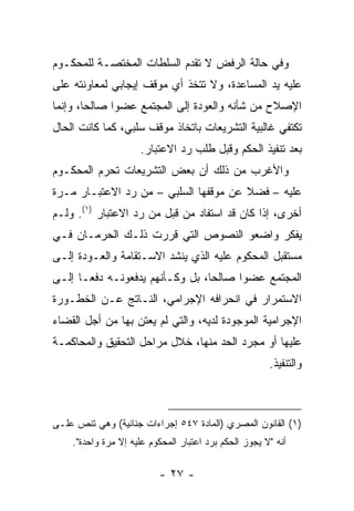 ‫ﻭﻓﻲ ﺤﺎﻟﺔ ﺍﻟﺭﻓﺽ ﻻ ﺘﻘﺩﻡ ﺍﻟﺴﻠﻁﺎﺕ ﺍﻟﻤﺨﺘﺼـﺔ ﻟﻠﻤﺤﻜـﻭﻡ‬
‫ﻋﻠﻴﻪ ﻴﺩ ﺍﻟﻤﺴﺎﻋﺩﺓ، ﻭﻻ ﺘﺘﺨﺫ ﺃﻱ ﻤﻭﻗﻑ ﺇﻴﺠﺎﺒﻲ ﻟﻤﻌﺎﻭﻨﺘﻪ ﻋﻠﻰ‬
‫ﺍﻹﺼﻼﺡ ﻤﻥ ﺸﺄﻨﻪ ﻭﺍﻟﻌﻭﺩﺓ ﺇﻟﻰ ﺍﻟﻤﺠﺘﻤﻊ ﻋﻀ ‪‬ﺍ ﺼﺎﻟ ‪‬ﺎ، ﻭﺇﻨﻤﺎ‬
        ‫ﺤ‬      ‫ﻭ‬
‫ﺘﻜﺘﻔﻲ ﻏﺎﻟﺒﻴﺔ ﺍﻟﺘﺸﺭﻴﻌﺎﺕ ﺒﺎﺘﺨﺎﺫ ﻤﻭﻗﻑ ﺴﻠﺒﻲ، ﻜﻤﺎ ﻜﺎﻨﺕ ﺍﻟﺤﺎل‬
                     ‫ﺒﻌﺩ ﺘﻨﻔﻴﺫ ﺍﻟﺤﻜﻡ ﻭﻗﺒل ﻁﻠﺏ ﺭﺩ ﺍﻻﻋﺘﺒﺎﺭ.‬
‫ﻭﺍﻷﻏﺭﺏ ﻤﻥ ﺫﻟﻙ ﺃﻥ ﺒﻌﺽ ﺍﻟﺘﺸﺭﻴﻌﺎﺕ ﺘﺤﺭﻡ ﺍﻟﻤﺤﻜـﻭﻡ‬
‫ﻋﻠﻴﻪ – ﻓﻀﻼ ﻋﻥ ﻤﻭﻗﻔﻬﺎ ﺍﻟﺴﻠﺒﻲ – ﻤﻥ ﺭﺩ ﺍﻻﻋﺘﺒـﺎﺭ ﻤـﺭﺓ‬
                                       ‫ﹰ‬
‫ﺃﺨﺭﻯ، ﺇﺫﺍ ﻜﺎﻥ ﻗﺩ ﺍﺴﺘﻔﺎﺩ ﻤﻥ ﻗﺒل ﻤﻥ ﺭﺩ ﺍﻻﻋﺘﺒﺎﺭ )١(. ﻭﻟـﻡ‬
‫ﻴﻔﻜﺭ ﻭﺍﻀﻌﻭ ﺍﻟﻨﺼﻭﺹ ﺍﻟﺘﻲ ﻗﺭﺭﺕ ﺫﻟـﻙ ﺍﻟﺤﺭﻤـﺎﻥ ﻓـﻲ‬
‫ﻤﺴﺘﻘﺒل ﺍﻟﻤﺤﻜﻭﻡ ﻋﻠﻴﻪ ﺍﻟﺫﻱ ﻴﻨﺸﺩ ﺍﻻﺴـﺘﻘﺎﻤﺔ ﻭﺍﻟﻌـﻭﺩﺓ ﺇﻟـﻰ‬
‫ﺍﻟﻤﺠﺘﻤﻊ ﻋﻀ ‪‬ﺍ ﺼﺎﻟ ‪‬ﺎ، ﺒل ﻭﻜـﺄﻨﻬﻡ ﻴﺩﻓﻌﻭﻨـﻪ ﺩﻓ ‪‬ـﺎ ﺇﻟـﻰ‬
       ‫ﻌ‬                          ‫ﺤ‬      ‫ﻭ‬
‫ﺍﻻﺴﺘﻤﺭﺍﺭ ﻓﻲ ﺍﻨﺤﺭﺍﻓﻪ ﺍﻹﺠﺭﺍﻤﻲ، ﺍﻟﻨـﺎﺘﺞ ﻋـﻥ ﺍﻟﺨﻁـﻭﺭﺓ‬
‫ﺍﻹﺠﺭﺍﻤﻴﺔ ﺍﻟﻤﻭﺠﻭﺩﺓ ﻟﺩﻴﻪ، ﻭﺍﻟﺘﻲ ﻟﻡ ﻴﻌﺘﻥ ﺒﻬﺎ ﻤﻥ ﺃﺠل ﺍﻟﻘﻀﺎﺀ‬
‫ﻋﻠﻴﻬﺎ ﺃﻭ ﻤﺠﺭﺩ ﺍﻟﺤﺩ ﻤﻨﻬﺎ، ﺨﻼل ﻤﺭﺍﺤل ﺍﻟﺘﺤﻘﻴﻕ ﻭﺍﻟﻤﺤﺎﻜﻤـﺔ‬
                                                       ‫ﻭﺍﻟﺘﻨﻔﻴﺫ.‬



‫)١( ﺍﻟﻘﺎﻨﻭﻥ ﺍﻟﻤﺼﺭﻱ )ﺍﻟﻤﺎﺩﺓ ٧٤٥ ﺇﺠﺭﺍﺀﺍﺕ ﺠﻨﺎﺌﻴﺔ( ﻭﻫﻲ ﺘﻨﺹ ﻋﻠـﻰ‬
    ‫ﺃﻨﻪ "ﻻ ﻴﺠﻭﺯ ﺍﻟﺤﻜﻡ ﺒﺭﺩ ﺍﻋﺘﺒﺎﺭ ﺍﻟﻤﺤﻜﻭﻡ ﻋﻠﻴﻪ ﺇﻻ ﻤﺭﺓ ﻭﺍﺤﺩﺓ".‬

                          ‫- ٧٢ -‬
 