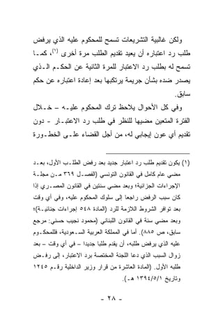 ‫ﻭﻟﻜﻥ ﻏﺎﻟﺒﻴﺔ ﺍﻟﺘﺸﺭﻴﻌﺎﺕ ﺘﺴﻤﺢ ﻟﻠﻤﺤﻜﻭﻡ ﻋﻠﻴﻪ ﺍﻟﺫﻱ ﻴﺭﻓﺽ‬
‫ﻁﻠﺏ ﺭﺩ ﺍﻋﺘﺒﺎﺭﻩ ﺃﻥ ﻴﻌﻴﺩ ﺘﻘﺩﻴﻡ ﺍﻟﻁﻠﺏ ﻤﺭﺓ ﺃﺨﺭﻯ )١(، ﻜﻤـﺎ‬
‫ﺘﺴﻤﺢ ﻟﻪ ﺒﻁﻠﺏ ﺭﺩ ﺍﻻﻋﺘﺒﺎﺭ ﻟﻠﻤﺭﺓ ﺍﻟﺜﺎﻨﻴﺔ ﻋﻥ ﺍﻟﺤﻜـﻡ ﺍﻟـﺫﻱ‬
‫ﻴﺼﺩﺭ ﻀﺩﻩ ﺒﺸﺄﻥ ﺠﺭﻴﻤﺔ ﻴﺭﺘﻜﺒﻬﺎ ﺒﻌﺩ ﺇﻋﺎﺩﺓ ﺍﻋﺘﺒﺎﺭﻩ ﻋﻥ ﺤﻜﻡ‬
                                                        ‫ﺴﺎﺒﻕ.‬
‫ﻭﻓﻲ ﻜل ﺍﻷﺤﻭﺍل ﻴﻼﺤﻅ ﺘﺭﻙ ﺍﻟﻤﺤﻜﻭﻡ ﻋﻠﻴـﻪ – ﺨـﻼل‬
‫ﺍﻟﻔﺘﺭﺓ ﺍﻟﻤﺘﻌﻴﻥ ﻤﻀﻴﻬﺎ ﻟﻠﻨﻅﺭ ﻓﻲ ﻁﻠﺏ ﺭﺩ ﺍﻻﻋﺘﺒـﺎﺭ - ﺩﻭﻥ‬
‫ﺘﻘﺩﻴﻡ ﺃﻱ ﻋﻭﻥ ﺇﻴﺠﺎﺒﻲ ﻟﻪ، ﻤﻥ ﺃﺠل ﺍﻟﻘﻀﺎﺀ ﻋﻠـﻰ ﺍﻟﺨﻁـﻭﺭﺓ‬


‫)١( ﻴﻜﻭﻥ ﺘﻘﺩﻴﻡ ﻁﻠﺏ ﺭﺩ ﺍﻋﺘﺒﺎﺭ ﺠﺩﻴﺩ ﺒﻌﺩ ﺭﻓﺽ ﺍﻟﻁﻠـﺏ ﺍﻷﻭل، ﺒﻌـﺩ‬
‫ﻤﻀﻲ ﻋﺎﻡ ﻜﺎﻤل ﻓﻲ ﺍﻟﻘﺎﻨﻭﻥ ﺍﻟﺘﻭﻨﺴﻲ )ﺍﻟﻔﺼـل ٩٦٣ ﻤـﻥ ﻤﺠﻠـﺔ‬
‫ﺍﻹﺠﺭﺍﺀﺍﺕ ﺍﻟﺠﺯﺍﺌﻴﺔ؛ ﻭﺒﻌﺩ ﻤﻀﻲ ﺴﻨﺘﻴﻥ ﻓﻲ ﺍﻟﻘﺎﻨﻭﻥ ﺍﻟﻤﺼـﺭﻱ ﺇﺫﺍ‬
‫ﻜﺎﻥ ﺴﺒﺏ ﺍﻟﺭﻓﺽ ﺭﺍﺠ ‪‬ﺎ ﺇﻟﻰ ﺴﻠﻭﻙ ﺍﻟﻤﺤﻜﻭﻡ ﻋﻠﻴﻪ، ﻭﻓﻲ ﺃﻱ ﻭﻗﺕ‬
                                   ‫ﻌ‬
‫ﺒﻌﺩ ﺘﻭﺍﻓﺭ ﺍﻟﺸﺭﻭﻁ ﺍﻟﻼﺯﻤﺔ ﻟﻠﺭﺩ )ﺍﻟﻤﺎﺩﺓ ٨٤٥ ﺇﺠﺭﺍﺀﺍﺕ ﺠﻨﺎﺌﻴـﺔ(؛‬
‫ﻭﺒﻌﺩ ﻤﻀﻲ ﺴﻨﺔ ﻓﻲ ﺍﻟﻘﺎﻨﻭﻥ ﺍﻟﻠﺒﻨﺎﻨﻲ )ﻤﺤﻤﻭﺩ ﻨﺠﻴﺏ ﺤﺴﻨﻲ: ﻤﺭﺠﻊ‬
‫ﺴﺎﺒﻕ، ﺹ ٥٨٨(. ﺃﻤﺎ ﻓﻲ ﺍﻟﻤﻤﻠﻜﺔ ﺍﻟﻌﺭﺒﻴﺔ ﺍﻟﺴـﻌﻭﺩﻴﺔ، ﻓﻠﻠﻤﺤﻜـﻭﻡ‬
‫ﻋﻠﻴﻪ ﺍﻟﺫﻱ ﻴﺭﻓﺽ ﻁﻠﺒﻪ، ﺃﻥ ﻴﻘﺩﻡ ﻁﻠ ‪‬ﺎ ﺠﺩﻴ ‪‬ﺍ – ﻓﻲ ﺃﻱ ﻭﻗﺕ – ﺒﻌﺩ‬
                   ‫ﺩ‬      ‫ﺒ‬
‫ﺯﻭﺍل ﺍﻟﺴﺒﺏ ﺍﻟﺫﻱ ﺩﻋﺎ ﺍﻟﻠﺠﻨﺔ ﺍﻟﻤﺨﺘﺼﺔ ﺒﺭﺩ ﺍﻻﻋﺘﺒﺎﺭ، ﺇﻟﻰ ﺭﻓـﺽ‬
‫ﻁﻠﺒﻪ ﺍﻷﻭل. )ﺍﻟﻤﺎﺩﺓ ﺍﻟﻌﺎﺸﺭﺓ ﻤﻥ ﻗﺭﺍﺭ ﻭﺯﻴﺭ ﺍﻟﺩﺍﺨﻠﻴﺔ ﺭﻗـﻡ ٥٤٢١‬
                                   ‫ﻭﺘﺎﺭﻴﺦ ١/٥/٤٩٣١ ﻫـ(.‬

                          ‫- ٨٢ -‬
 