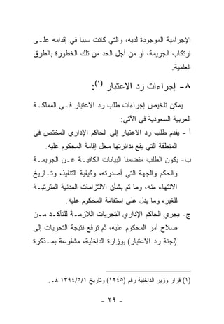 ‫ﺍﻹﺠﺭﺍﻤﻴﺔ ﺍﻟﻤﻭﺠﻭﺩﺓ ﻟﺩﻴﻪ، ﻭﺍﻟﺘﻲ ﻜﺎﻨﺕ ﺴﺒ ‪‬ﺎ ﻓﻲ ﺇﻗﺩﺍﻤﻪ ﻋﻠـﻰ‬
                ‫ﺒ‬
‫ﺍﺭﺘﻜﺎﺏ ﺍﻟﺠﺭﻴﻤﺔ، ﺃﻭ ﻤﻥ ﺃﺠل ﺍﻟﺤﺩ ﻤﻥ ﺘﻠﻙ ﺍﻟﺨﻁﻭﺭﺓ ﺒﺎﻟﻁﺭﻕ‬
                                                  ‫ﺍﻟﻌﻠﻤﻴﺔ.‬

                     ‫٨- ﺇﺠﺭﺍﺀﺍﺕ ﺭﺩ ﺍﻻﻋﺘﺒﺎﺭ )١(:‬
‫ﻴﻤﻜﻥ ﺘﻠﺨﻴﺹ ﺇﺠﺭﺍﺀﺍﺕ ﻁﻠﺏ ﺭﺩ ﺍﻻﻋﺘﺒﺎﺭ ﻓـﻲ ﺍﻟﻤﻤﻠﻜـﺔ‬
                               ‫ﺍﻟﻌﺭﺒﻴﺔ ﺍﻟﺴﻌﻭﺩﻴﺔ ﻓﻲ ﺍﻵﺘﻲ:‬
‫ﺃ - ﻴﻘﺩﻡ ﻁﻠﺏ ﺭﺩ ﺍﻻﻋﺘﺒﺎﺭ ﺇﻟﻰ ﺍﻟﺤﺎﻜﻡ ﺍﻹﺩﺍﺭﻱ ﺍﻟﻤﺨﺘﺹ ﻓﻲ‬
    ‫ﺍﻟﻤﻨﻁﻘﺔ ﺍﻟﺘﻲ ﻴﻘﻊ ﺒﺩﺍﺌﺭﺘﻬﺎ ﻤﺤل ﺇﻗﺎﻤﺔ ﺍﻟﻤﺤﻜﻭﻡ ﻋﻠﻴﻪ.‬
‫ﺏ- ﻴﻜﻭﻥ ﺍﻟﻁﻠﺏ ﻤﺘﻀﻤ ﹰﺎ ﺍﻟﺒﻴﺎﻨﺎﺕ ﺍﻟﻜﺎﻓﻴـﺔ ﻋـﻥ ﺍﻟﺠﺭﻴﻤـﺔ‬
                                ‫ﻨ‬
‫ﻭﺍﻟﺤﻜﻡ ﻭﺍﻟﺠﻬﺔ ﺍﻟﺘﻲ ﺃﺼﺩﺭﺘﻪ، ﻭﻜﻴﻔﻴﺔ ﺍﻟﺘﻨﻔﻴﺫ، ﻭﺘـﺎﺭﻴﺦ‬
‫ﺍﻻﻨﺘﻬﺎﺀ ﻤﻨﻪ، ﻭﻤﺎ ﺘﻡ ﺒﺸﺄﻥ ﺍﻻﻟﺘﺯﺍﻤﺎﺕ ﺍﻟﻤﺩﻨﻴﺔ ﺍﻟﻤﺘﺭﺘﺒـﺔ‬
           ‫ﻟﻠﻐﻴﺭ، ﻭﻤﺎ ﻴﺩل ﻋﻠﻰ ﺍﺴﺘﻘﺎﻤﺔ ﺍﻟﻤﺤﻜﻭﻡ ﻋﻠﻴﻪ.‬
‫ﺝ- ﻴﺠﺭﻱ ﺍﻟﺤﺎﻜﻡ ﺍﻹﺩﺍﺭﻱ ﺍﻟﺘﺤﺭﻴﺎﺕ ﺍﻟﻼﺯﻤـﺔ ﻟﻠﺘﺄﻜـﺩ ﻤـﻥ‬
‫ﺼﻼﺡ ﺃﻤﺭ ﺍﻟﻤﺤﻜﻭﻡ ﻋﻠﻴﻪ، ﺜﻡ ﺘﺭﻓﻊ ﻨﺘﻴﺠﺔ ﺍﻟﺘﺤﺭﻴﺎﺕ ﺇﻟﻰ‬
‫)ﻟﺠﻨﺔ ﺭﺩ ﺍﻻﻋﺘﺒﺎﺭ( ﺒﻭﺯﺍﺭﺓ ﺍﻟﺩﺍﺨﻠﻴﺔ، ﻤﺸﻔﻭﻋﺔ ﺒﻤـﺫﻜﺭﺓ‬



     ‫)١( ﻗﺭﺍﺭ ﻭﺯﻴﺭ ﺍﻟﺩﺍﺨﻠﻴﺔ ﺭﻗﻡ )٥٤٢١( ﻭﺘﺎﺭﻴﺦ ١/٥/٤٩٣١ ﻫـ.‬

                        ‫- ٩٢ -‬
 