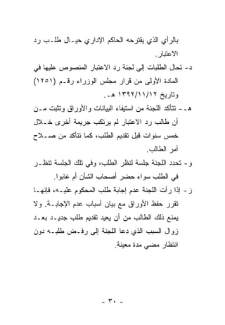 ‫ﺒﺎﻟﺭﺃﻱ ﺍﻟﺫﻱ ﻴﻘﺘﺭﺤﻪ ﺍﻟﺤﺎﻜﻡ ﺍﻹﺩﺍﺭﻱ ﺤﻴـﺎل ﻁﻠـﺏ ﺭﺩ‬
                                         ‫ﺍﻻﻋﺘﺒﺎﺭ.‬
‫ﺩ- ﺘﺤﺎل ﺍﻟﻁﻠﺒﺎﺕ ﺇﻟﻰ ﻟﺠﻨﺔ ﺭﺩ ﺍﻻﻋﺘﺒﺎﺭ ﺍﻟﻤﻨﺼﻭﺹ ﻋﻠﻴﻬﺎ ﻓﻲ‬
‫ﺍﻟﻤﺎﺩﺓ ﺍﻷﻭﻟﻰ ﻤﻥ ﻗﺭﺍﺭ ﻤﺠﻠﺱ ﺍﻟﻭﺯﺭﺍﺀ ﺭﻗـﻡ )١٥٢١(‬
                       ‫ﻭﺘﺎﺭﻴﺦ ٢١/١١/٢٩٣١ ﻫـ.‬
‫ﻫـ- ﺘﺘﺄﻜﺩ ﺍﻟﻠﺠﻨﺔ ﻤﻥ ﺍﺴﺘﻴﻔﺎﺀ ﺍﻟﺒﻴﺎﻨﺎﺕ ﻭﺍﻷﻭﺭﺍﻕ ﻭﺘﺜﺒﺕ ﻤـﻥ‬
‫ﺃﻥ ﻁﺎﻟﺏ ﺭﺩ ﺍﻻﻋﺘﺒﺎﺭ ﻟﻡ ﻴﺭﺘﻜﺏ ﺠﺭﻴﻤﺔ ﺃﺨﺭﻯ ﺨـﻼل‬
‫ﺨﻤﺱ ﺴﻨﻭﺍﺕ ﻗﺒل ﺘﻘﺩﻴﻡ ﺍﻟﻁﻠﺏ، ﻜﻤﺎ ﺘﺘﺄﻜﺩ ﻤﻥ ﺼـﻼﺡ‬
                                      ‫ﺃﻤﺭ ﺍﻟﻁﺎﻟﺏ.‬
‫ﻭ- ﺘﺤﺩﺩ ﺍﻟﻠﺠﻨﺔ ﺠﻠﺴﺔ ﻟﻨﻅﺭ ﺍﻟﻁﻠﺏ، ﻭﻓﻲ ﺘﻠﻙ ﺍﻟﺠﻠﺴﺔ ﺘﻨﻅـﺭ‬
      ‫ﻓﻲ ﺍﻟﻁﻠﺏ ﺴﻭﺍﺀ ﺤﻀﺭ ﺃﺼﺤﺎﺏ ﺍﻟﺸﺄﻥ ﺃﻡ ﻏﺎﺒﻭﺍ.‬
‫ﺯ- ﺇﺫﺍ ﺭﺃﺕ ﺍﻟﻠﺠﻨﺔ ﻋﺩﻡ ﺇﺠﺎﺒﺔ ﻁﻠﺏ ﺍﻟﻤﺤﻜﻭﻡ ﻋﻠﻴـﻪ، ﻓﺈﻨﻬـﺎ‬
‫ﺘﻘﺭﺭ ﺤﻔﻅ ﺍﻷﻭﺭﺍﻕ ﻤﻊ ﺒﻴﺎﻥ ﺃﺴﺒﺎﺏ ﻋﺩﻡ ﺍﻹﺠﺎﺒـﺔ. ﻭﻻ‬
‫ﻴﻤﻨﻊ ﺫﻟﻙ ﺍﻟﻁﺎﻟﺏ ﻤﻥ ﺃﻥ ﻴﻌﻴﺩ ﺘﻘﺩﻴﻡ ﻁﻠﺏ ﺠﺩﻴـﺩ ﺒﻌـﺩ‬
‫ﺯﻭﺍل ﺍﻟﺴﺒﺏ ﺍﻟﺫﻱ ﺩﻋﺎ ﺍﻟﻠﺠﻨﺔ ﺇﻟﻰ ﺭﻓـﺽ ﻁﻠﺒـﻪ ﺩﻭﻥ‬
                           ‫ﺍﻨﺘﻅﺎﺭ ﻤﻀﻲ ﻤﺩﺓ ﻤﻌﻴﻨﺔ.‬




                       ‫- ٠٣ -‬
 