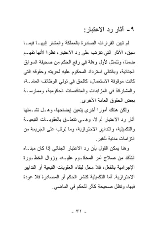 ‫٩- ﺁﺜﺎﺭ ﺭﺩ ﺍﻻﻋﺘﺒﺎﺭ:‬
‫ﻟﻡ ﺘﺒﻴﻥ ﺍﻟﻘﺭﺍﺭﺍﺕ ﺍﻟﺼﺎﺩﺭﺓ ﺒﺎﻟﻤﻤﻠﻜﺔ ﻭﺍﻟﻤﺸﺎﺭ ﺇﻟﻴﻬـﺎ ﻓﻴﻤـﺎ‬
‫ﺴﺒﻕ، ﺍﻵﺜﺎﺭ ﺍﻟﺘﻲ ﺘﺘﺭﺘﺏ ﻋﻠﻰ ﺭﺩ ﺍﻻﻋﺘﺒﺎﺭ، ﻨﻅ ‪‬ﺍ ﻷﻨﻬﺎ ﺘﻔﻬـﻡ‬
            ‫ﺭ‬
‫ﻀﻤ ﹰﺎ، ﻭﺘﺘﻤﺜل ﻷﻭل ﻭﻫﻠﺔ ﻓﻲ ﺭﻓﻊ ﺍﻟﺤﻜﻡ ﻤﻥ ﺼﺤﻴﻔﺔ ﺍﻟﺴﻭﺍﺒﻕ‬
                                                ‫ﻨ‬
‫ﺍﻟﺠﻨﺎﺌﻴﺔ، ﻭﺒﺎﻟﺘﺎﻟﻲ ﺍﺴﺘﺭﺩﺍﺩ ﺍﻟﻤﺤﻜﻭﻡ ﻋﻠﻴﻪ ﻟﺤﺭﻴﺘﻪ ﻭﺤﻘﻭﻗﻪ ﺍﻟﺘﻲ‬
‫ﻜﺎﻨﺕ ﻤﻭﻗﻭﻓﺔ ﺍﻻﺴﺘﻌﻤﺎل، ﻜﺎﻟﺤﻕ ﻓﻲ ﺘﻭﻟﻲ ﺍﻟﻭﻅﺎﺌﻑ ﺍﻟﻌﺎﻤـﺔ،‬
‫ﻭﺍﻟﻤﺸﺎﺭﻜﺔ ﻓﻲ ﺍﻟﻤﺯﺍﻴﺩﺍﺕ ﻭﺍﻟﻤﻨﺎﻗﺼﺎﺕ ﺍﻟﺤﻜﻭﻤﻴﺔ، ﻭﻤﻤﺎﺭﺴـﺔ‬
                             ‫ﺒﻌﺽ ﺍﻟﺤﻘﻭﻕ ﺍﻟﻌﺎﻤﺔ ﺍﻷﺨﺭﻯ.‬
‫ﻭﻟﻜﻥ ﻫﻨﺎﻙ ﺃﻤﻭ ‪‬ﺍ ﺃﺨﺭﻯ ﻴﺘﻌﻴﻥ ﺇﻴﻀﺎﺤﻬﺎ، ﻭﻫـل ﺘﺸـﻤﻠﻬﺎ‬
                                  ‫ﺭ‬
‫ﺁﺜﺎﺭ ﺭﺩ ﺍﻻﻋﺘﺒﺎﺭ ﺃﻡ ﻻ، ﻭﻫـﻲ ﺘﺘﻌﻠـﻕ ﺒﺎﻟﻌﻘﻭﺒـﺎﺕ ﺍﻟﺘﺒﻌﻴـﺔ‬
‫ﻭﺍﻟﺘﻜﻤﻴﻠﻴﺔ، ﻭﺍﻟﺘﺩﺍﺒﻴﺭ ﺍﻻﺤﺘﺭﺍﺯﻴﺔ، ﻭﻤﺎ ﺘﺭﺘﺏ ﻋﻠﻰ ﺍﻟﺠﺭﻴﻤﺔ ﻤﻥ‬
                                     ‫ﺍﻟﺘﺯﺍﻤﺎﺕ ﻤﺩﻨﻴﺔ ﻟﻠﻐﻴﺭ.‬
‫ﻭﻫﻨﺎ ﻴﻤﻜﻥ ﺍﻟﻘﻭل ﺒﺄﻥ ﺭﺩ ﺍﻻﻋﺘﺒﺎﺭ ﺍﻟﺠﻨﺎﺌﻲ ﺇﺫﺍ ﻜﺎﻥ ﻤﺒﻨـﺎﻩ‬
‫ﺍﻟﺘﺄﻜﺩ ﻤﻥ ﺼﻼﺡ ﺃﻤﺭ ﺍﻟﻤﺤﻜـﻭﻡ ﻋﻠﻴـﻪ، ﻭﺯﻭﺍل ﺍﻟﺨﻁـﻭﺭﺓ‬
‫ﺍﻹﺠﺭﺍﻤﻴﺔ ﺒﺎﻟﻔﻌل، ﻓﻼ ﻤﺤل ﻟﺒﻘﺎﺀ ﺍﻟﻌﻘﻭﺒﺎﺕ ﺍﻟﺘﺒﻌﻴﺔ ﺃﻭ ﺍﻟﺘﺩﺍﺒﻴﺭ‬
‫ﺍﻻﺤﺘﺭﺍﺯﻴﺔ. ﺃﻤﺎ ﺍﻟﺘﻜﻤﻴﻠﻴﺔ ﻜﻨﺸﺭ ﺍﻟﺤﻜﻡ ﺃﻭ ﺍﻟﻤﺼﺎﺩﺭﺓ ﻓﻼ ﻋﻭﺩﺓ‬
              ‫ﻓﻴﻬﺎ، ﻭﺘﻅل ﺼﺤﻴﺤﺔ ﻜﺄﺜﺭ ﻟﻠﺤﻜﻡ ﻓﻲ ﺍﻟﻤﺎﻀﻲ.‬



                        ‫- ١٣ -‬
 