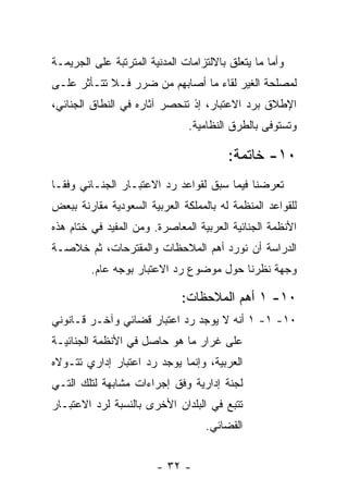 ‫ﻭﺃﻤﺎ ﻤﺎ ﻴﺘﻌﻠﻕ ﺒﺎﻻﻟﺘﺯﺍﻤﺎﺕ ﺍﻟﻤﺩﻨﻴﺔ ﺍﻟﻤﺘﺭﺘﺒﺔ ﻋﻠﻰ ﺍﻟﺠﺭﻴﻤـﺔ‬
‫ﻟﻤﺼﻠﺤﺔ ﺍﻟﻐﻴﺭ ﻟﻘﺎﺀ ﻤﺎ ﺃﺼﺎﺒﻬﻡ ﻤﻥ ﻀﺭﺭ ﻓـﻼ ﺘﺘـﺄﺜﺭ ﻋﻠـﻰ‬
‫ﺍﻹﻁﻼﻕ ﺒﺭﺩ ﺍﻻﻋﺘﺒﺎﺭ، ﺇﺫ ﺘﻨﺤﺼﺭ ﺁﺜﺎﺭﻩ ﻓﻲ ﺍﻟﻨﻁﺎﻕ ﺍﻟﺠﻨﺎﺌﻲ،‬
                               ‫ﻭﺘﺴﺘﻭﻓﻰ ﺒﺎﻟﻁﺭﻕ ﺍﻟﻨﻅﺎﻤﻴﺔ.‬

                                         ‫٠١- ﺨﺎﺘﻤﺔ:‬
‫ﺘﻌﺭﻀﻨﺎ ﻓﻴﻤﺎ ﺴﺒﻕ ﻟﻘﻭﺍﻋﺩ ﺭﺩ ﺍﻻﻋﺘﺒـﺎﺭ ﺍﻟﺠﻨـﺎﺌﻲ ﻭﻓ ﹰـﺎ‬
  ‫ﻘ‬
‫ﻟﻠﻘﻭﺍﻋﺩ ﺍﻟﻤﻨﻅﻤﺔ ﻟﻪ ﺒﺎﻟﻤﻤﻠﻜﺔ ﺍﻟﻌﺭﺒﻴﺔ ﺍﻟﺴﻌﻭﺩﻴﺔ ﻤﻘﺎﺭﻨﺔ ﺒﺒﻌﺽ‬
‫ﺍﻷﻨﻅﻤﺔ ﺍﻟﺠﻨﺎﺌﻴﺔ ﺍﻟﻌﺭﺒﻴﺔ ﺍﻟﻤﻌﺎﺼﺭﺓ. ﻭﻤﻥ ﺍﻟﻤﻔﻴﺩ ﻓﻲ ﺨﺘﺎﻡ ﻫﺫﻩ‬
‫ﺍﻟﺩﺭﺍﺴﺔ ﺃﻥ ﻨﻭﺭﺩ ﺃﻫﻡ ﺍﻟﻤﻼﺤﻅﺎﺕ ﻭﺍﻟﻤﻘﺘﺭﺤﺎﺕ، ﺜﻡ ﺨﻼﺼـﺔ‬
         ‫ﻭﺠﻬﺔ ﻨﻅﺭﻨﺎ ﺤﻭل ﻤﻭﻀﻭﻉ ﺭﺩ ﺍﻻﻋﺘﺒﺎﺭ ﺒﻭﺠﻪ ﻋﺎﻡ.‬

                              ‫٠١- ١ ﺃﻫﻡ ﺍﻟﻤﻼﺤﻅﺎﺕ:‬
‫٠١- ١- ١ ﺃﻨﻪ ﻻ ﻴﻭﺠﺩ ﺭﺩ ﺍﻋﺘﺒﺎﺭ ﻗﻀﺎﺌﻲ ﻭﺁﺨـﺭ ﻗـﺎﻨﻭﻨﻲ‬
‫ﻋﻠﻰ ﻏﺭﺍﺭ ﻤﺎ ﻫﻭ ﺤﺎﺼل ﻓﻲ ﺍﻷﻨﻅﻤﺔ ﺍﻟﺠﻨﺎﺌﻴـﺔ‬
‫ﺍﻟﻌﺭﺒﻴﺔ، ﻭﺇﻨﻤﺎ ﻴﻭﺠﺩ ﺭﺩ ﺍﻋﺘﺒﺎﺭ ﺇﺩﺍﺭﻱ ﺘﺘـﻭﻻﻩ‬
‫ﻟﺠﻨﺔ ﺇﺩﺍﺭﻴﺔ ﻭﻓﻕ ﺇﺠﺭﺍﺀﺍﺕ ﻤﺸﺎﺒﻬﺔ ﻟﺘﻠﻙ ﺍﻟﺘـﻲ‬
‫ﺘﺘﺒﻊ ﻓﻲ ﺍﻟﺒﻠﺩﺍﻥ ﺍﻷﺨﺭﻯ ﺒﺎﻟﻨﺴﺒﺔ ﻟﺭﺩ ﺍﻻﻋﺘﺒـﺎﺭ‬
                                   ‫ﺍﻟﻘﻀﺎﺌﻲ.‬


                        ‫- ٢٣ -‬
 