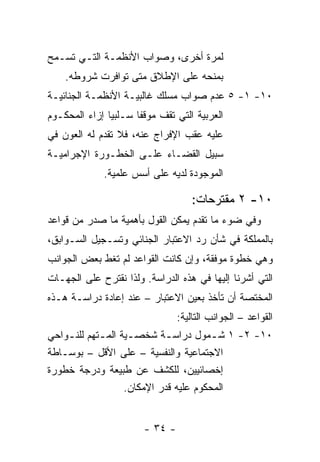 ‫ﻟﻤﺭﺓ ﺃﺨﺭﻯ، ﻭﺼﻭﺍﺏ ﺍﻷﻨﻅﻤـﺔ ﺍﻟﺘـﻲ ﺘﺴـﻤﺢ‬
    ‫ﺒﻤﻨﺤﻪ ﻋﻠﻰ ﺍﻹﻁﻼﻕ ﻤﺘﻰ ﺘﻭﺍﻓﺭﺕ ﺸﺭﻭﻁﻪ.‬
‫٠١- ١- ٥ ﻋﺩﻡ ﺼﻭﺍﺏ ﻤﺴﻠﻙ ﻏﺎﻟﺒﻴـﺔ ﺍﻷﻨﻅﻤـﺔ ﺍﻟﺠﻨﺎﺌﻴـﺔ‬
‫ﺍﻟﻌﺭﺒﻴﺔ ﺍﻟﺘﻲ ﺘﻘﻑ ﻤﻭﻗ ﹰﺎ ﺴـﻠﺒ ‪‬ﺎ ﺇﺯﺍﺀ ﺍﻟﻤﺤﻜـﻭﻡ‬
               ‫ﻴ‬       ‫ﻔ‬
‫ﻋﻠﻴﻪ ﻋﻘﺏ ﺍﻹﻓﺭﺍﺝ ﻋﻨﻪ، ﻓﻼ ﺘﻘﺩﻡ ﻟﻪ ﺍﻟﻌﻭﻥ ﻓﻲ‬
‫ﺴﺒﻴل ﺍﻟﻘﻀـﺎﺀ ﻋﻠـﻰ ﺍﻟﺨﻁـﻭﺭﺓ ﺍﻹﺠﺭﺍﻤﻴـﺔ‬
              ‫ﺍﻟﻤﻭﺠﻭﺩﺓ ﻟﺩﻴﻪ ﻋﻠﻰ ﺃﺴﺱ ﻋﻠﻤﻴﺔ.‬

                                     ‫٠١- ٢ ﻤﻘﺘﺭﺤﺎﺕ:‬
‫ﻭﻓﻲ ﻀﻭﺀ ﻤﺎ ﺘﻘﺩﻡ ﻴﻤﻜﻥ ﺍﻟﻘﻭل ﺒﺄﻫﻤﻴﺔ ﻤﺎ ﺼﺩﺭ ﻤﻥ ﻗﻭﺍﻋﺩ‬
‫ﺒﺎﻟﻤﻤﻠﻜﺔ ﻓﻲ ﺸﺄﻥ ﺭﺩ ﺍﻻﻋﺘﺒﺎﺭ ﺍﻟﺠﻨﺎﺌﻲ ﻭﺘﺴـﺠﻴل ﺍﻟﺴـﻭﺍﺒﻕ،‬
‫ﻭﻫﻲ ﺨﻁﻭﺓ ﻤﻭﻓﻘﺔ، ﻭﺇﻥ ﻜﺎﻨﺕ ﺍﻟﻘﻭﺍﻋﺩ ﻟﻡ ﺘﻐﻁ ﺒﻌﺽ ﺍﻟﺠﻭﺍﻨﺏ‬
‫ﺍﻟﺘﻲ ﺃﺸﺭﻨﺎ ﺇﻟﻴﻬﺎ ﻓﻲ ﻫﺫﻩ ﺍﻟﺩﺭﺍﺴﺔ. ﻭﻟﺫﺍ ﻨﻘﺘﺭﺡ ﻋﻠﻰ ﺍﻟﺠﻬـﺎﺕ‬
‫ﺍﻟﻤﺨﺘﺼﺔ ﺃﻥ ﺘﺄﺨﺫ ﺒﻌﻴﻥ ﺍﻻﻋﺘﺒﺎﺭ – ﻋﻨﺩ ﺇﻋﺎﺩﺓ ﺩﺭﺍﺴـﺔ ﻫـﺫﻩ‬
                                 ‫ﺍﻟﻘﻭﺍﻋﺩ – ﺍﻟﺠﻭﺍﻨﺏ ﺍﻟﺘﺎﻟﻴﺔ:‬
‫٠١- ٢- ١ ﺸ ـﻤﻭل ﺩﺭﺍﺴ ـﺔ ﺸﺨﺼـﻴﺔ ﺍﻟﻤ ـﺘﻬﻡ ﻟﻠﻨ ـﻭﺍﺤﻲ‬
    ‫ـ‬        ‫ـ‬       ‫ـ‬       ‫ـ‬           ‫ـ‬
‫ﺍﻻﺠﺘﻤﺎﻋﻴﺔ ﻭﺍﻟﻨﻔﺴﻴﺔ – ﻋﻠﻰ ﺍﻷﻗل – ﺒﻭﺴـﺎﻁﺔ‬
‫ﺇﺨﺼﺎﺌﻴﻴﻥ، ﻟﻠﻜﺸﻑ ﻋﻥ ﻁﺒﻴﻌﺔ ﻭﺩﺭﺠﺔ ﺨﻁﻭﺭﺓ‬
                    ‫ﺍﻟﻤﺤﻜﻭﻡ ﻋﻠﻴﻪ ﻗﺩﺭ ﺍﻹﻤﻜﺎﻥ.‬


                        ‫- ٤٣ -‬
 