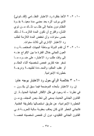 ‫٠١- ٢- ٢ ﺍﻷﺨﺫ ﺒﻔﻜﺭﺓ ﺭﺩ ﺍﻻﻋﺘﺒﺎﺭ ﺍﻟﻨﻅـﺎﻤﻲ )ﺍﻟﻘـﺎﻨﻭﻨﻲ(‬
‫ﺍﻟﺫﻱ ﻴﺭﺘﺏ ﺃﺜﺭﻩ ﺒﻌﺩ ﻤﻀﻲ ﻤﺩﺓ ﻤﻌﻴﻨـﺔ ﺒﻘـﻭﺓ‬
‫ﺍﻟﻨﻅﺎﻡ ﺩﻭﻥ ﺤﺎﺠﺔ ﺇﻟﻰ ﻁﻠـﺏ ﺫﻟـﻙ ﻤـﻥ ﺫﻭﻱ‬
‫ﺍﻟﺸﺄﻥ، ﻭﺍﻗﺘﺭﺡ ﺃﻥ ﺘﻜﻭﻥ ﺍﻟﻤﺩﺓ ﺍﻟﻼﺯﻤـﺔ ﻟـﺫﻟﻙ‬
‫ﺨﻤﺱ ﺴﻨﻭﺍﺕ، ﻭﺃﻥ ﺘﺨﻔﺽ ﺍﻟﻤﺩﺓ ﺍﻟﻼﺯﻤﺔ ﻟﻁﻠﺏ‬
       ‫ﺭﺩ ﺍﻻﻋﺘﺒﺎﺭ ﺍﻹﺩﺍﺭﻱ ﺇﻟﻰ ﺜﻼﺙ ﺴﻨﻭﺍﺕ.‬
‫٠١- ٢- ٣ ﺃﻥ ﺘﻘﺩﻡ ﺍﻟﺩﻭﻟﺔ ﺒﻭﺴﺎﻁﺔ ﺍﻟﺠﻬﺎﺕ ﺍﻟﻤﺨﺘﺼـﺔ ﻴـﺩ‬
‫ﺍﻟﻌﻭﻥ ﻟﻠﺠﺎﻨﻲ ﺨﻼل ﺍﻟﻔﺘﺭﺓ ﻤﺎ ﺒﻴﻥ ﺍﻹﻓﺭﺍﺝ ﻋﻨـﻪ‬
‫ﺇﻟﻰ ﻭﻗﺕ ﻁﻠﺏ ﺭﺩ ﺍﻻﻋﺘﺒﺎﺭ، ﻋﻠﻰ ﻀـﻭﺀ ﻤـﺎ‬
‫ﺘﺴﻔﺭ ﻋﻨﻪ ﺘﻘﺎﺭﻴﺭ ﻓﺤﺹ ﺸﺨﺼﻴﺘﻪ ﺃﺜﻨﺎﺀ ﺍﻟﺤﻜـﻡ‬
‫ﺃﻭ ﻋﻘﺏ ﺍﻟﺤﻜﻡ، ﻭﺍﻟﻤﺤـﺩﺩﺓ ﻟﻁﺒﻴﻌـﺔ ﻭﺩﺭﺠـﺔ‬
                         ‫ﺨﻁﻭﺭﺘﻪ ﺍﻹﺠﺭﺍﻤﻴﺔ.‬

‫٠١- ٣ ﺨﻼﺼﺔ ﺍﻟﺭﺃﻱ ﺤﻭل ﺭﺩ ﺍﻻﻋﺘﺒﺎﺭ ﺒﻭﺠﻪ ﻋﺎﻡ:‬
‫ﺇﻥ ﺭﺩ ﺍﻻﻋﺘﺒﺎﺭ ﺒﺄﺒﻌﺎﺩﻩ ﺍﻟﻤﻭﻀﺤﺔ ﻓﻴﻤﺎ ﺴﺒﻕ ﻟﻥ ﻴﻜـﻭﻥ –‬
‫ﻓﻲ ﻨﻅﺭﻨﺎ – ﻟﻪ ﻭﺠﻭﺩ ﻓﻲ ﻅل ﺍﻷﻓﻜﺎﺭ ﺍﻟﺠﻨﺎﺌﻴﺔ ﺍﻟﺤﺩﻴﺜـﺔ. ﺇﻥ‬
‫ﺍﻟﻘﺎﻨﻭﻥ ﺍﻟﺠﻨﺎﺌﻲ ﺍﻟﺤﺩﻴﺙ ﻴﺴﻌﻰ ﺇﻟﻰ ﺘﺨﻠـﻴﺹ ﺍﻟﻤﺠﺘﻤـﻊ ﻤـﻥ‬
‫ﺍﻟﺨﻁﻭﺭﺓ ﺍﻹﺠﺭﺍﻤﻴﺔ، ﻋﻥ ﻁﺭﻴﻕ ﺍﺴﺘﺌﺼﺎﻟﻬﺎ ﺒﺎﻟﻁﺭﻴﻘﺔ ﺍﻟﻌﻠﻤﻴﺔ.‬
‫ﻓﺎﻟﺠﺎﻨﻲ ﺍﻟﺨﻁﺭ ﺍﻟﺫﻱ ﻜﺎﻥ ﻴﻌﺎﻗﺏ ﺒﻌﻘﻭﺒﺔ ﺴﺎﻟﺒﺔ ﻟﻠﺤﺭﻴـﺔ ﻓـﻲ‬
‫ﺍﻟﻘﺎﻨﻭﻥ ﺍﻟﺠﻨﺎﺌﻲ ﺍﻟﺘﻘﻠﻴﺩﻱ، ﺩﻭﻥ ﺃﻥ ﺘﻔﺤﺹ ﺸﺨﺼﻴﺘﻪ ﻓﺤ ‪‬ـﺎ‬
  ‫ﺼ‬


                      ‫- ٥٣ -‬
 