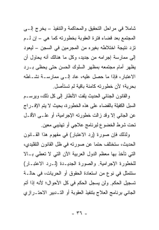 ‫ﺸﺎﻤﻼ ﻓﻲ ﻤﺭﺍﺤل ﺍﻟﺘﺤﻘﻴﻕ ﻭﺍﻟﻤﺤﺎﻜﻤﺔ ﻭﺍﻟﺘﻨﻔﻴﺫ – ﻴﺨﺭﺝ ﺇﻟـﻰ‬
                                                ‫ﹰ‬
‫ﺍﻟﻤﺠﺘﻤﻊ ﺒﻌﺩ ﻗﻀﺎﺀ ﻓﺘﺭﺓ ﺍﻟﻌﻘﻭﺒﺔ ﺒﺨﻁﻭﺭﺘﻪ ﻜﻤﺎ ﻫﻲ – ﺇﻥ ﻟـﻡ‬
‫ﺘﺯﺩ ﻨﺘﻴﺠﺔ ﺍﺨﺘﻼﻁﻪ ﺒﻐﻴﺭﻩ ﻤﻥ ﺍﻟﻤﺠﺭﻤﻴﻥ ﻓﻲ ﺍﻟﺴﺠﻥ – ﻟﻴﻌﻭﺩ‬
‫ﺇﻟﻰ ﻤﻤﺎﺭﺴﺔ ﺇﺠﺭﺍﻤﻪ ﻤﻥ ﺠﺩﻴﺩ، ﻭﻜل ﻤﺎ ﻫﻨﺎﻟﻙ ﺃﻨﻪ ﻴﺤﺎﻭل ﺃﻥ‬
‫ﻴﻅﻬﺭ ﺃﻤﺎﻡ ﻤﺠﺘﻤﻌﻪ ﺒﻤﻅﻬﺭ ﺍﻟﺴﻠﻭﻙ ﺍﻟﺤﺴﻥ ﺤﺘﻰ ﻴﺤﻅﻰ ﺒـﺭﺩ‬
‫ﺍﻻﻋﺘﺒﺎﺭ، ﻓﺈﺫﺍ ﻤﺎ ﺤﺼل ﻋﻠﻴﻪ، ﻋﺎﺩ ﺇﻟـﻰ ﻤﻤﺎﺭﺴـﺔ ﻨﺸـﺎﻁﻪ‬
              ‫ﺒﺤﺭﻴﺔ؛ ﻷﻥ ﺨﻁﻭﺭﺘﻪ ﻜﺎﻤﻨﺔ ﺒﺎﻗﻴﺔ ﻟﻡ ﺘﺴﺘﺄﺼل.‬
‫ﻭﺍﻟﻘﺎﻨﻭﻥ ﺍﻟﺠﻨﺎﺌﻲ ﺍﻟﺤﺩﻴﺙ ﻴﻠﻔﺕ ﺍﻷﻨﻅﺎﺭ ﺇﻟﻰ ﻜل ﺫﻟﻙ، ﻭﻴﺭﺴـﻡ‬
‫ﺍﻟﺴﺒل ﺍﻟﻜﻔﻴﻠﺔ ﺒﺎﻟﻘﻀﺎﺀ ﻋﻠﻰ ﻫﺫﻩ ﺍﻟﺨﻁﻭﺭﺓ، ﺒﺤﻴﺙ ﻻ ﻴﺘﻡ ﺍﻹﻓـﺭﺍﺝ‬
‫ﻋﻥ ﺍﻟﺠﺎﻨﻲ ﺇﻻ ﻭﻗﺩ ﺯﺍﻟﺕ ﺨﻁﻭﺭﺘﻪ ﺍﻹﺠﺭﺍﻤﻴﺔ، ﺃﻭ ﻋﻠـﻰ ﺍﻷﻗـل‬
        ‫ﺘﺤﺕ ﺸﺭﻁ ﺍﻟﺨﻀﻭﻉ ﻟﺒﺭﻨﺎﻤﺞ ﻋﻼﺠﻲ ﺃﻭ ﺘﻬﺫﻴﺒﻲ ﻤﻌﻴﻥ.‬
‫ﻭﻟﺫﻟﻙ ﻓﺈﻥ ﺼﻭﺭﺓ )ﺭﺩ ﺍﻻﻋﺘﺒﺎﺭ( ﻓﻲ ﻤﻔﻬﻭﻡ ﻫﺫﺍ ﺍﻟﻘـﺎﻨﻭﻥ‬
‫ﺍﻟﺤﺩﻴﺙ، ﺴﺘﺨﺘﻠﻑ ﺤﺘ ‪‬ﺎ ﻋﻥ ﺼﻭﺭﺘﻪ ﻓﻲ ﻅل ﺍﻟﻘﺎﻨﻭﻥ ﺍﻟﺘﻘﻠﻴﺩﻱ،‬
                                  ‫ﻤ‬
‫ﺍﻟﺘﻲ ﺘﺄﺨﺫ ﺒﻬﺎ ﻤﻌﻅﻡ ﺍﻟﺩﻭل ﺍﻟﻌﺭﺒﻴﺔ ﺍﻵﻥ ﺍﻟﺘﻲ ﻻ ﺘﻌﻁﻲ ﺒـﺎﻻ‬
‫ﹰ‬
‫ﻟﻠﺨﻁﻭﺭﺓ ﺍﻹﺠﺭﺍﻤﻴﺔ. ﻭﺍﻟﺼﻭﺭﺓ ﺍﻟﺠﺩﻴـﺩﺓ )ﻟـﺭﺩ ﺍﻻﻋﺘﺒـﺎﺭ(‬
‫ﺴﺘﺘﻤﺜل ﻓﻲ ﻨﻭﻉ ﻤﻥ ﺍﺴﺘﻌﺎﺩﺓ ﺍﻟﺤﻘﻭﻕ ﺃﻭ ﺍﻟﺤﺭﻴﺎﺕ، ﻓﻲ ﺤﺎﻟـﺔ‬
‫ﺘﺴﺠﻴل ﺍﻟﺤﻜﻡ. ﻭﻟﻥ ﻴﺴﺠل ﺍﻟﺤﻜﻡ ﻓﻲ ﻜل ﺍﻷﺤﻭﺍل؛ ﻷﻨﻪ ﺇﺫﺍ ﺃﺘﻡ‬
‫ﺍﻟﺠﺎﻨﻲ ﺒﺭﻨﺎﻤﺞ ﺍﻟﻌﻼﺝ ﺒﺘﻨﻔﻴﺫ ﺍﻟﻌﻘﻭﺒﺔ ﺃﻭ ﺍﻟﺘـﺩﺒﻴﺭ ﺍﻻﺤﺘـﺭﺍﺯﻱ‬


                        ‫- ٦٣ -‬
 