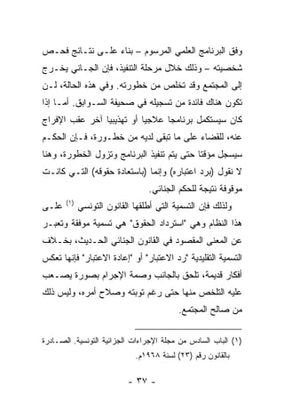 ‫ﻭﻓﻕ ﺍﻟﺒﺭﻨﺎﻤﺞ ﺍﻟﻌﻠﻤﻲ ﺍﻟﻤﺭﺴﻭﻡ – ﺒﻨﺎﺀ ﻋﻠـﻰ ﻨﺘـﺎﺌﺞ ﻓﺤـﺹ‬
‫ﺸﺨﺼﻴﺘﻪ – ﻭﺫﻟﻙ ﺨﻼل ﻤﺭﺤﻠﺔ ﺍﻟﺘﻨﻔﻴﺫ، ﻓﺈﻥ ﺍﻟﺠـﺎﻨﻲ ﻴﺨـﺭﺝ‬
‫ﺇﻟﻰ ﺍﻟﻤﺠﺘﻤﻊ ﻭﻗﺩ ﺘﺨﻠﺹ ﻤﻥ ﺨﻁﻭﺭﺘﻪ. ﻭﻓﻲ ﻫﺫﻩ ﺍﻟﺤﺎﻟﺔ، ﻟـﻥ‬
‫ﺘﻜﻭﻥ ﻫﻨﺎﻙ ﻓﺎﺌﺩﺓ ﻤﻥ ﺘﺴﺠﻴﻠﻪ ﻓﻲ ﺼﺤﻴﻔﺔ ﺍﻟﺴـﻭﺍﺒﻕ. ﺃﻤـﺎ ﺇﺫﺍ‬
‫ﻜﺎﻥ ﺴﻴﺴﺘﻜﻤل ﺒﺭﻨﺎﻤ ‪‬ﺎ ﻋﻼﺠ ‪‬ﺎ ﺃﻭ ﺘﻬﺫﻴﺒ ‪‬ﺎ ﺁﺨﺭ ﻋﻘﺏ ﺍﻹﻓﺭﺍﺝ‬
                ‫ﻴ‬           ‫ﻴ‬      ‫ﺠ‬
‫ﻋﻨﻪ، ﻟﻠﻘﻀﺎﺀ ﻋﻠﻰ ﻤﺎ ﺘﺒﻘﻰ ﻟﺩﻴﻪ ﻤﻥ ﺨﻁـﻭﺭﺓ، ﻓـﺈﻥ ﺍﻟﺤﻜـﻡ‬
‫ﺴﻴﺴﺠل ﻤﺅﻗ ﹰﺎ ﺤﺘﻰ ﻴﺘﻡ ﺘﻨﻔﻴﺫ ﺍﻟﺒﺭﻨﺎﻤﺞ ﻭﺘﺯﻭل ﺍﻟﺨﻁﻭﺭﺓ، ﻭﻫﻨﺎ‬
                                            ‫ﺘ‬
‫ﻻ ﻨﻘﻭل )ﺒﺭﺩ ﺍﻋﺘﺒﺎﺭﻩ( ﻭﺇﻨﻤﺎ )ﺒﺎﺴﺘﻌﺎﺩﺓ ﺤﻘﻭﻗﻪ( ﺍﻟﺘـﻲ ﻜﺎﻨـﺕ‬
                                 ‫ﻤﻭﻗﻭﻓﺔ ﻨﺘﻴﺠﺔ ﻟﻠﺤﻜﻡ ﺍﻟﺠﻨﺎﺌﻲ.‬
       ‫)١(‬
‫ﻋﻠـﻰ‬         ‫ﻭﻟﺫﻟﻙ ﻓﺈﻥ ﺍﻟﺘﺴﻤﻴﺔ ﺍﻟﺘﻲ ﺃﻁﻠﻘﻬﺎ ﺍﻟﻘﺎﻨﻭﻥ ﺍﻟﺘﻭﻨﺴﻲ‬
‫ﻫﺫﺍ ﺍﻟﻨﻅﺎﻡ ﻭﻫﻲ "ﺍﺴﺘﺭﺩﺍﺩ ﺍﻟﺤﻘﻭﻕ" ﻫﻲ ﺘﺴﻤﻴﺔ ﻤﻭﻓﻘﺔ ﻭﺘﻌﺒـﺭ‬
‫ﻋﻥ ﺍﻟﻤﻌﻨﻰ ﺍﻟﻤﻘﺼﻭﺩ ﻓﻲ ﺍﻟﻘﺎﻨﻭﻥ ﺍﻟﺠﻨﺎﺌﻲ ﺍﻟﺤـﺩﻴﺙ، ﺒﺨـﻼﻑ‬
‫ﺍﻟﺘﺴﻤﻴﺔ ﺍﻟﺘﻘﻠﻴﺩﻴﺔ "ﺭﺩ ﺍﻻﻋﺘﺒﺎﺭ" ﺃﻭ "ﺇﻋﺎﺩﺓ ﺍﻻﻋﺘﺒﺎﺭ" ﻓﺈﻨﻬﺎ ﺘﻌﻜﺱ‬
‫ﺃﻓﻜﺎﺭ ﻗﺩﻴﻤﺔ، ﺘﻠﺤﻕ ﺒﺎﻟﺠﺎﻨﺏ ﻭﺼﻤﺔ ﺍﻹﺠﺭﺍﻡ ﺒﺼﻭﺭﺓ ﻴﺼـﻌﺏ‬
‫ﻋﻠﻴﻪ ﺍﻟﺘﻠﺨﺹ ﻤﻨﻬﺎ ﺤﺘﻰ ﺭﻏﻡ ﺘﻭﺒﺘﻪ ﻭﺼﻼﺡ ﺃﻤﺭﻩ، ﻭﻟﻴﺱ ﺫﻟﻙ‬
                                          ‫ﻤﻥ ﺼﺎﻟﺢ ﺍﻟﻤﺠﺘﻤﻊ.‬

‫)١( ﺍﻟﺒﺎﺏ ﺍﻟﺴﺎﺩﺱ ﻤﻥ ﻤﺠﻠﺔ ﺍﻹﺠﺭﺍﺀﺍﺕ ﺍﻟﺠﺯﺍﺌﻴﺔ ﺍﻟﺘﻭﻨﺴﻴﺔ. ﺍﻟﺼـﺎﺩﺭﺓ‬
                             ‫ﺒﺎﻟﻘﺎﻨﻭﻥ ﺭﻗﻡ )٣٢( ﻟﺴﻨﺔ ٨٦٩١ﻡ.‬

                           ‫- ٧٣ -‬
 