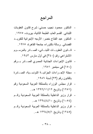 ‫ﺍﻟﻤﺭﺍﺠﻊ‬
‫- ﺍﻟﺩﻜﺘﻭﺭ ﻤﺤﻤﻭﺩ ﻨﺠﻴﺏ ﺤﺴﻨﻲ: ﺸﺭﺡ ﻗﺎﻨﻭﻥ ﺍﻟﻌﻘﻭﺒﺎﺕ‬
 ‫ﺍﻟﻠﺒﻨﺎﻨﻲ. ﺍﻟﻘﺴﻡ ﺍﻟﻌﺎﻡ، ﺍﻟﻁﺒﻌﺔ ﺍﻟﺜﺎﻨﻴﺔ، ﺒﻴﺭﻭﺕ، ٥٧٩١.‬
‫- ﺍﻟﺩﻜﺘﻭﺭ ﻋﺒﺩ ﺍﻟﻔﺘﺎﺡ ﺨﻀﺭ: ﺍﻷﻭﺠﻪ ﺍﻹﺠﺭﺍﺌﻴﺔ ﻟﻠﺘﻔﺭﻴـﺩ‬
   ‫ﺍﻟﻘﻀﺎﺌﻲ. ﺭﺴﺎﻟﺔ ﺩﻜﺘﻭﺭﺍﻩ، ﺠﺎﻤﻌﺔ ﺍﻟﻘﺎﻫﺭﺓ، ٥٧٩١.‬
‫- ﻗ ـﺎﻨﻭﻥ ﺍﻟﻌﻘﻭﺒ ـﺎﺕ ﺍﻟﻠﺒﻨ ـﺎﻨﻲ، ﺍﻟﺼ ـﺎﺩﺭ ﺒﺎﻟﻤﺭﺴ ـﻭﻡ‬
  ‫ـ‬           ‫ـ‬         ‫ـ‬         ‫ـ‬            ‫ـ‬
      ‫ﺍﻻﺸﺘﺭﺍﻋﻲ ﺭﻗﻡ )٠٤٣( ﻓﻲ ﺃﻭل ﻤﺎﺭﺱ ٣٤٩١.‬
‫- ﻗﺎﻨﻭﻥ ﺍﻹﺠﺭﺍﺀﺍﺕ ﺍﻟﺠﻨﺎﺌﻴﺔ ﺍﻟﻤﺼﺭﻱ ﺍﻟﺼـﺎﺩﺭ ﺒـﺭﻗﻡ‬
                         ‫)٠٥١( ﻓﻲ ﺴﺒﺘﻤﺒﺭ ١٥٩١.‬
‫- ﻤﺠﻠﺔ ﺍﻹﺠـﺭﺍﺀﺍﺕ ﺍﻟﺠﺯﺍﺌﻴـﺔ ﺍﻟﺘﻭﻨﺴـﻴﺔ، ﺍﻟﺼـﺎﺩﺭﺓ‬
                    ‫ﺒﺎﻟﻘﺎﻨﻭﻥ ﺭﻗﻡ )٣٢( ﻟﺴﻨﺔ ٦٨٩١.‬
‫- ﻗﺭﺍﺭ ﻤﺠﻠﺱ ﺍﻟﻭﺯﺭﺍﺀ ﺒﺎﻟﻤﻤﻠﻜﺔ ﺍﻟﻌﺭﺒﻴﺔ ﺍﻟﺴﻌﻭﺩﻴﺔ ﺭﻗﻡ‬
              ‫)١٥٢١( ﻭﺘﺎﺭﻴﺦ ٢١/١١/٢٩٣١ ﻫـ.‬
‫- ﻗﺭﺍﺭ ﻭﺯﻴﺭ ﺍﻟﺩﺍﺨﻠﻴﺔ ﺒﺎﻟﻤﻤﻠﻜﺔ ﺍﻟﻌﺭﺒﻴﺔ ﺍﻟﺴﻌﻭﺩﻴﺔ ﺭﻗـﻡ‬
                ‫)٤٥٠١( ﻭﺘﺎﺭﻴﺦ ٠١/٤/٤٩٣١ ﻫـ.‬
‫- ﻗﺭﺍﺭ ﻭﺯﻴﺭ ﺍﻟﺩﺍﺨﻠﻴﺔ ﺒﺎﻟﻤﻤﻠﻜﺔ ﺍﻟﻌﺭﺒﻴﺔ ﺍﻟﺴﻌﻭﺩﻴﺔ ﺭﻗـﻡ‬
                 ‫)٥٤٢١( ﻭﺘﺎﺭﻴﺦ ١/٥/٤٩٣١ ﻫـ.‬


                         ‫- ٨٣ -‬
 